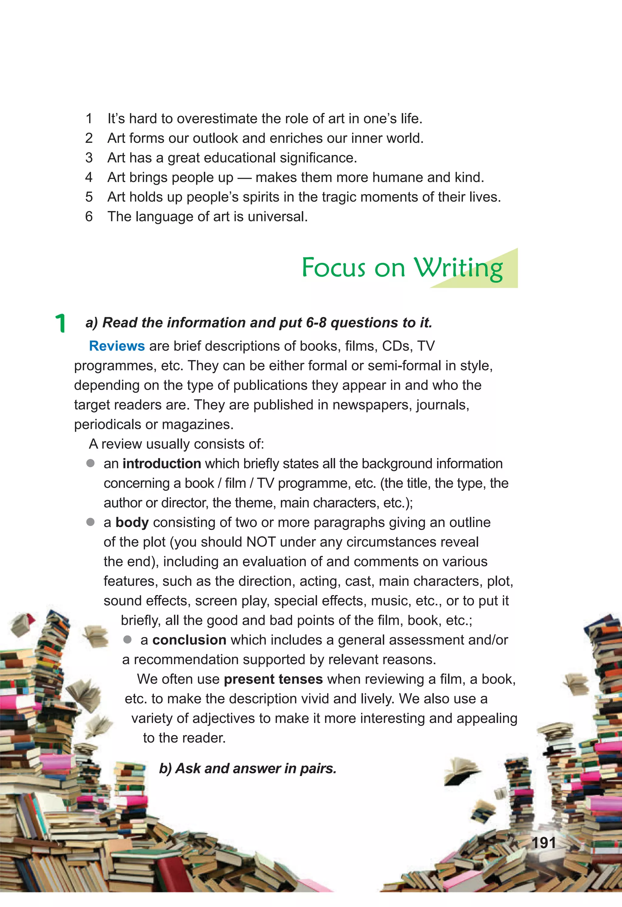 191
1 It’s hard to overestimate the role of art in one’s life.
2 Art forms our outlook and enriches our inner world.
3 Art has a great educational significance.
4 Art brings people up — makes them more humane and kind.
5 Art holds up people’s spirits in the tragic moments of their lives.
6 The language of art is universal.
Focus on Writing
1 a) Read the information and put 6-8 questions to it.
Reviews are brief descriptions of books, films, CDs, TV
programmes, etc. They can be either formal or semi-formal in style,
depending on the type of publications they appear in and who the
target readers are. They are published in newspapers, journals,
periodicals or magazines.
A review usually consists of:
z
� an introduction	which briefly states all the background information
concerning a book / film / TV programme, etc. (the title, the type, the
author or director, the theme, main characters, etc.);
z
� a body	consisting of two or more paragraphs giving an outline
of the plot (you should NOT under any circumstances reveal
the end), including an evaluation of and comments on various
features, such as the direction, acting, cast, main characters, plot,
sound effects, screen play, special effects, music, etc., or to put it
briefly, all the good and bad points of the film, book, etc.;
� a conclusion which includes a general assessment and/or
a recommendation supported by relevant reasons.
We often use present	tenses	when reviewing a film, a book,
etc. to make the description vivid and lively. We also use a
variety of adjectives to make it more interesting and appealing
to the reader.
b) Ask and answer in pairs.
 
