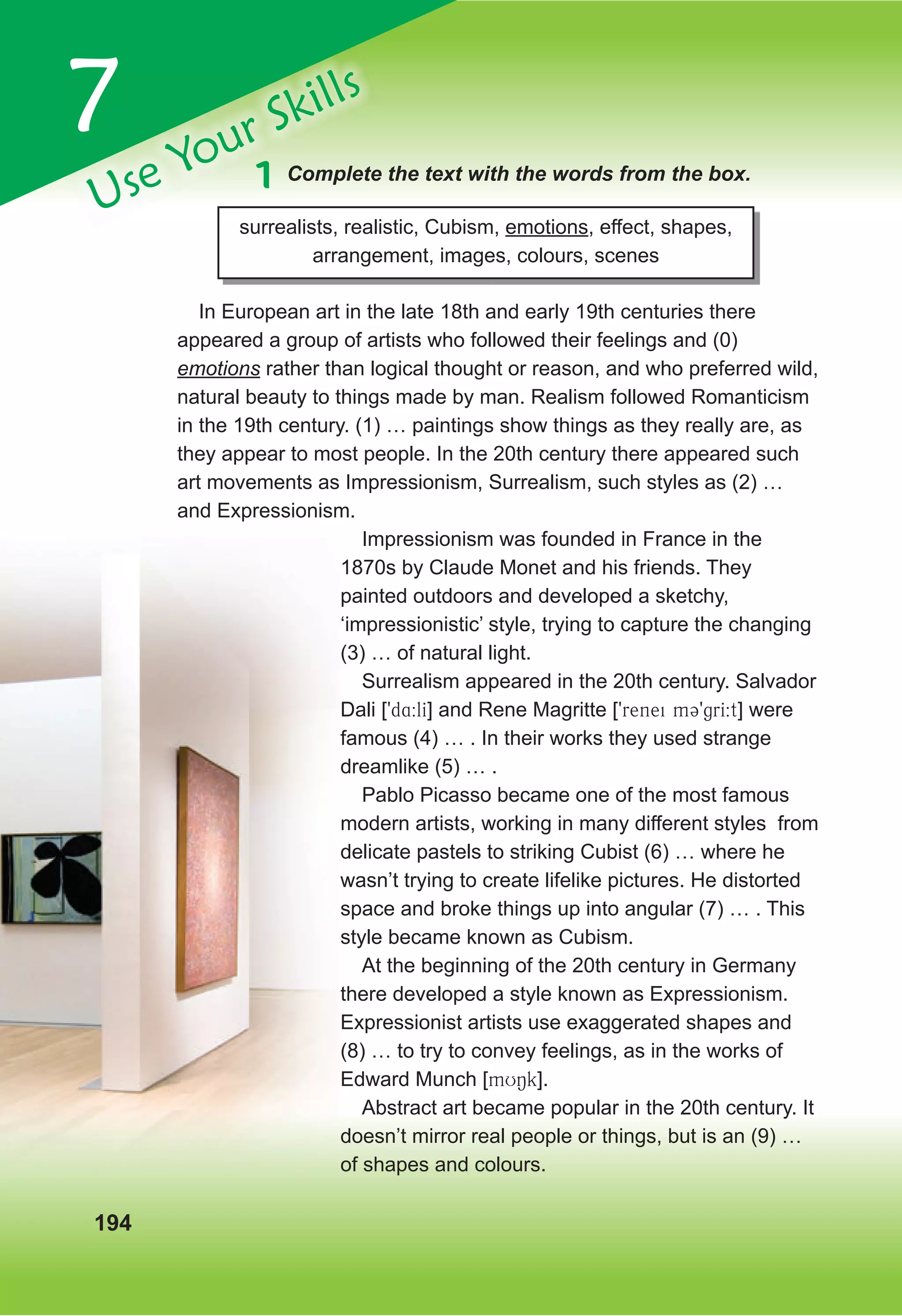 7
Use Your Skills
194
1 Complete the text with the words from the box.
surrealists, realistic, Cubism, emotions, effect, shapes,
arrangement, images, colours, scenes
In European art in the late 18th and early 19th centuries there
appeared a group of artists who followed their feelings and (0)
emotions rather than logical thought or reason, and who preferred wild,
natural beauty to things made by man. Realism followed Romanticism
in the 19th century. (1) … paintings show things as they really are, as
they appear to most people. In the 20th century there appeared such
art movements as Impressionism, Surrealism, such styles as (2) …
and Expressionism.
Impressionism was founded in France in the
1870s by Claude Monet and his friends. They
painted outdoors and developed a sketchy,
‘impressionistic’ style, trying to capture the changing
(3) … of natural light.
Surrealism appeared in the 20th century. Salvador
Dali [9d4:lI] and Rene Magritte [9renei m39grI:t] were
famous (4) … . In their works they used strange
dreamlike (5) … .
Pablo Picasso became one of the most famous
modern artists, working in many different styles from
delicate pastels to striking Cubist (6) … where he
wasn’t trying to create lifelike pictures. He distorted
space and broke things up into angular (7) … . This
style became known as Cubism.
At the beginning of the 20th century in Germany
there developed a style known as Expressionism.
Expressionist artists use exaggerated shapes and
(8) … to try to convey feelings, as in the works of
Edward Munch [mUNk].
Abstract art became popular in the 20th century. It
doesn’t mirror real people or things, but is an (9) …
of shapes and colours.
 