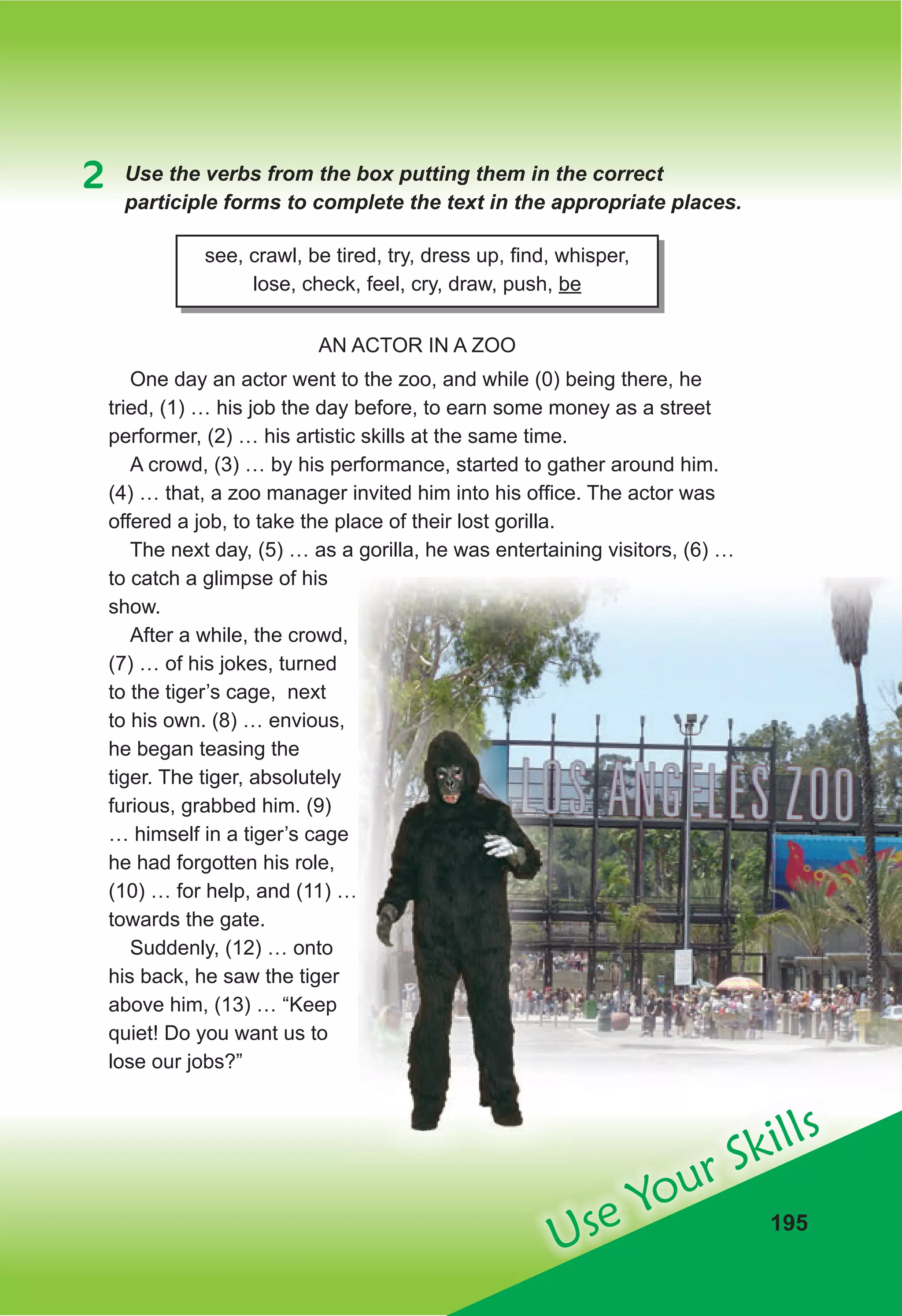 Use Your Skills
195
2 Use the verbs from the box putting them in the correct
participle forms to complete the text in the appropriate places.
see, crawl, be tired, try, dress up, find, whisper,
lose, check, feel, cry, draw, push, be
AN ACTOR IN A ZOO
One day an actor went to the zoo, and while (0) being there, he
tried, (1) … his job the day before, to earn some money as a street
performer, (2) … his artistic skills at the same time.
A crowd, (3) … by his performance, started to gather around him.
(4) … that, a zoo manager invited him into his office. The actor was
offered a job, to take the place of their lost gorilla.
The next day, (5) … as a gorilla, he was entertaining visitors, (6) …
to catch a glimpse of his
show.
After a while, the crowd,
(7) … of his jokes, turned
to the tiger’s cage, next
to his own. (8) … envious,
he began teasing the
tiger. The tiger, absolutely
furious, grabbed him. (9)
… himself in a tiger’s cage
he had forgotten his role,
(10) … for help, and (11) …
towards the gate.
Suddenly, (12) … onto
his back, he saw the tiger
above him, (13) … “Keep
quiet! Do you want us to
lose our jobs?”
… himself in a tiger’s cage
(10) … for help, and (11) …
 