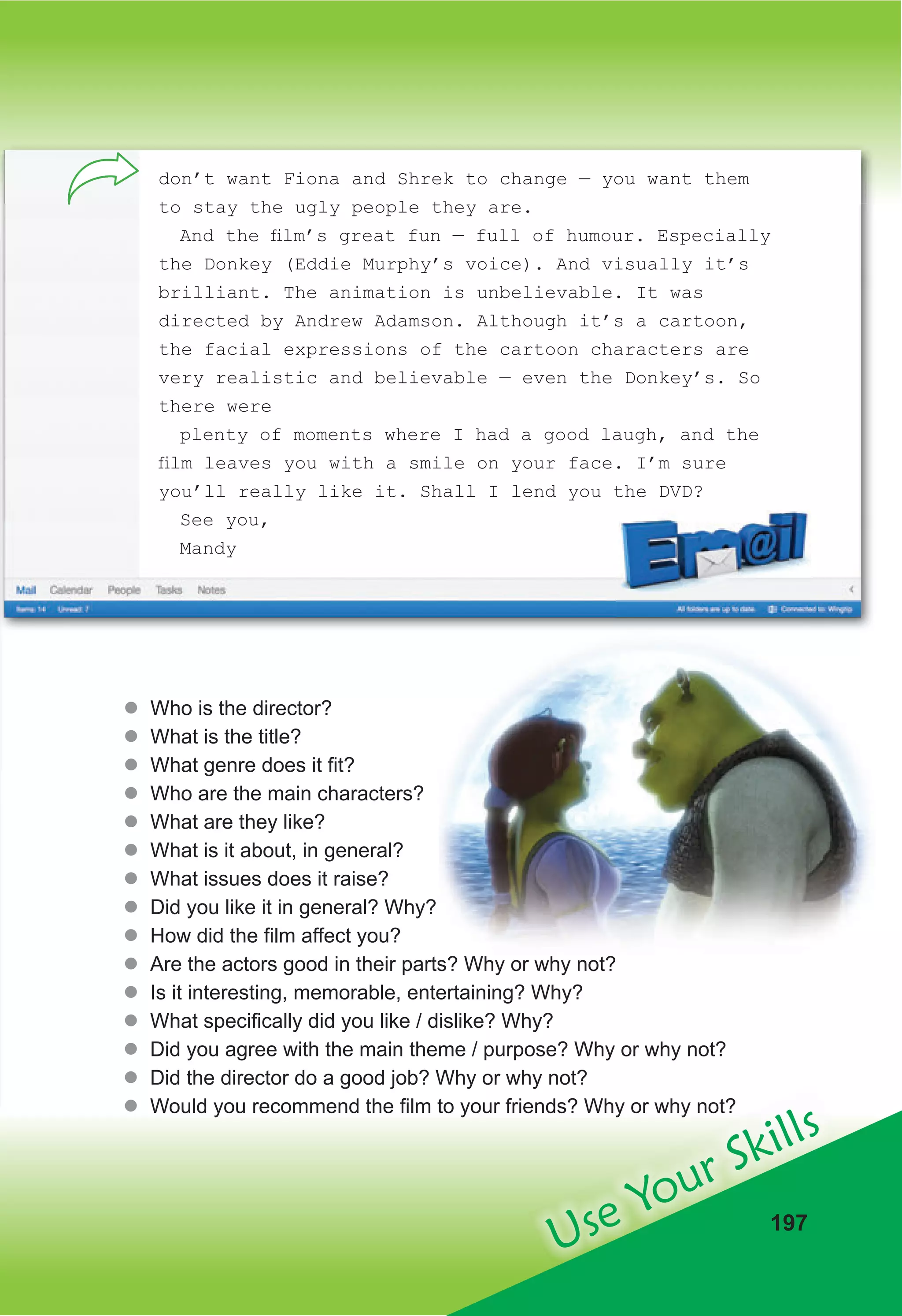 Use Your Skills
197
don’t want Fiona and Shrek to change — you want them
to stay the ugly people they are.
And the ﬁlm’s great fun — full of humour. Especially
the Donkey (Eddie Murphy’s voice). And visually it’s
brilliant. The animation is unbelievable. It was
directed by Andrew Adamson. Although it’s a cartoon,
the facial expressions of the cartoon characters are
very realistic and believable — even the Donkey’s. So
there were
plenty of moments where I had a good laugh, and the
ﬁlm leaves you with a smile on your face. I’m sure
you’ll really like it. Shall I lend you the DVD?
See you,
Mandy
z
� Who is the director?
z
� What is the title?
z
� What genre does it fit?
z
� Who are the main characters?
z
� What are they like?
z
� What is it about, in general?
z
� What issues does it raise?
z
� Did you like it in general? Why?
z
� How did the film affect you?
z
� Are the actors good in their parts? Why or why not?
z
� Is it interesting, memorable, entertaining? Why?
z
� What specifically did you like / dislike? Why?
z
� Did you agree with the main theme / purpose? Why or why not?
z
� Did the director do a good job? Why or why not?
z
� Would you recommend the film to your friends? Why or why not?
 