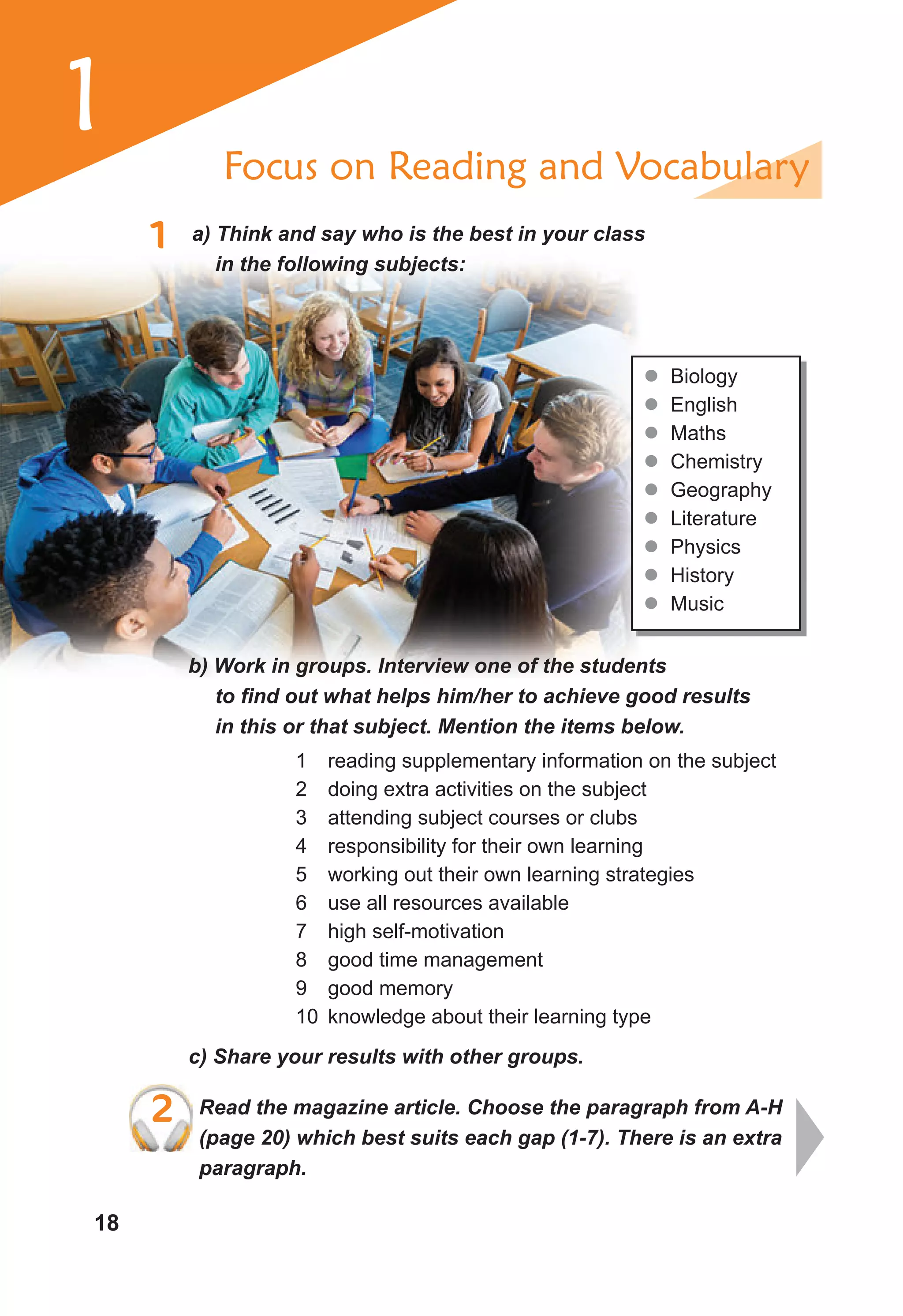18
1 a) Think and say who is the best in your class
in the following subjects:
Focus on Reading and Vocabulary
z
z Biology
z
z English
z
z Maths
z
z Chemistry
z
z Geography
z
z Literature
z
z Physics
z
z History
z
z Music
b) Work in groups. Interview one of the students
to find out what helps him/her to achieve good results
in this or that subject. Mention the items below.
1 reading supplementary information on the subject
2 doing extra activities on the subject
3 attending subject courses or clubs
4 responsibility for their own learning
5 working out their own learning strategies
6 use all resources available
7 high self-motivation
8 good time management
9 good memory
10 knowledge about their learning type
c) Share your results with other groups.
2 Read the magazine article. Choose the paragraph from A-H
(page 20) which best suits each gap (1-7). There is an extra
paragraph.
2 Read the magazine article. Choose the paragraph from A-H
1
 