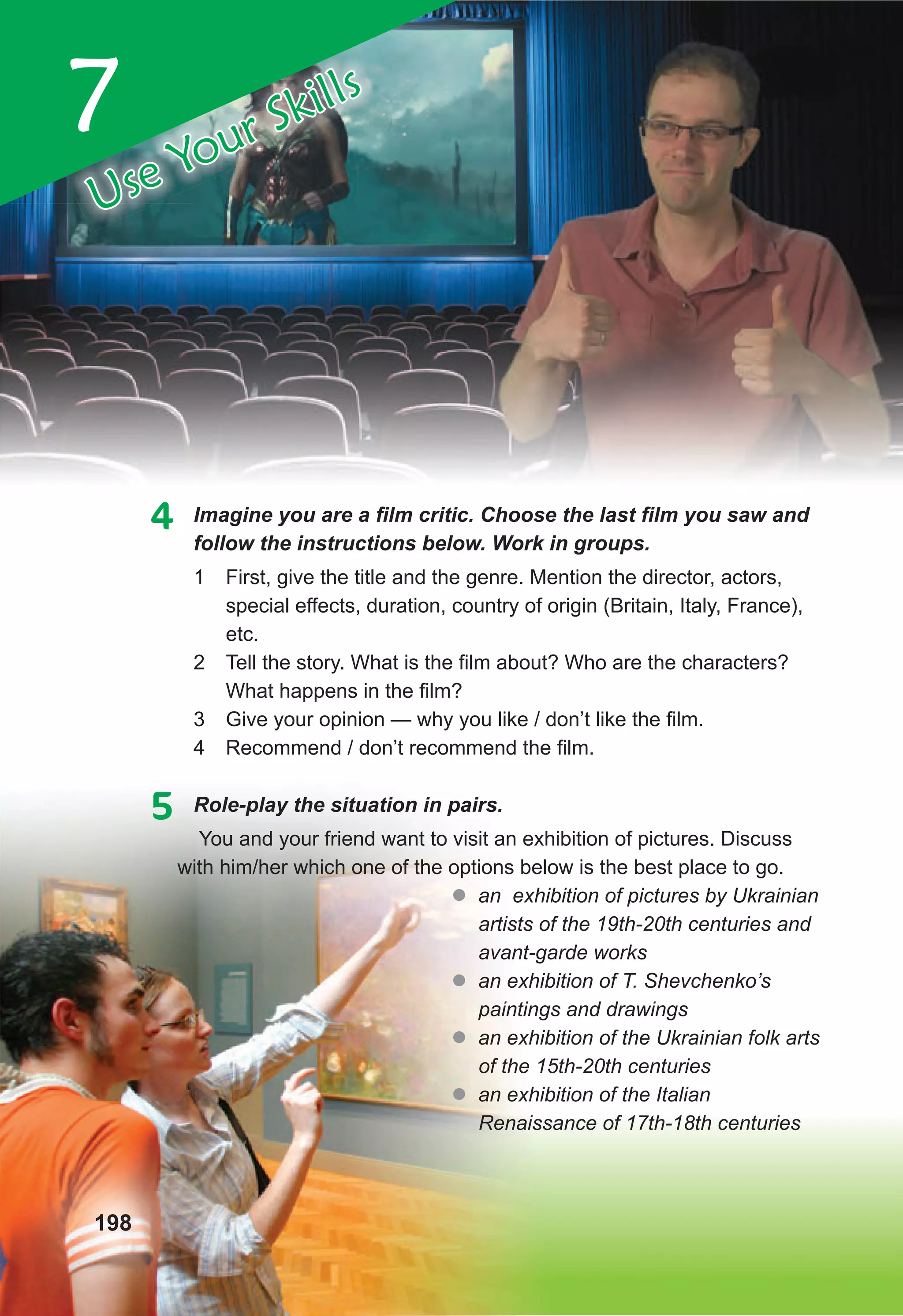 4	 Imagine	you	are	a	fi
	lm	critic.	Choose	the	last	fi
	lm	you	saw	and	
follow the instructions below. Work in groups.
1 First, give the title and the genre. Mention the director, actors,
special effects, duration, country of origin (Britain, Italy, France),
etc.
2 Tell the story. What is the film about? Who are the characters?
What happens in the film?
3 Give your opinion — why you like / don’t like the film.
4 Recommend / don’t recommend the film.
5 Role-play the situation in pairs.
You and your friend want to visit an exhibition of pictures. Discuss
with him/her which one of the options below is the best place to go.
� an exhibition of pictures by Ukrainian
artists of the 19th-20th centuries and
avant-garde works
� an exhibition of T. Shevchenko’s
paintings and drawings
� an exhibition of the Ukrainian folk arts
of the 15th-20th centuries
� an exhibition of the Italian
Renaissance of 17th-18th centuries
7
Use Your Skills
198
 