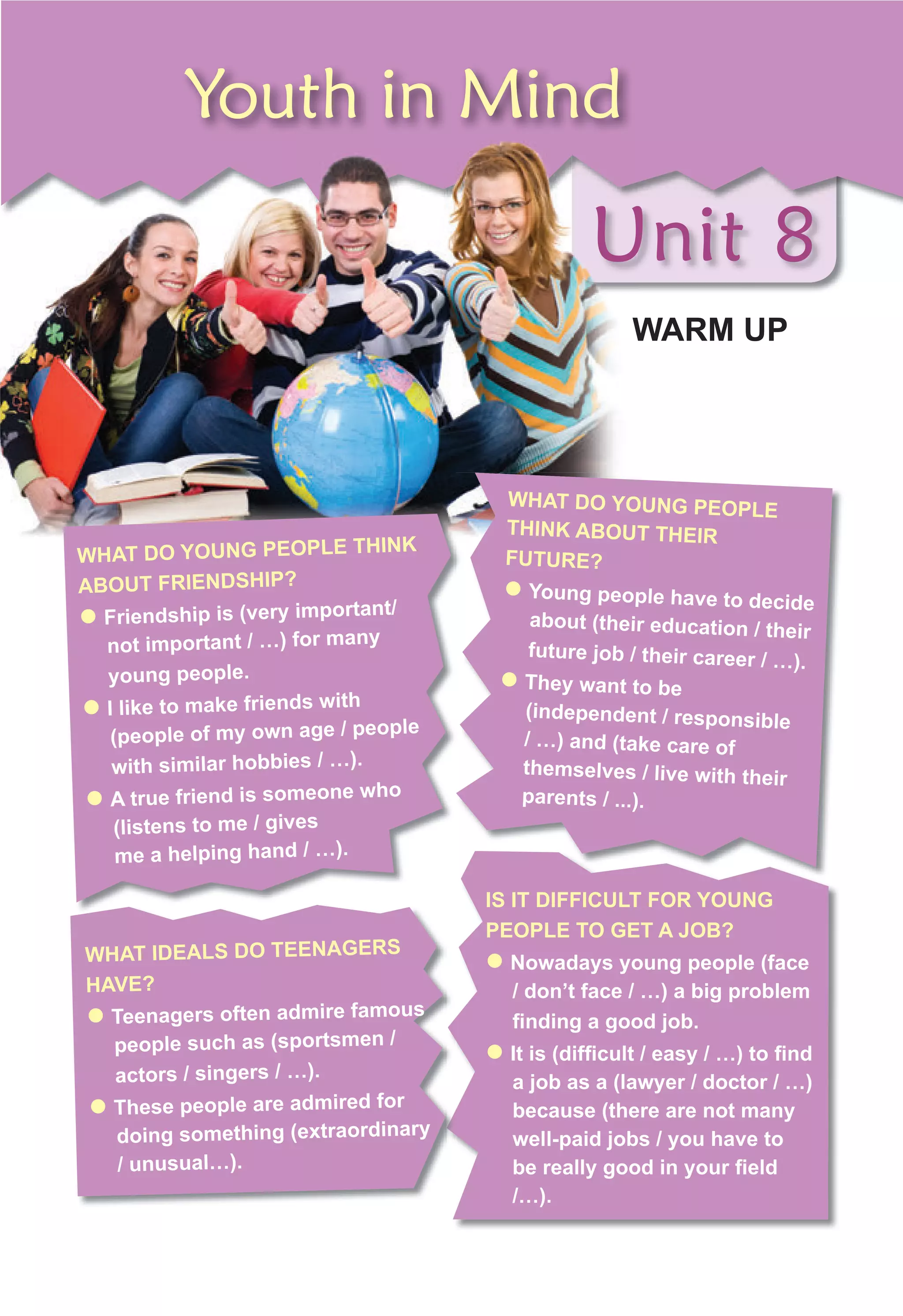 Unit 8
WARM UP
Unit 8
Youth in Mind
Unit 8
Unit 8
WARM UP
Unit 8
Unit 8
IS IT DIFFICULT FOR YOUNG
PEOPLE TO GET A JOB?
z Nowadays young people (face
/ don’t face / …) a big problem
finding a good job.
z It is (difficult / easy / …) to find
a job as a (lawyer / doctor / …)
because (there are not many
well-paid jobs / you have to
be really good in your field
/…).
WHAT DO YOUNG PEOPLE
THINK ABOUT THEIR
FUTURE?
z Young people have to decide
about (their education / their
future job / their career / …).
z They want to be
(independent / responsible
/ …) and (take care of
themselves / live with their
parents / ...).
WHAT IDEALS DO TEENAGERS
HAVE?
z Teenagers often admire famous
people such as (sportsmen /
actors / singers / …).
z These people are admired for
doing something (extraordinary
/ unusual…).
WHAT DO YOUNG PEOPLE THINK
ABOUT FRIENDSHIP?
z Friendship is (very important/
not important / …) for many
young people.
z I like to make friends with
(people of my own age / people
with similar hobbies / …).
z A true friend is someone who
(listens to me / gives
me a helping hand / …).
 