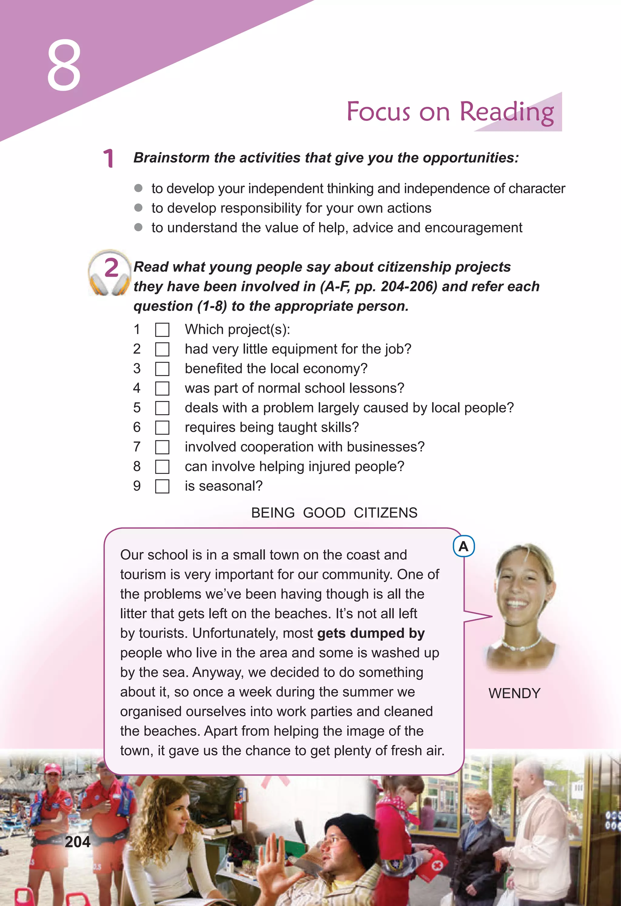 8 Focus on Reading
1 Brainstorm the activities that give you the opportunities:
z
z to develop your independent thinking and independence of character
z
z to develop responsibility for your own actions
z
z to understand the value of help, advice and encouragement
2 Read what young people say about citizenship projects
they have been involved in (A-F, pp. 204-206) and refer each
question (1-8) to the appropriate person.
1  Which project(s):
2  had very little equipment for the job?
3  benefited the local economy?
4  was part of normal school lessons?
5  deals with a problem largely caused by local people?
6  requires being taught skills?
7  involved cooperation with businesses?
8  can involve helping injured people?
9  is seasonal?
BEING GOOD CITIZENS
Our school is in a small town on the coast and
tourism is very important for our community. One of
the problems we’ve been having though is all the
litter that gets left on the beaches. It’s not all left
by tourists. Unfortunately, most gets dumped by
people who live in the area and some is washed up
by the sea. Anyway, we decided to do something
about it, so once a week during the summer we
organised ourselves into work parties and cleaned
the beaches. Apart from helping the image of the
town, it gave us the chance to get plenty of fresh air.
A
WENDY
204
 