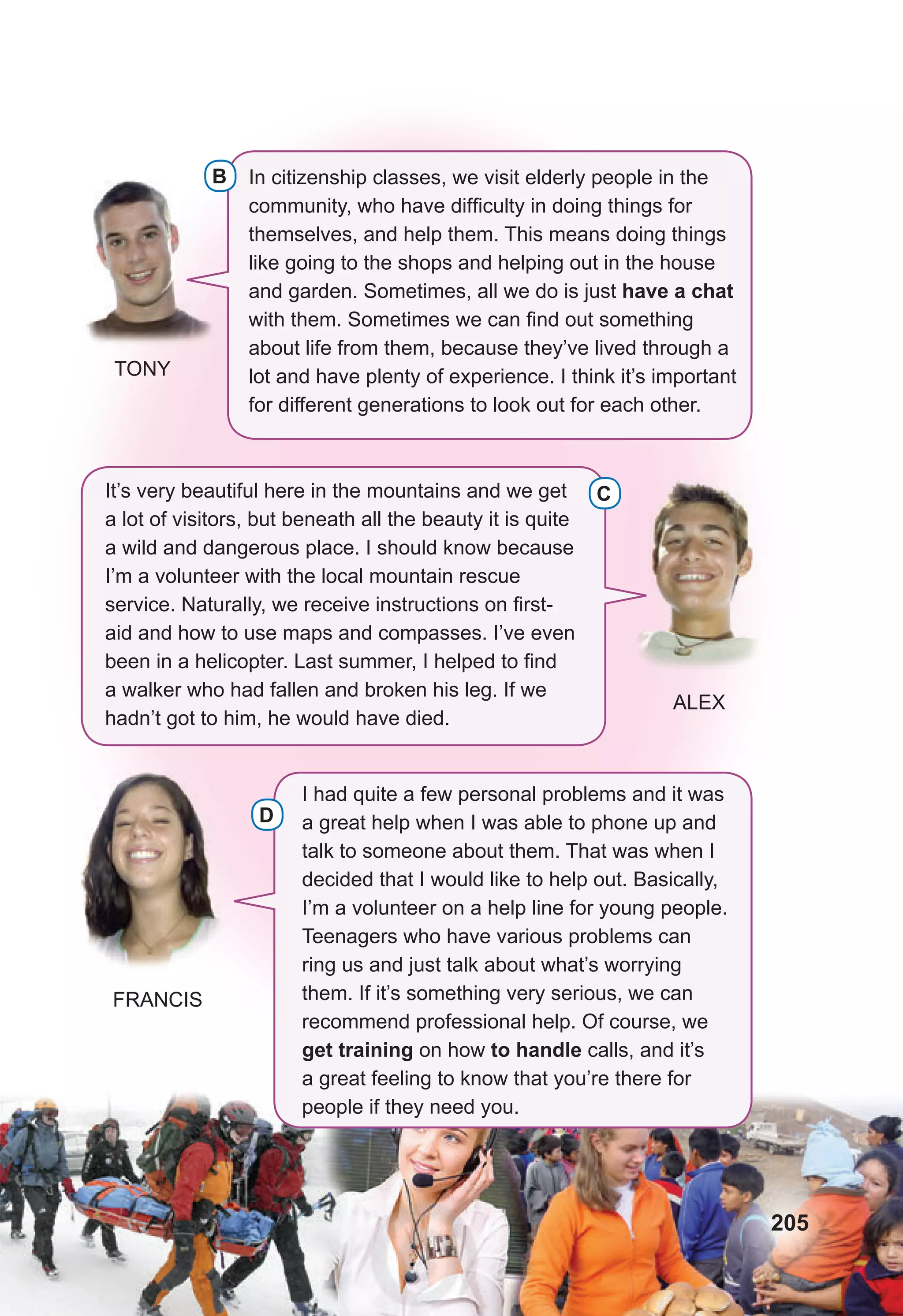 I had quite a few personal problems and it was
a great help when I was able to phone up and
talk to someone about them. That was when I
decided that I would like to help out. Basically,
I’m a volunteer on a help line for young people.
Teenagers who have various problems can
ring us and just talk about what’s worrying
them. If it’s something very serious, we can
recommend professional help. Of course, we
get training on how to handle calls, and it’s
a great feeling to know that you’re there for
people if they need you.
In citizenship classes, we visit elderly people in the
community, who have difficulty in doing things for
themselves, and help them. This means doing things
like going to the shops and helping out in the house
and garden. Sometimes, all we do is just have a chat
with them. Sometimes we can find out something
about life from them, because they’ve lived through a
lot and have plenty of experience. I think it’s important
for different generations to look out for each other.
It’s very beautiful here in the mountains and we get
a lot of visitors, but beneath all the beauty it is quite
a wild and dangerous place. I should know because
I’m a volunteer with the local mountain rescue
service. Naturally, we receive instructions on first-
aid and how to use maps and compasses. I’ve even
been in a helicopter. Last summer, I helped to find
a walker who had fallen and broken his leg. If we
hadn’t got to him, he would have died.
C
B
D
FRANCIS
ALEX
TONY
B
205
 