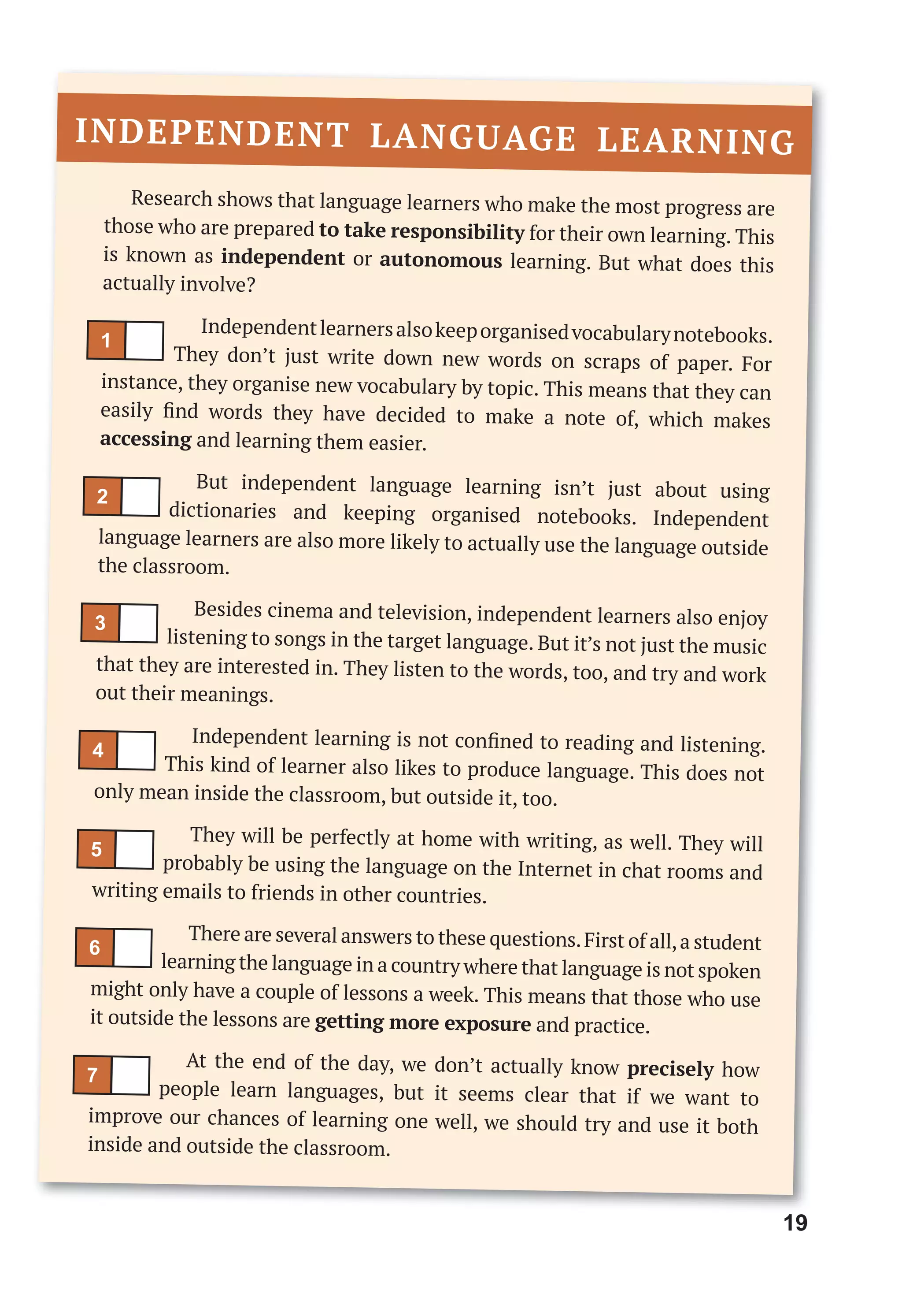 19
Research shows that language learners who make the most progress are
those who are prepared to take responsibility for their own learning. This
is known as independent or autonomous learning. But what does this
actually involve?
Independentlearnersalsokeeporganisedvocabularynotebooks.
They don’t just write down new words on scraps of paper. For
instance, they organise new vocabulary by topic. This means that they can
easily ﬁnd words they have decided to make a note of, which makes
accessing and learning them easier.
But independent language learning isn’t just about using
dictionaries and keeping organised notebooks. Independent
language learners are also more likely to actually use the language outside
the classroom.
Besides cinema and television, independent learners also enjoy
listening to songs in the target language. But it’s not just the music
that they are interested in. They listen to the words, too, and try and work
out their meanings.
Independent learning is not conﬁned to reading and listening.
This kind of learner also likes to produce language. This does not
only mean inside the classroom, but outside it, too.
They will be perfectly at home with writing, as well. They will
probably be using the language on the Internet in chat rooms and
writing emails to friends in other countries.
There are several answers to these questions.First of all,a student
learning the language in a country where that language is not spoken
might only have a couple of lessons a week. This means that those who use
it outside the lessons are getting more exposure and practice.
At the end of the day, we don’t actually know precisely how
people learn languages, but it seems clear that if we want to
improve our chances of learning one well, we should try and use it both
inside and outside the classroom.
INDEPENDENT LANGUAGE LEARNING
1
5
3
7
2
6
4
 