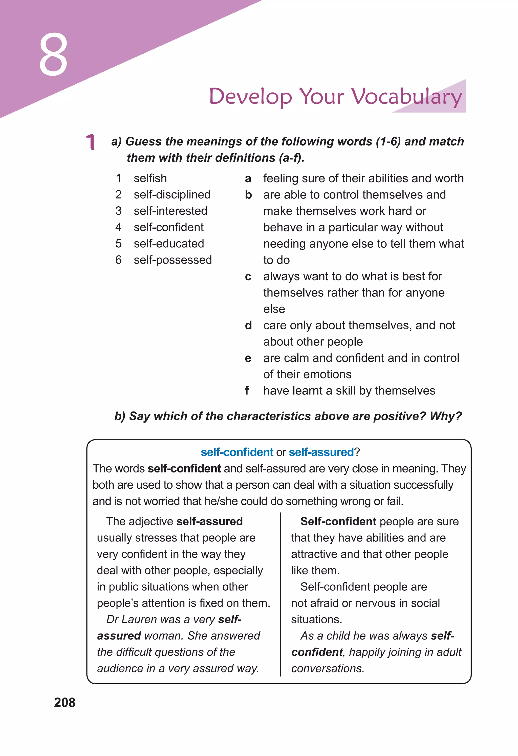 208
8 Develop Your Vocabulary
1	 a) Guess the meanings of the following words (1-6) and match
them with their definitions (a-f).
1	 selfish
2	 self-disciplined
3	 self-interested
4	 self-confident
5	 self-educated
6	 self-possessed
a	 feeling sure of their abilities and worth
b	 are able to control themselves and
make themselves work hard or
behave in a particular way without
needing anyone else to tell them what
to do
c	 always want to do what is best for
themselves rather than for anyone
else
d	 care only about themselves, and not
about other people
e	 are calm and confident and in control
of their emotions
f	 have learnt a skill by themselves
b) Say which of the characteristics above are positive? Why?
self-confident or self-assured?
The words self-confident and self-assured are very close in meaning. They
both are used to show that a person can deal with a situation successfully
and is not worried that he/she could do something wrong or fail.
The adjective self-assured
usually stresses that people are
very confident in the way they
deal with other people, especially
in public situations when other
people’s attention is fixed on them.
Dr Lauren was a very self-
assured woman. She answered
the difficult questions of the
audience in a very assured way.
Self-confident people are sure
that they have abilities and are
attractive and that other people
like them.
Self-confident people are
not afraid or nervous in social
situations.
As a child he was always self-
confident, happily joining in adult
conversations.
 