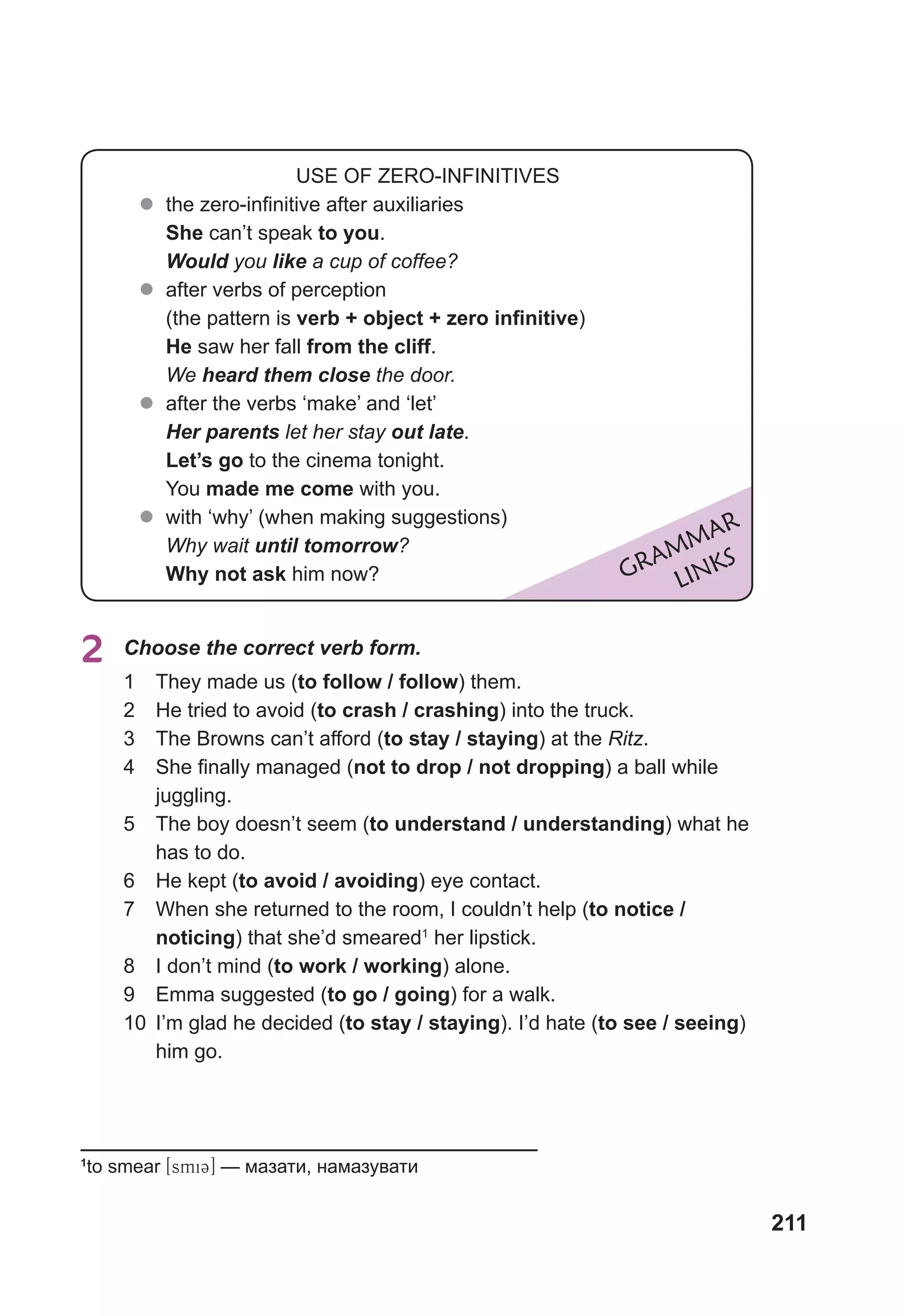 211
2	 Choose the correct verb form.
1	 They made us (to follow / follow) them.
2	 He tried to avoid (to crash / crashing) into the truck.
3	 The Browns can’t afford (to stay / staying) at the Ritz.
4	 She finally managed (not to drop / not dropping) a ball while
juggling.
5	 The boy doesn’t seem (to understand / understanding) what he
has to do.
6	 He kept (to avoid / avoiding) eye contact.
7	 When she returned to the room, I couldn’t help (to notice /
noticing) that she’d smeared1
her lipstick.
8	 I don’t mind (to work / working) alone.
9	 Emma suggested (to go / going) for a walk.
10	 I’m glad he decided (to stay / staying). I’d hate (to see / seeing)
him go.
GRAMMAR
LINKS
USE OF ZERO-INFINITIVES
z
z the zero-infinitive after auxiliaries
She can’t speak to you.
Would you like a cup of coffee?
z
z after verbs of perception
(the pattern is verb + object + zero infinitive)
He saw her fall from the cliff.
We heard them close the door.
z
z after the verbs ‘make’ and ‘let’
Her parents let her stay out late.
Let’s go to the cinema tonight.
You made me come with you.
z
z with ‘why’ (when making suggestions)
Why wait until tomorrow?
Why not ask him now?
1
to smear [smiC] — мазати, намазувати
 
