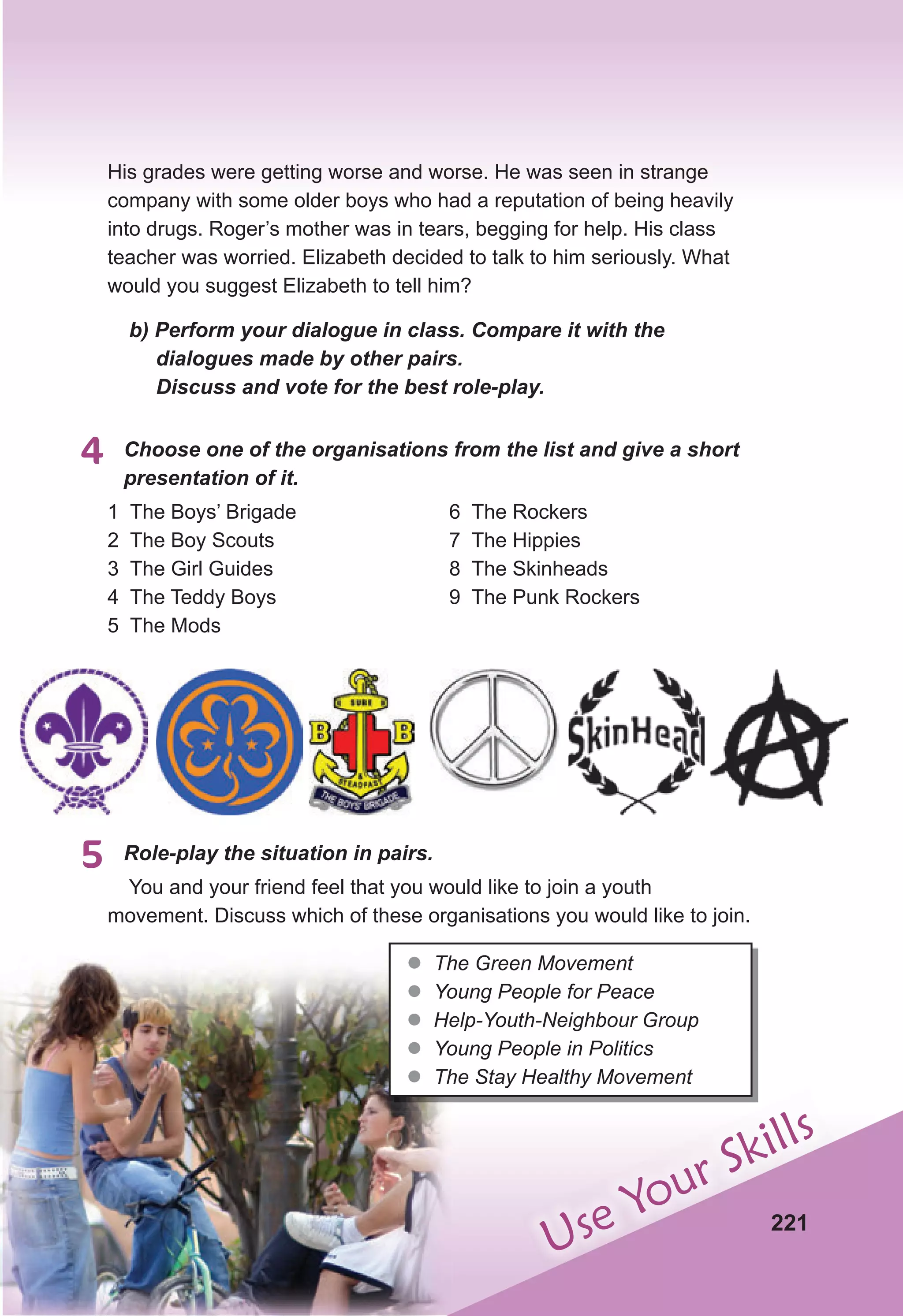 221
Use Your Skills
His grades were getting worse and worse. He was seen in strange
company with some older boys who had a reputation of being heavily
into drugs. Roger’s mother was in tears, begging for help. His class
teacher was worried. Elizabeth decided to talk to him seriously. What
would you suggest Elizabeth to tell him?
b) Perform your dialogue in class. Compare it with the
dialogues made by other pairs.
Discuss and vote for the best role-play.
4 Choose one of the organisations from the list and give a short
presentation of it.
1 The Boys’ Brigade
2 The Boy Scouts
3 The Girl Guides
4 The Teddy Boys
5 The Mods
6 The Rockers
7 The Hippies
8 The Skinheads
9 The Punk Rockers
5 Role-play the situation in pairs.
You and your friend feel that you would like to join a youth
movement. Discuss which of these organisations you would like to join.
z
z The Green Movement
z
z Young People for Peace
z
z Help-Youth-Neighbour Group
z
z Young People in Politics
z
z The Stay Healthy Movement
 