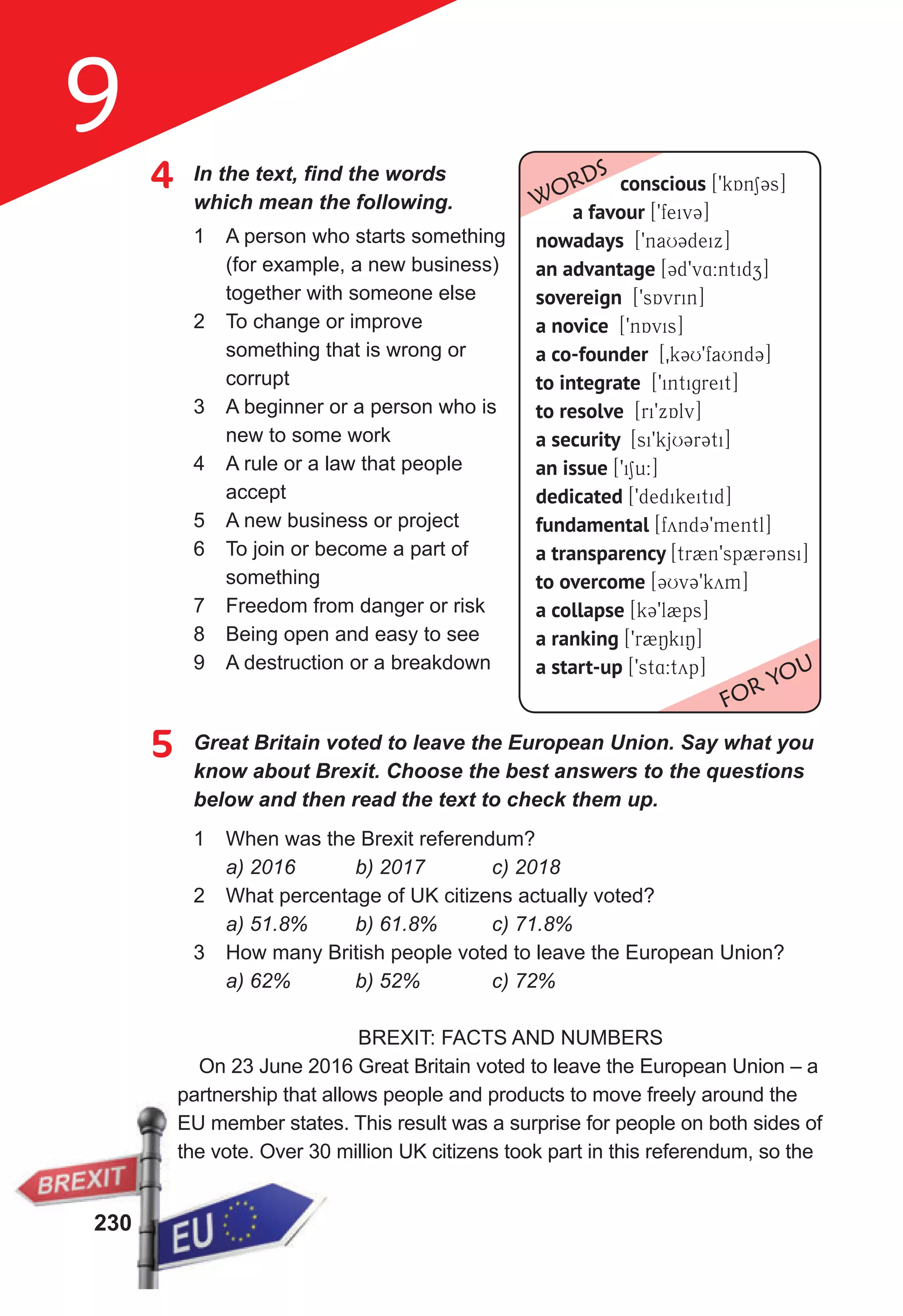 230
9
4	 In	the	text,	fi
	nd	the	words	
which mean the following.
1 A person who starts something
(for example, a new business)
together with someone else
2 To change or improve
something that is wrong or
corrupt
3 A beginner or a person who is
new to some work
4 A rule or a law that people
accept
5 A new business or project
6 To join or become a part of
something
7 Freedom from danger or risk
8 Being open and easy to see
9 A destruction or a breakdown
5 Great Britain voted to leave the European Union. Say what you
know about Brexit. Choose the best answers to the questions
below and then read the text to check them up.
1 When was the Brexit referendum?
a) 2016 b) 2017 c) 2018
2 What percentage of UK citizens actually voted?
a) 51.8% b) 61.8% c) 71.8%
3 How many British people voted to leave the European Union?
a) 62% b) 52% c) 72%
BREXIT: FACTS AND NUMBERS
On 23 June 2016 Great Britain voted to leave the European Union – a
partnership that allows people and products to move freely around the
EU member states. This result was a surprise for people on both sides of
the vote. Over 30 million UK citizens took part in this referendum, so the
conscious [9kAn13s]
a favour [9feiv3]
nowadays [9naU3deix]
an advantage [3d9v4:ntidz]
sovereign [9sAvrin]
a novice [9nAvis]
a co-founder [0k3U9faUnd3]
to integrate [9intigreit]
to resolve [ri9xAlv]
a security [si9kjU3r3ti]
an issue [9i1u:]
dedicated [9dedikeitid]
fundamental [fynd39mentl]
a transparency [tr2n9sp2r3nsi]
to overcome [3Uv39kym]
a collapse [k39l2ps]
a ranking [9r2NkiN]
a start-up [9st4:typ]
WORDS
FOR YOU
230
partnership that allows people and products to move freely around the
EU member states. This result was a surprise for people on both sides of
the vote. Over 30 million UK citizens took part in this referendum, so the
 