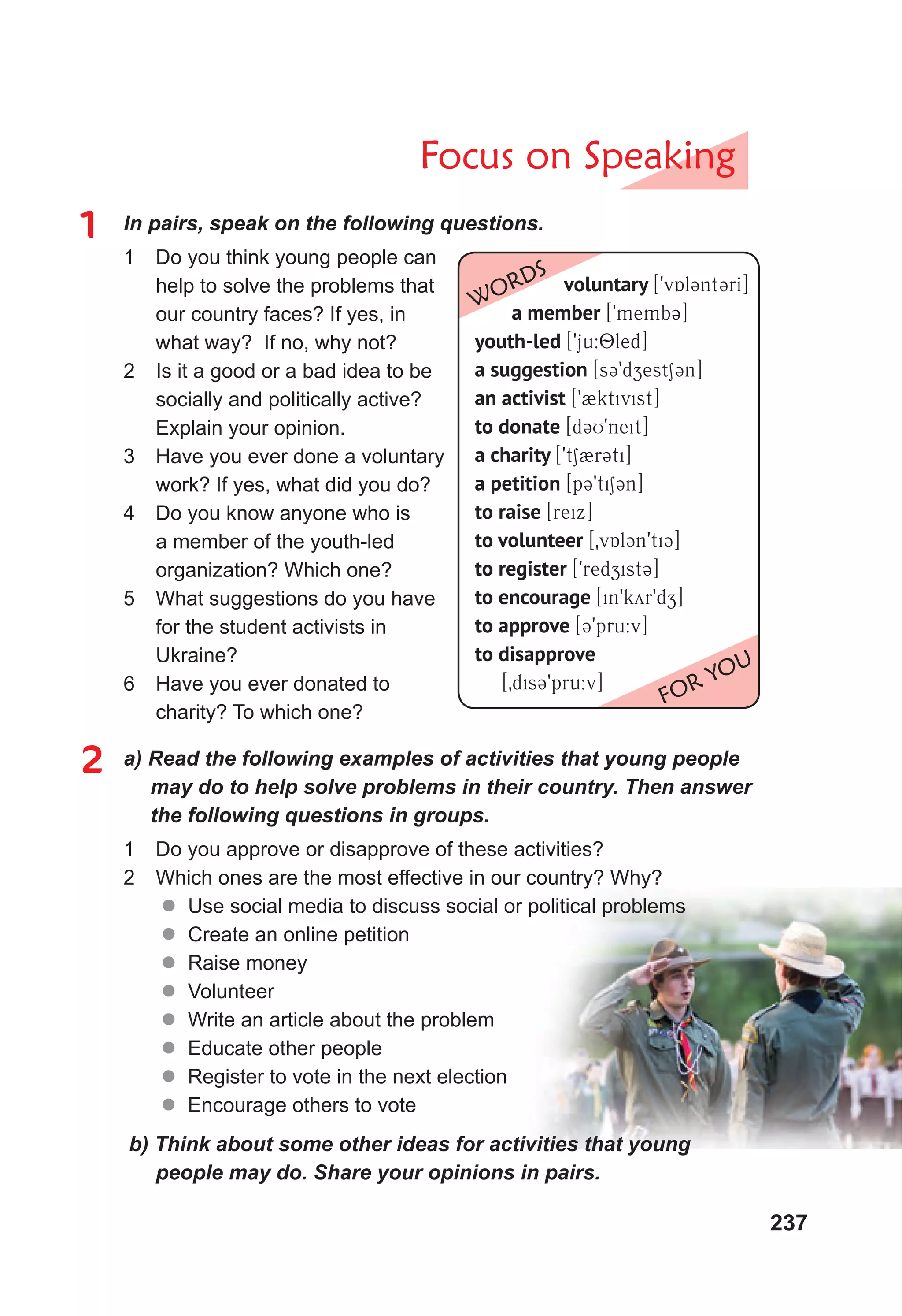 237
Focus on Speaking
1 In pairs, speak on the following questions.
1 Do you think young people can
help to solve the problems that
our country faces? If yes, in
what way? If no, why not?
2 Is it a good or a bad idea to be
socially and politically active?
Explain your opinion.
3 Have you ever done a voluntary
work? If yes, what did you do?
4 Do you know anyone who is
a member of the youth-led
organization? Which one?
5 What suggestions do you have
for the student activists in
Ukraine?
6 Have you ever donated to
charity? To which one?
2 a) Read the following examples of activities that young people
may do to help solve problems in their country. Then answer
the following questions in groups.
1 Do you approve or disapprove of these activities?
2 Which ones are the most effective in our country? Why?
 Use social media to discuss social or political problems
 Create an online petition
 Raise money
 Volunteer
 Write an article about the problem
 Educate other people
 Register to vote in the next election
 Encourage others to vote
b) Think about some other ideas for activities that young
people may do. Share your opinions in pairs.
voluntary [9vAl3nt3rI]
a member [9memb3]
youth-led [9ju:8led]
a suggestion [s39dzest13n]
an activist [92ktivist]
to donate [d3U9neit]
a charity [9t12r3ti]
a petition [p39ti13n]
to raise [reix]
to volunteer [0vAl3n9ti3]
to register [9redzist3]
to encourage [in9kyr9dz]
to approve [39pru:v]
to disapprove
[0dis39pru:v]
WORDS
FOR YOU
 