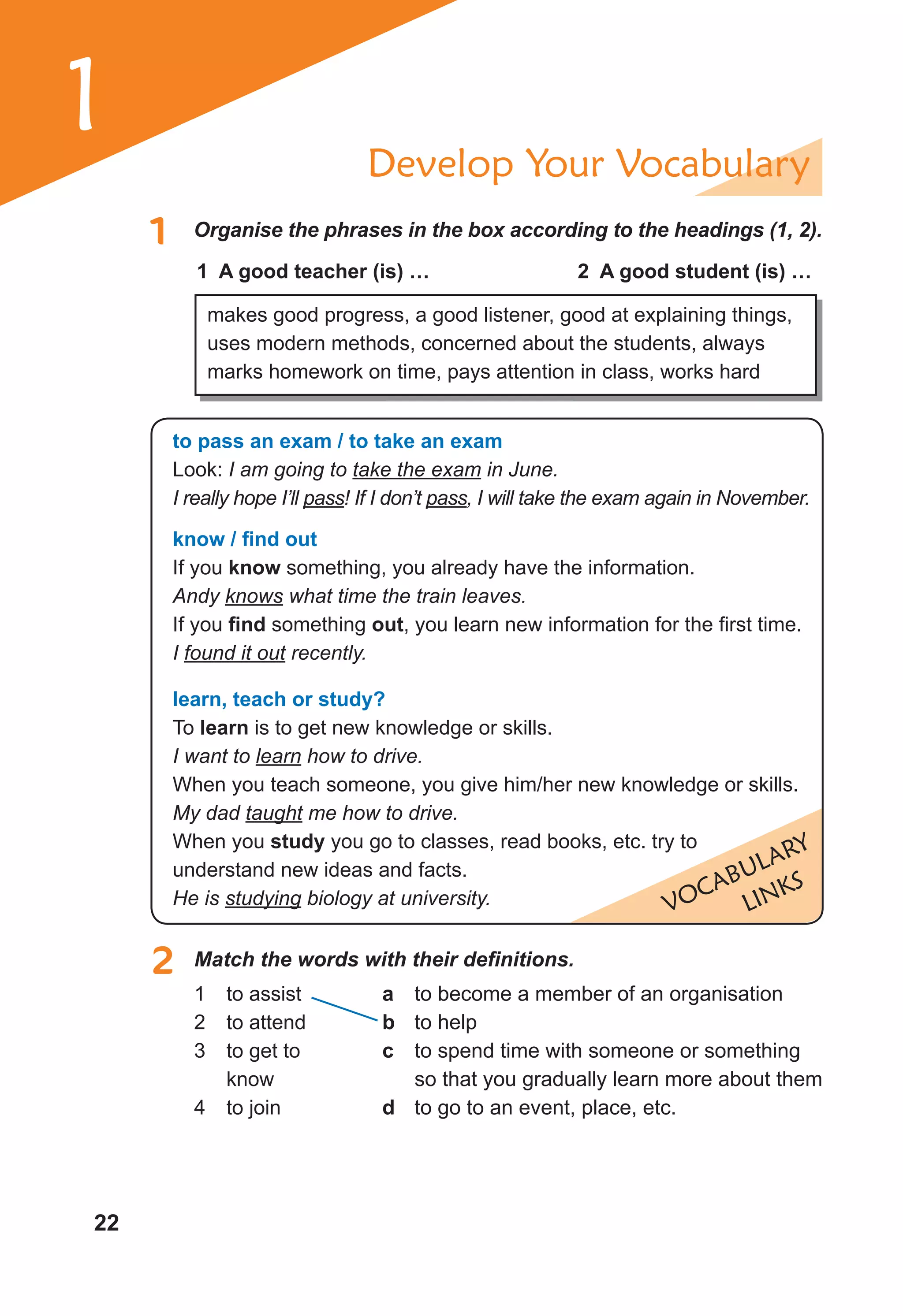 22
1 Develop Your Vocabulary
1 Organise the phrases in the box according to the headings (1, 2).
1 A good teacher (is) … 2 A good student (is) …
makes good progress, a good listener, good at explaining things,
uses modern methods, concerned about the students, always
marks homework on time, pays attention in class, works hard
VOCABULARY
LINKS
to pass an exam / to take an exam
Look: I am going to take the exam in June.
I really hope I’ll pass! If I don’t pass, I will take the exam again in November.
know / ﬁnd out
If you know something, you already have the information.
Andy knows what time the train leaves.
If you ﬁnd something out, you learn new information for the first time.
I found it out recently.
learn, teach or study?
To learn is to get new knowledge or skills.
I want to learn how to drive.
When you teach someone, you give him/her new knowledge or skills.
My dad taught me how to drive.
When you study you go to classes, read books, etc. try to
understand new ideas and facts.
He is studying biology at university.
2 Match the words with their definitions.
1 to assist
2 to attend
3 to get to
know
4 to join
a to become a member of an organisation
b to help
c to spend time with someone or something
so that you gradually learn more about them
d to go to an event, place, etc.
 