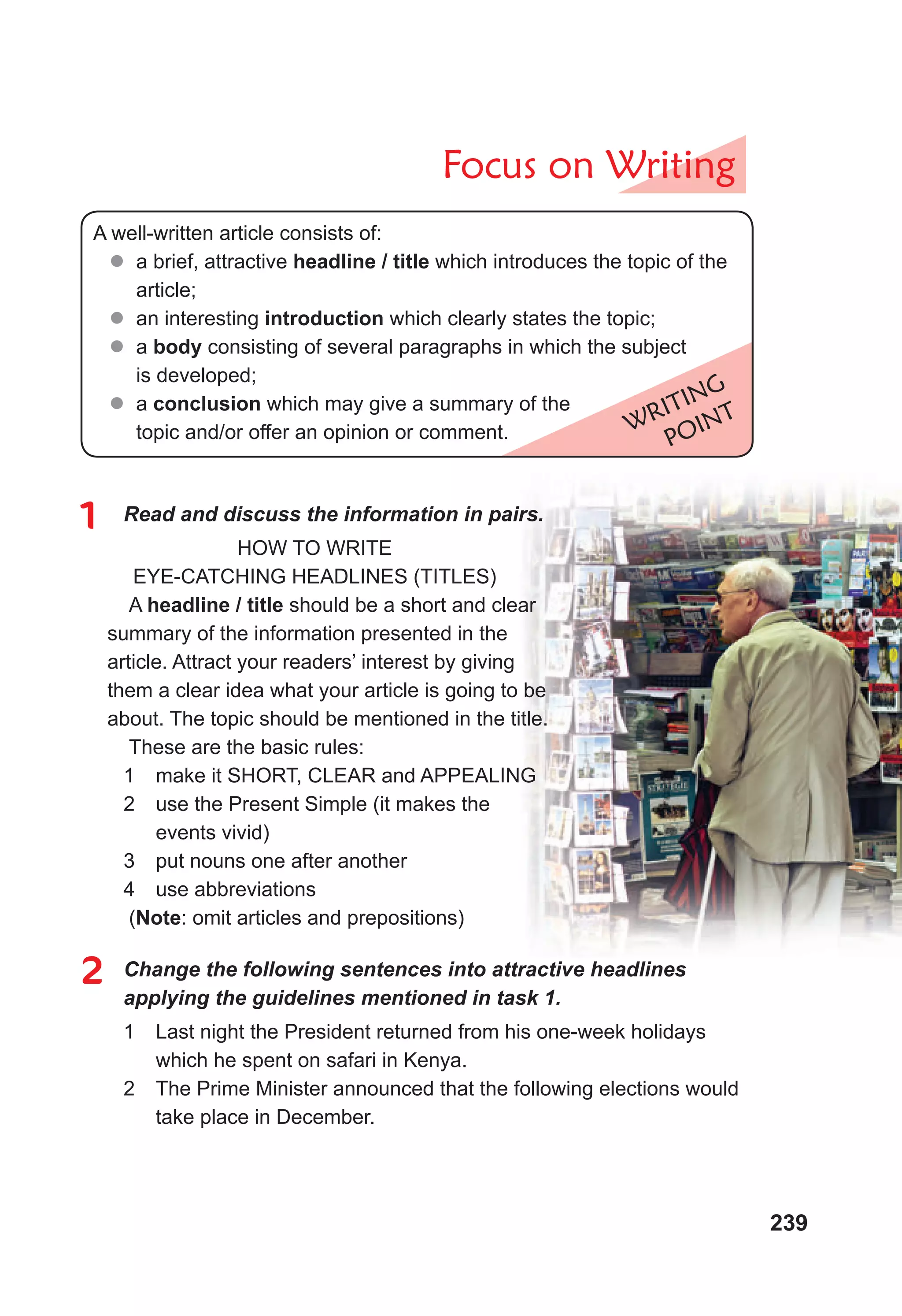 239
Focus on Writing
WRITING
POINT
A well-written article consists of:
 a brief, attractive headline / title which introduces the topic of the
article;
 an interesting introduction which clearly states the topic;
 a body consisting of several paragraphs in which the subject
is developed;
 a conclusion which may give a summary of the
topic and/or offer an opinion or comment.
1 Read and discuss the information in pairs.
HOW TO WRITE
EYE-CATCHING HEADLINES (TITLES)
A headline / title should be a short and clear
summary of the information presented in the
article. Attract your readers’ interest by giving
them a clear idea what your article is going to be
about. The topic should be mentioned in the title.
These are the basic rules:
1 make it SHORT, CLEAR and APPEALING
2 use the Present Simple (it makes the
events vivid)
3 put nouns one after another
4 use abbreviations
(Note: omit articles and prepositions)
2 Change the following sentences into attractive headlines
applying the guidelines mentioned in task 1.
1 Last night the President returned from his one-week holidays
which he spent on safari in Kenya.
2 The Prime Minister announced that the following elections would
take place in December.
 
