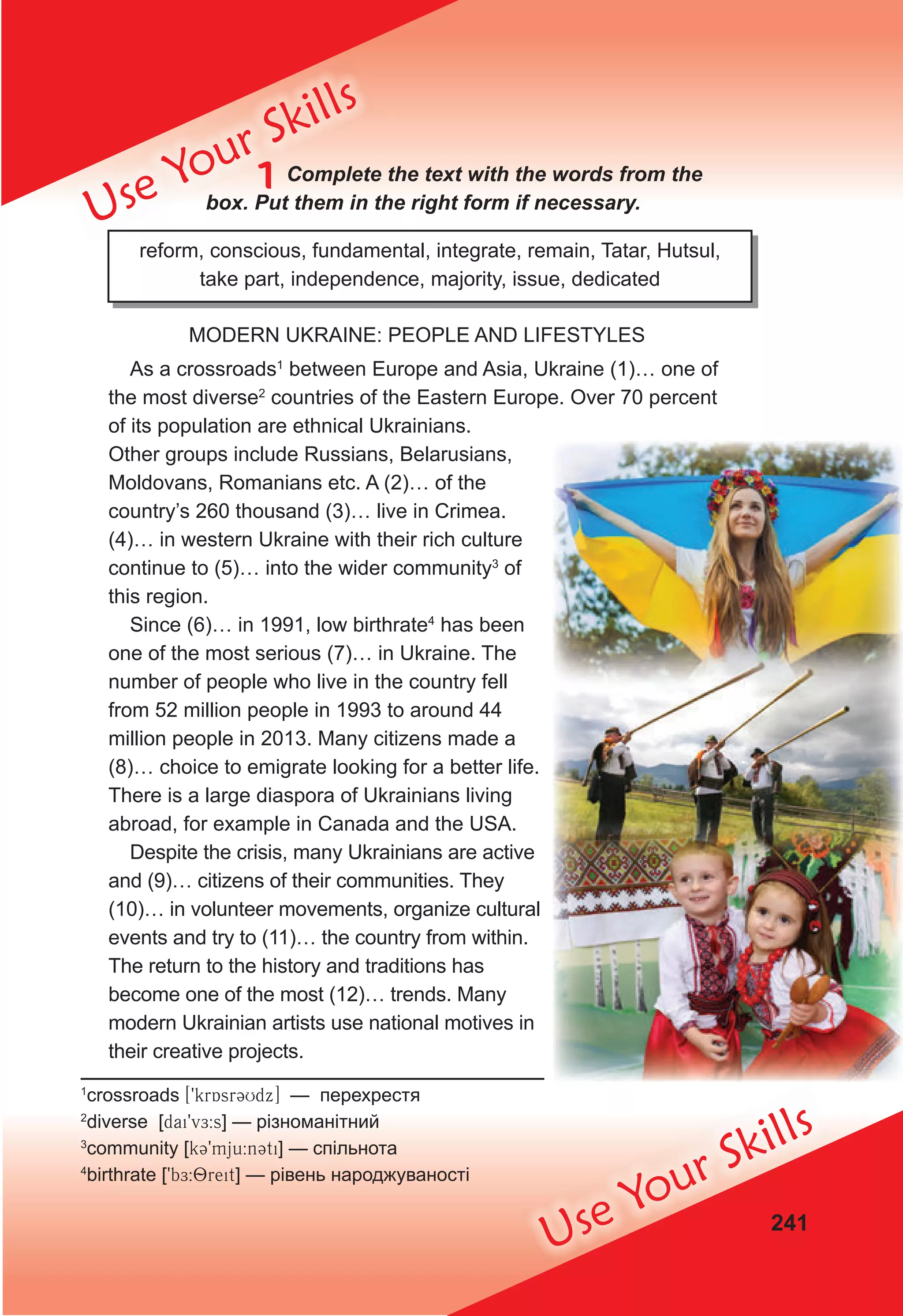 241
Use Your Skills
Use Your Skills
1 Complete the text with the words from the
box. Put them in the right form if necessary.
reform, conscious, fundamental, integrate, remain, Tatar, Hutsul,
take part, independence, majority, issue, dedicated
MODERN UKRAINE: PEOPLE AND LIFESTYLES
As a crossroads1
between Europe and Asia, Ukraine (1)… one of
the most diverse2
countries of the Eastern Europe. Over 70 percent
of its population are ethnical Ukrainians.
Other groups include Russians, Belarusians,
Moldovans, Romanians etc. A (2)… of the
country’s 260 thousand (3)… live in Crimea.
(4)… in western Ukraine with their rich culture
continue to (5)… into the wider community3
of
this region.
Since (6)… in 1991, low birthrate4
has been
one of the most serious (7)… in Ukraine. The
number of people who live in the country fell
from 52 million people in 1993 to around 44
million people in 2013. Many citizens made a
(8)… choice to emigrate looking for a better life.
There is a large diaspora of Ukrainians living
abroad, for example in Canada and the USA.
Despite the crisis, many Ukrainians are active
and (9)… citizens of their communities. They
(10)… in volunteer movements, organize cultural
events and try to (11)… the country from within.
The return to the history and traditions has
become one of the most (12)… trends. Many
modern Ukrainian artists use national motives in
their creative projects.
1
crossroads [9krAsr3Udx] — перехрестя
2
diverse [dai9vE:s] — різноманітний
3
community [k39mju:n3ti] — спільнота
4
birthrate [9bE:8reit] — рівень народжуваності
 