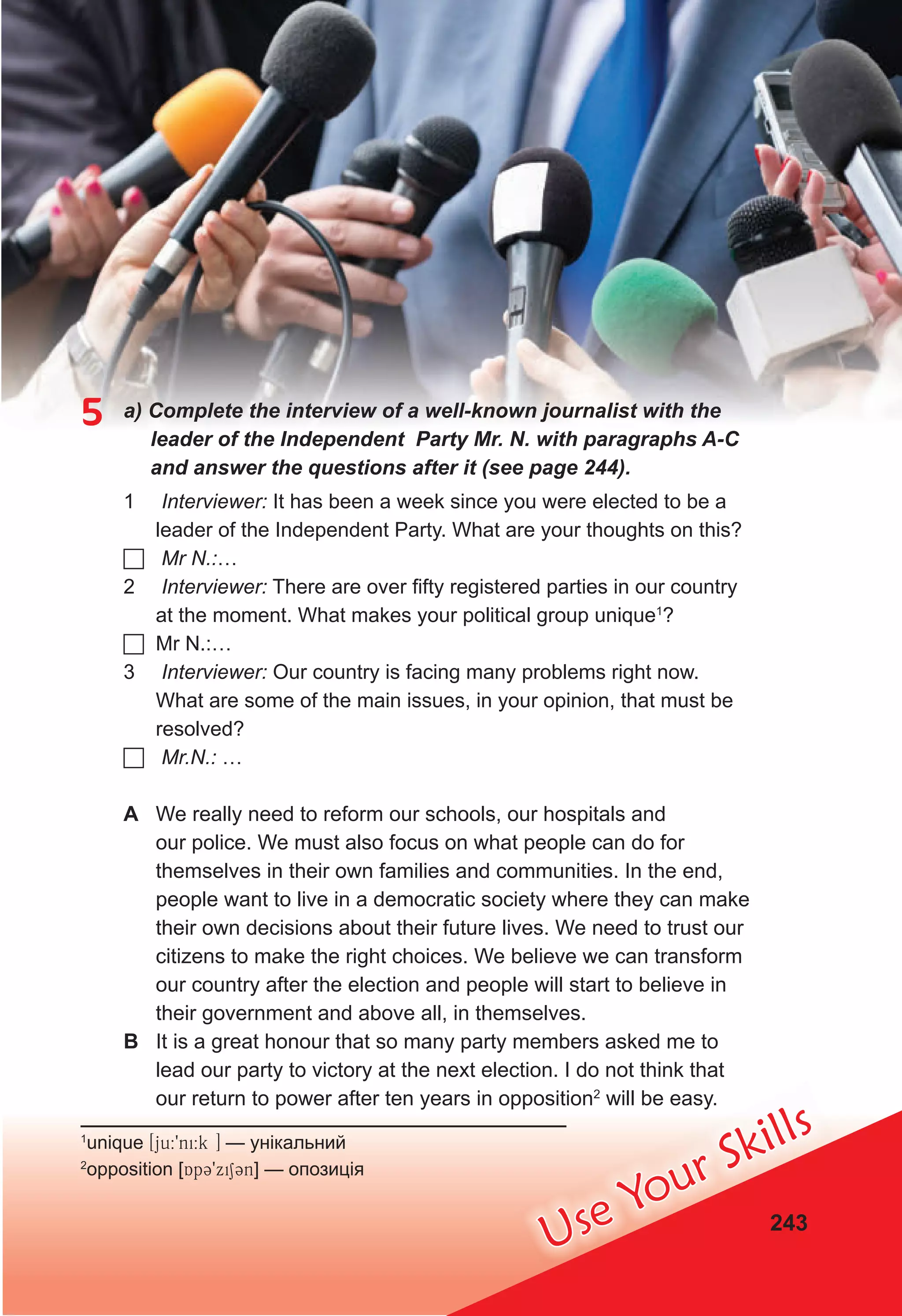 Use Your Skills
243
5 a) Complete the interview of a well-known journalist with the
leader of the Independent Party Mr. N. with paragraphs A-C
and answer the questions after it (see page 244).
1 Interviewer: It has been a week since you were elected to be a
leader of the Independent Party. What are your thoughts on this?
 Mr N.:…
2 Interviewer: There are over fifty registered parties in our country
at the moment. What makes your political group unique1
?
 Mr N.:…
3 Interviewer: Our country is facing many problems right now.
What are some of the main issues, in your opinion, that must be
resolved?
 Mr.N.: …
A We really need to reform our schools, our hospitals and
our police. We must also focus on what people can do for
themselves in their own families and communities. In the end,
people want to live in a democratic society where they can make
their own decisions about their future lives. We need to trust our
citizens to make the right choices. We believe we can transform
our country after the election and people will start to believe in
their government and above all, in themselves.
B It is a great honour that so many party members asked me to
lead our party to victory at the next election. I do not think that
our return to power after ten years in opposition2
will be easy.
1
unique [ju:9ni:k ] — унікальний
2
opposition [Ap39xi13n] — опозиція
 