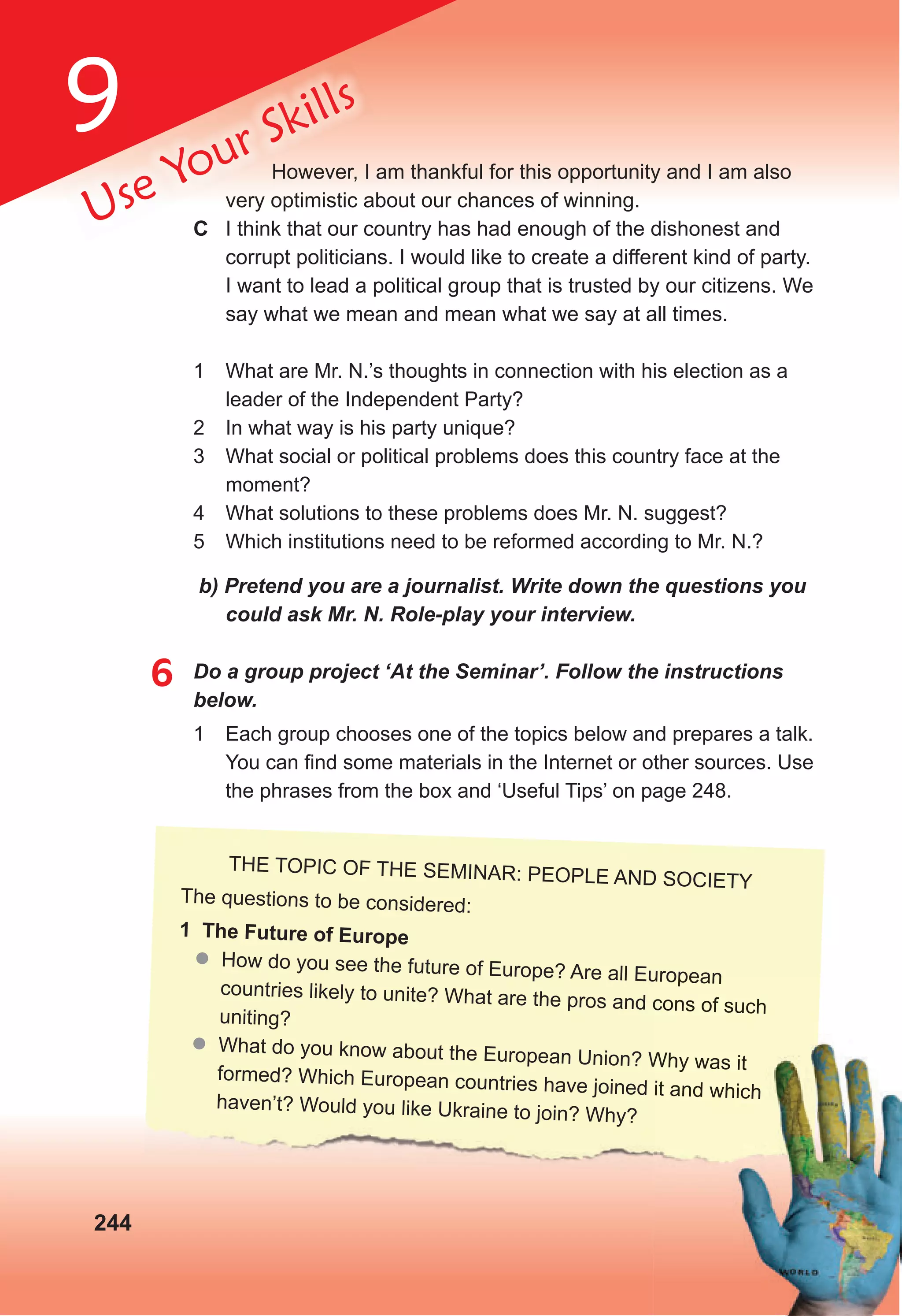9
244
Use Your Skills
However, I am thankful for this opportunity and I am also
very optimistic about our chances of winning.
C I think that our country has had enough of the dishonest and
corrupt politicians. I would like to create a different kind of party.
I want to lead a political group that is trusted by our citizens. We
say what we mean and mean what we say at all times.
1 What are Mr. N.’s thoughts in connection with his election as a
leader of the Independent Party?
2 In what way is his party unique?
3 What social or political problems does this country face at the
moment?
4 What solutions to these problems does Mr. N. suggest?
5 Which institutions need to be reformed according to Mr. N.?
b) Pretend you are a journalist. Write down the questions you
could ask Mr. N. Role-play your interview.
6 Do a group project ‘At the Seminar’. Follow the instructions
below.
1 Each group chooses one of the topics below and prepares a talk.
You can find some materials in the Internet or other sources. Use
the phrases from the box and ‘Useful Tips’ on page 248.
THE TOPIC OF THE SEMINAR: PEOPLE AND SOCIETY
The questions to be considered:
1 The Future of Europe
 How do you see the future of Europe? Are all European
countries likely to unite? What are the pros and cons of such
uniting?
 What do you know about the European Union? Why was it
formed? Which European countries have joined it and which
haven’t? Would you like Ukraine to join? Why?
How do you see the future of Europe? Are all European
countries likely to unite? What are the pros and cons of such
What do you know about the European Union? Why was it
formed? Which European countries have joined it and which
 