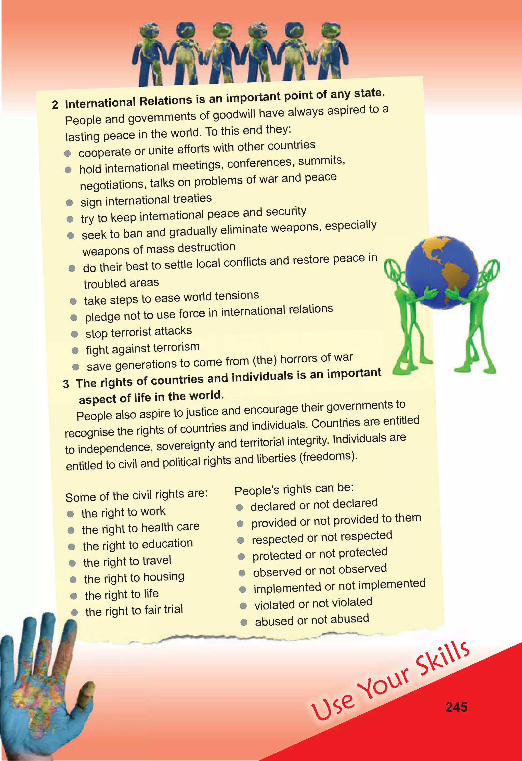 245
Use Your Skills
2 International Relations is an important point of any state.
People and governments of goodwill have always aspired to a
lasting peace in the world. To this end they:
 cooperate or unite efforts with other countries
 hold international meetings, conferences, summits,
negotiations, talks on problems of war and peace
 sign international treaties
 try to keep international peace and security
 seek to ban and gradually eliminate weapons, especially
weapons of mass destruction
 do their best to settle local conﬂicts and restore peace in
troubled areas
 take steps to ease world tensions
 pledge not to use force in international relations
 stop terrorist attacks
 fight against terrorism
 save generations to come from (the) horrors of war
3 The rights of countries and individuals is an important
aspect of life in the world.
People also aspire to justice and encourage their governments to
recognise the rights of countries and individuals. Countries are entitled
to independence, sovereignty and territorial integrity. Individuals are
entitled to civil and political rights and liberties (freedoms).
Some of the civil rights are:
 the right to work
 the right to health care
 the right to education
 the right to travel
 the right to housing
 the right to life
 the right to fair trial
People’s rights can be:
 declared or not declared
 provided or not provided to them
 respected or not respected
 protected or not protected
 observed or not observed
 implemented or not implemented
 violated or not violated
 abused or not abused
 the right to travel
 the right to housing
 the right to life
 the right to fair trial
 