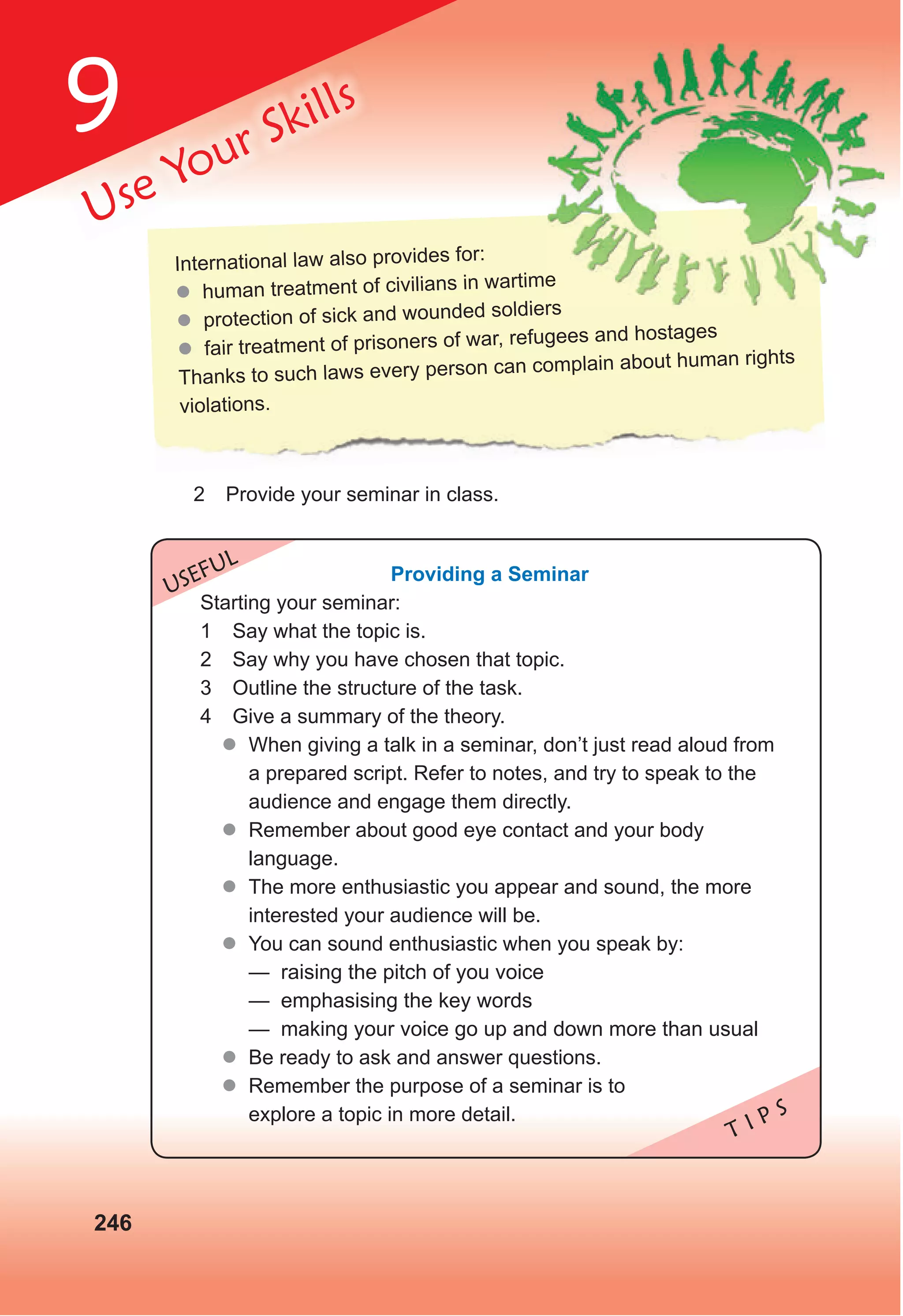 9
246
Use Your Skills
T I P S
USEFUL
Providing a Seminar
Starting your seminar:
1 Say what the topic is.
2 Say why you have chosen that topic.
3 Outline the structure of the task.
4 Give a summary of the theory.
 When giving a talk in a seminar, don’t just read aloud from
a prepared script. Refer to notes, and try to speak to the
audience and engage them directly.
 Remember about good eye contact and your body
language.
 The more enthusiastic you appear and sound, the more
interested your audience will be.
 You can sound enthusiastic when you speak by:
— raising the pitch of you voice
— emphasising the key words
— making your voice go up and down more than usual
 Be ready to ask and answer questions.
 Remember the purpose of a seminar is to
explore a topic in more detail.
2 Provide your seminar in class.
International law also provides for:
 human treatment of civilians in wartime
 protection of sick and wounded soldiers
 fair treatment of prisoners of war, refugees and hostages
Thanks to such laws every person can complain about human rights
violations.
human treatment of civilians in wartime
protection of sick and wounded soldiers
 