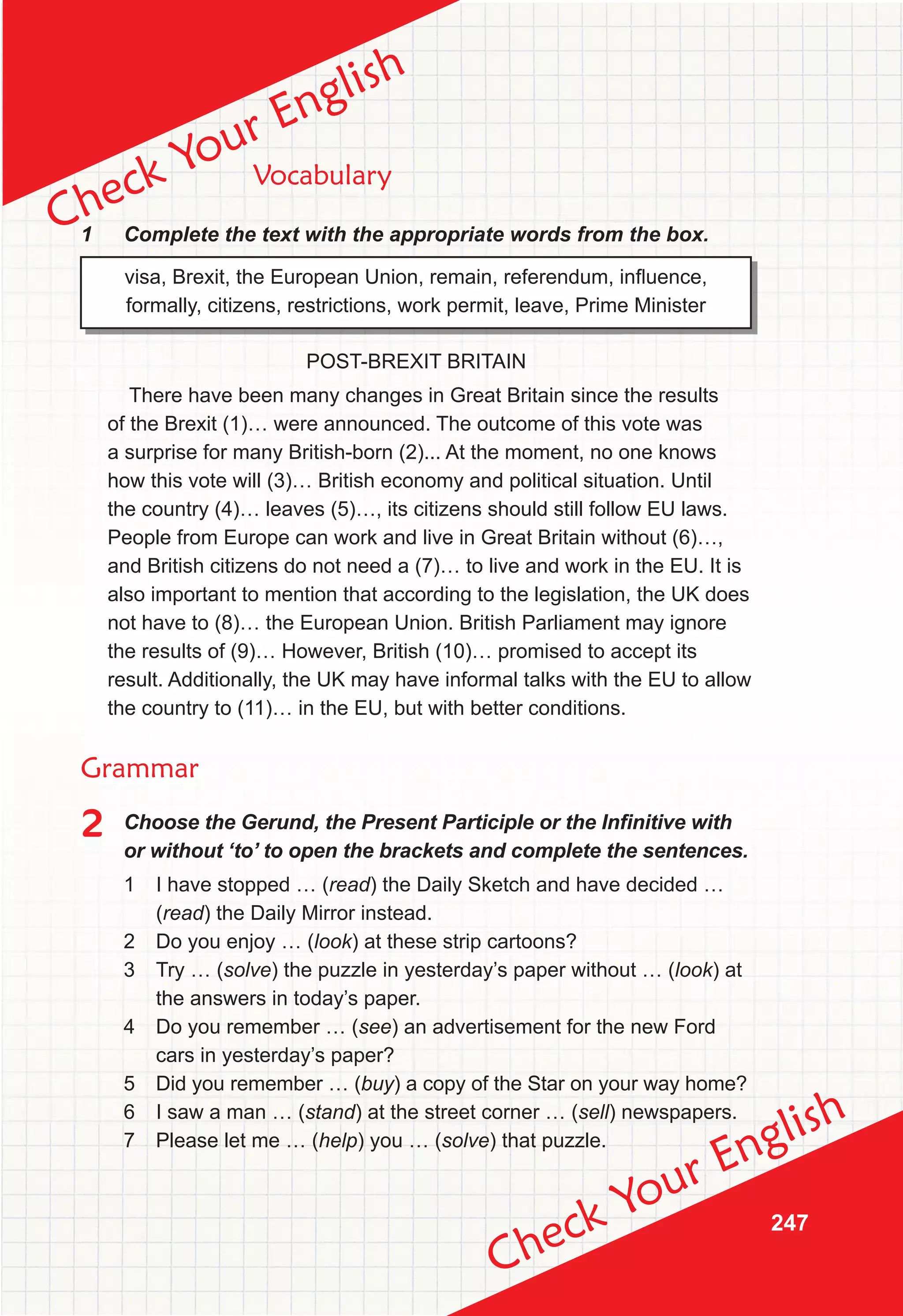 247
Check Your English
Check Your English
Vocabulary
1 Complete the text with the appropriate words from the box.
visa, Brexit, the European Union, remain, referendum, inﬂuence,
formally, citizens, restrictions, work permit, leave, Prime Minister
POST-BREXIT BRITAIN
There have been many changes in Great Britain since the results
of the Brexit (1)… were announced. The outcome of this vote was
a surprise for many British-born (2)... At the moment, no one knows
how this vote will (3)… British economy and political situation. Until
the country (4)… leaves (5)…, its citizens should still follow EU laws.
People from Europe can work and live in Great Britain without (6)…,
and British citizens do not need a (7)… to live and work in the EU. It is
also important to mention that according to the legislation, the UK does
not have to (8)… the European Union. British Parliament may ignore
the results of (9)… However, British (10)… promised to accept its
result. Additionally, the UK may have informal talks with the EU to allow
the country to (11)… in the EU, but with better conditions.
Grammar
2	 Choose	the	Gerund,	the	Present	Participle	or	the	Infi
	nitive	with	
or without ‘to’ to open the brackets and complete the sentences.
1 I have stopped … (read) the Daily Sketch and have decided …
(read) the Daily Mirror instead.
2 Do you enjoy … (look) at these strip cartoons?
3 Try … (solve) the puzzle in yesterday’s paper without … (look) at
the answers in today’s paper.
4 Do you remember … (see) an advertisement for the new Ford
cars in yesterday’s paper?
5 Did you remember … (buy) a copy of the Star on your way home?
6 I saw a man … (stand) at the street corner … (sell) newspapers.
7 Please let me … (help) you … (solve) that puzzle.
 