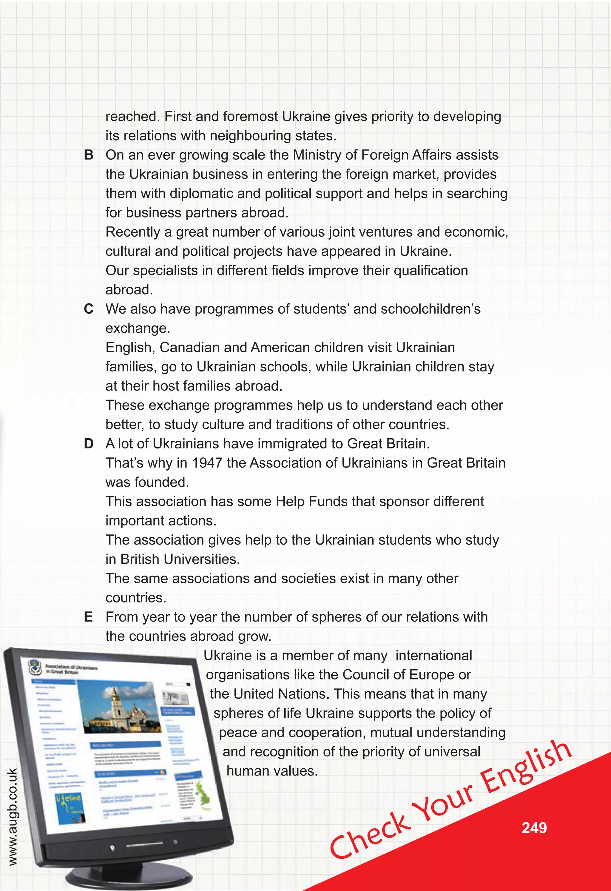 249
Check Your English
reached. First and foremost Ukraine gives priority to developing
its relations with neighbouring states.
B On an ever growing scale the Ministry of Foreign Affairs assists
the Ukrainian business in entering the foreign market, provides
them with diplomatic and political support and helps in searching
for business partners abroad.
Recently a great number of various joint ventures and economic,
cultural and political projects have appeared in Ukraine.
Our specialists in different fields improve their qualification
abroad.
C We also have programmes of students’ and schoolchildren’s
exchange.
English, Canadian and American children visit Ukrainian
families, go to Ukrainian schools, while Ukrainian children stay
at their host families abroad.
These exchange programmes help us to understand each other
better, to study culture and traditions of other countries.
D A lot of Ukrainians have immigrated to Great Britain.
That’s why in 1947 the Association of Ukrainians in Great Britain
was founded.
This association has some Help Funds that sponsor different
important actions.
The association gives help to the Ukrainian students who study
in British Universities.
The same associations and societies exist in many other
countries.
E From year to year the number of spheres of our relations with
the countries abroad grow.
Ukraine is a member of many international
organisations like the Council of Europe or
the United Nations. This means that in many
spheres of life Ukraine supports the policy of
peace and cooperation, mutual understanding
and recognition of the priority of universal
human values.
Ukraine is a member of many international
organisations like the Council of Europe or
the United Nations. This means that in many
spheres of life Ukraine supports the policy of
peace and cooperation, mutual understanding
and recognition of the priority of universal
human values.
www.augb.co.uk
 