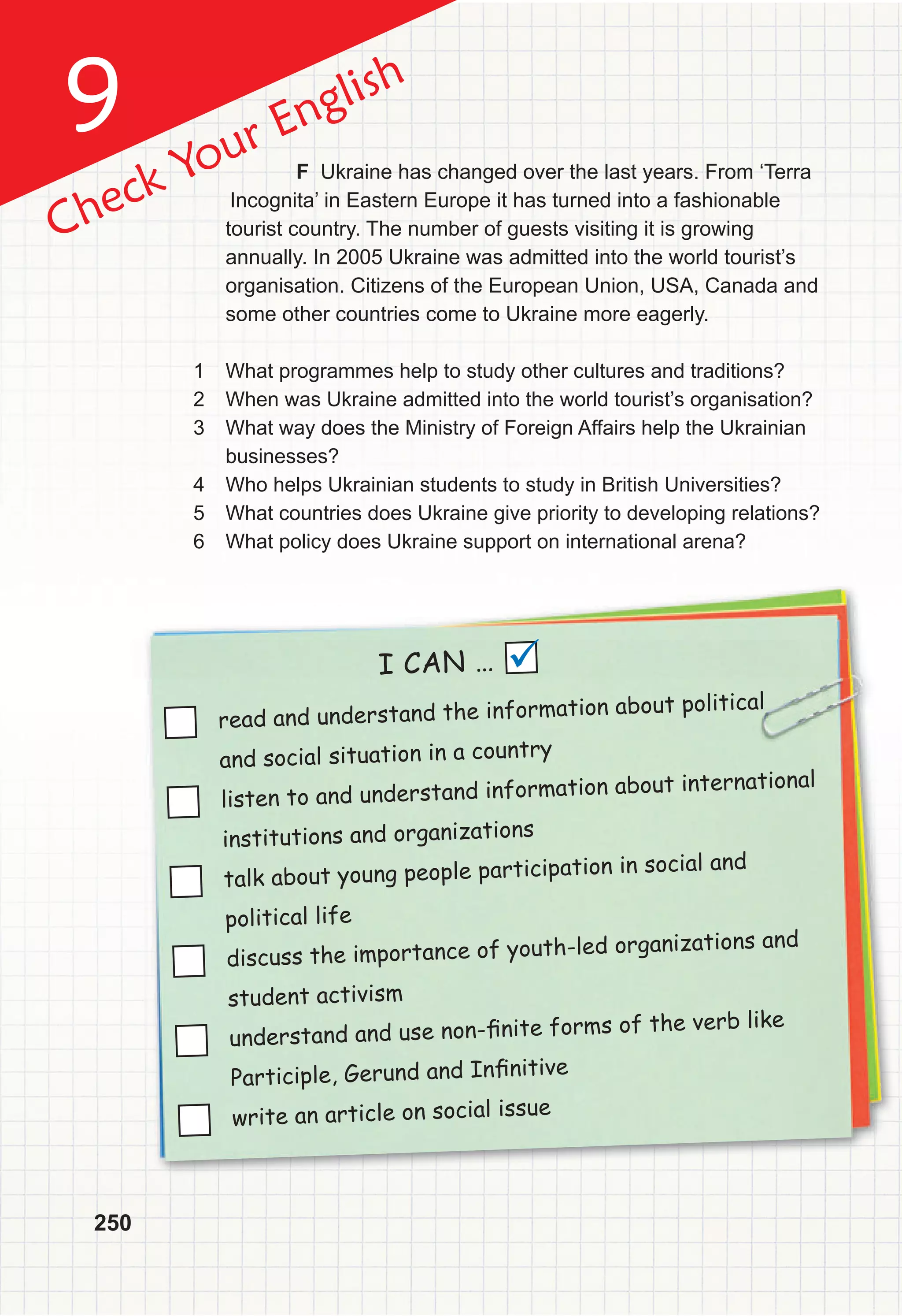 9
250
Check Your English
read and understand the information about political
and social situation in a country
listen to and understand information about international
institutions and organizations
talk about young people participation in social and
political life
discuss the importance of youth-led organizations and
student activism
understand and use non-ﬁnite forms of the verb like
Participle, Gerund and Inﬁnitive
write an article on social issue
I CAN … 
F Ukraine has changed over the last years. From ‘Terra
Incognita’ in Eastern Europe it has turned into a fashionable
tourist country. The number of guests visiting it is growing
annually. In 2005 Ukraine was admitted into the world tourist’s
organisation. Citizens of the European Union, USA, Canada and
some other countries come to Ukraine more eagerly.
1 What programmes help to study other cultures and traditions?
2 When was Ukraine admitted into the world tourist’s organisation?
3 What way does the Ministry of Foreign Affairs help the Ukrainian
businesses?
4 Who helps Ukrainian students to study in British Universities?
5 What countries does Ukraine give priority to developing relations?
6 What policy does Ukraine support on international arena?
 