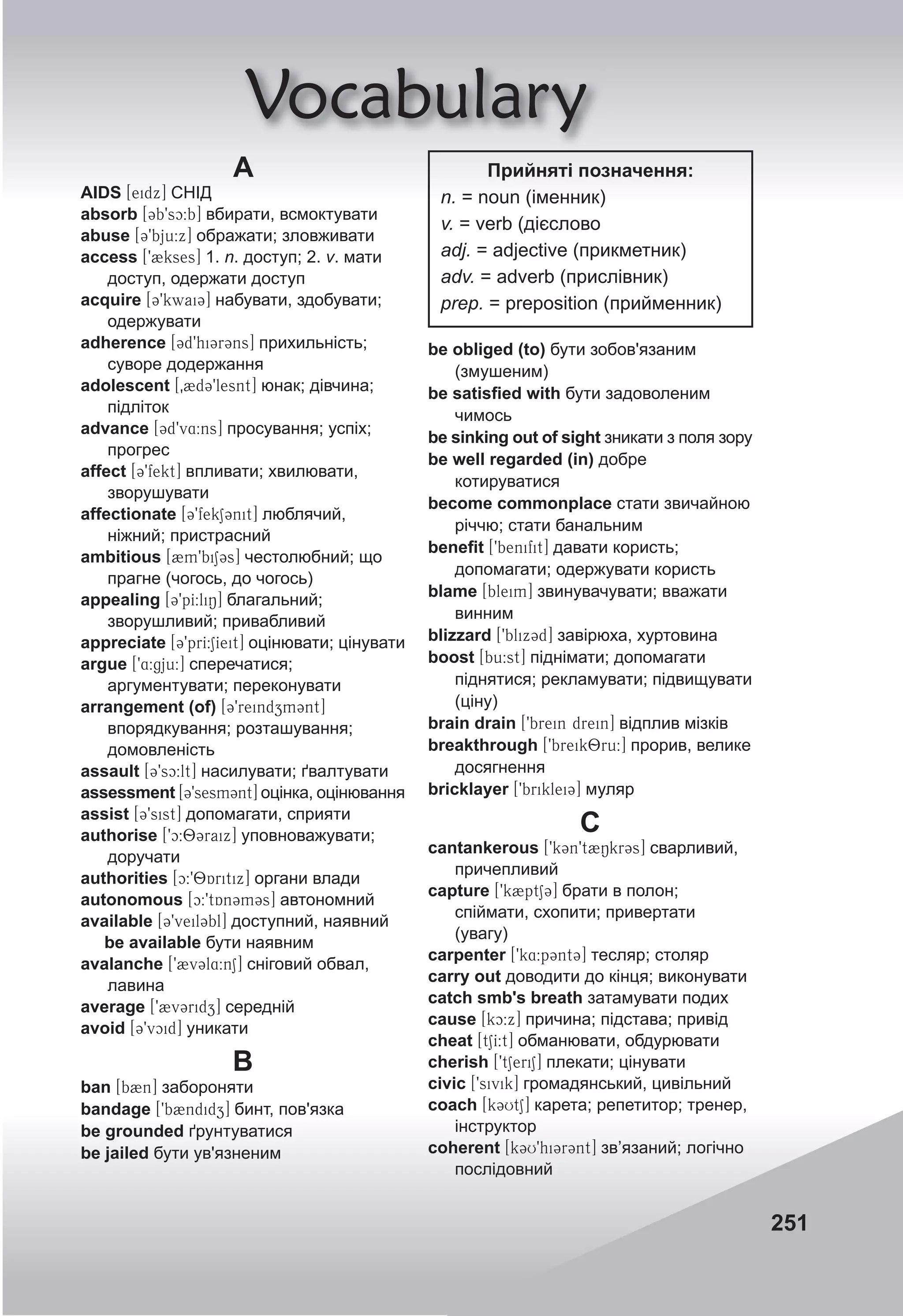 251
Vocabulary
A
AIDS [eidx] СНІД
absorb [3b9sc:b] вбирати, всмоктувати
abuse [39bju:x] ображати; зловживати
access [92kses] 1. n. доступ; 2. v. мати
доступ, одержати доступ
acquire [39kwai3] набувати, здобувати;
одержувати
adherence [3d9hi3r3ns] прихильність;
суворе додержання
adolescent [02d39lesnt] юнак; дівчина;
підліток
advance [3d9v4:ns] просування; успіх;
прогрес
affect [39fekt] впливати; хвилювати,
зворушувати
affectionate [39fekS3nit] люблячий,
ніжний; пристрасний
ambitious [2m9biS3s] честолюбний; що
прагне (чогось, до чогось)
appealing [39pI:liN] благальний;
зворушливий; привабливий
appreciate [39prI:SIeit] оцінювати; цінувати
argue [94:gju:] сперечатися;
аргументувати; переконувати
arrangement (of) [39reindzm3nt]
впорядкування; розташування;
домовленість
assault [39sc:lt] насилувати; ґвалтувати
assessment [39sesm3nt] оцінка, оцінювання
assist [39sist] допомагати, сприяти
authorise [9c:83raix] уповноважувати;
доручати
authorities [c:98Aritix] органи влади
autonomous [c:9tAn3m3s] автономний
available [39veil3bl] доступний, наявний
be available бути наявним
avalanche [92v3l4:nS] сніговий обвал,
лавина
average [92v3ridz] середній
avoid [39vcid] уникати
B
ban [b2n] забороняти
bandage [9b2ndidz] бинт, пов'язка
be grounded ґрунтуватися
be jailed бути ув'язненим
be obliged (to) бути зобов'язаним
(змушеним)
be satisﬁed with бути задоволеним
чимось
be sinking out of sight зникати з поля зору
be well regarded (in) добре
котируватися
become commonplace стати звичайною
річчю; стати банальним
beneﬁt [9benifit] давати користь;
допомагати; одержувати користь
blame [bleim] звинувачувати; вважати
винним
blizzard [9blix3d] завірюха, хуртовина
boost [bu:st] піднімати; допомагати
піднятися; рекламувати; підвищувати
(ціну)
brain drain [9brein drein] відплив мізків
breakthrough [9breik8ru:] прорив, велике
досягнення
bricklayer [9briklei3] муляр
С
cantankerous [9kCn9t2NkrCs] сварливий,
причепливий
capture [9k2ptS3] брати в полон;
спіймати, схопити; привертати
(увагу)
carpenter [9k4:p3nt3] тесляр; столяр
carry out доводити до кінця; виконувати
catch smb's breath затамувати подих
cause [kc:x] причина; підстава; привід
cheat [tSI:t] обманювати, обдурювати
cherish [9tSeriS] плекати; цінувати
civic [9sivik] громадянський, цивільний
coach [k3UtS] карета; репетитор; тренер,
інструктор
coherent [k3U9hi3r3nt] зв’язаний; логічно
послідовний
Прийняті позначення:
n. = noun (іменник)
v. = verb (дієслово
adj. = adjective (прикметник)
adv. = adverb (прислівник)
prep. = preposition (прийменник)
 