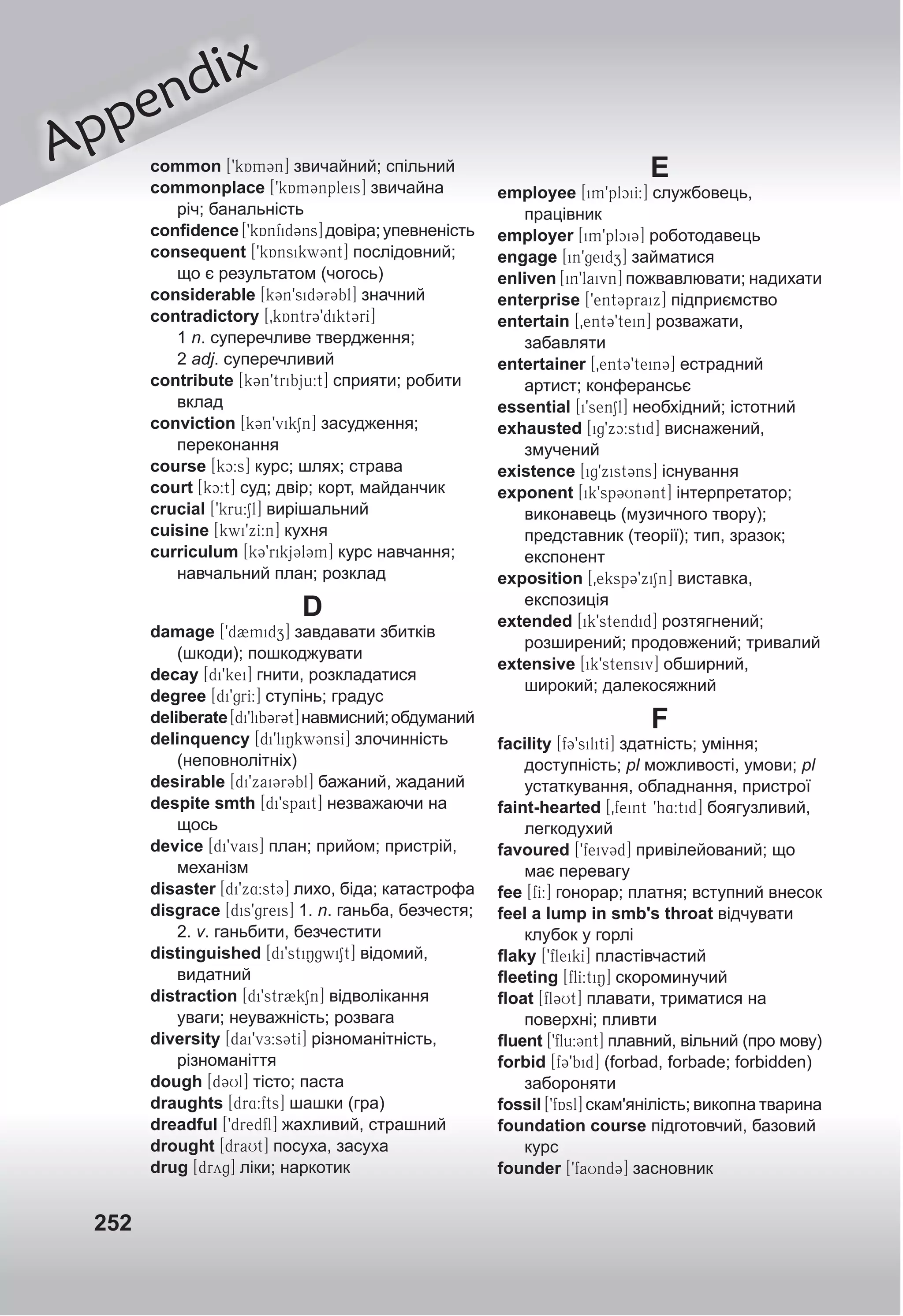 252
Appendix
common [9kAm3n] звичайний; спільний
commonplace [9kAm3npleis] звичайна
річ; банальність
conﬁdence[9kAnfid3ns]довіра;упевненість
consequent [9kAnsikw3nt] послідовний;
що є результатом (чогось)
considerable [k3n9sid3r3bl] значний
contradictory [0kAntr39dikt3rI]
1 n. суперечливе твердження;
2 adj. суперечливий
contribute [k3n9tribju:t] сприяти; робити
вклад
conviction [k3n9vikSn] засудження;
переконання
course [kc:s] курс; шлях; страва
court [kc:t] суд; двір; корт, майданчик
crucial [9kru:Sl] вирішальний
cuisine [kwi9xI:n] кухня
curriculum [k39rikj3l3m] курс навчання;
навчальний план; розклад
D
damage [9d2midz] завдавати збитків
(шкоди); пошкоджувати
decay [di9kei] гнити, розкладатися
degree [di9grI:] ступінь; градус
deliberate[di9lib3r3t]навмисний;обдуманий
delinquency [di9liNkw3nsI] злочинність
(неповнолітніх)
desirable [di9xai3r3bl] бажаний, жаданий
despite smth [di9spait] незважаючи на
щось
device [di9vais] план; прийом; пристрій,
механізм
disaster [di9x4:st3] лихо, біда; катастрофа
disgrace [dis9greis] 1. n. ганьба, безчестя;
2. v. ганьбити, безчестити
distinguished [di9stiNgwiSt] відомий,
видатний
distraction [di9str2kSn] відволікання
уваги; неуважність; розвага
diversity [dai9vE:s3tI] різноманітність,
різноманіття
dough [d3Ul] тісто; паста
draughts [dr4:fts] шашки (гра)
dreadful [9dredfl] жахливий, страшний
drought [draUt] посуха, засуха
drug [dryg] ліки; наркотик
E
employee [im9plciI:] службовець,
працівник
employer [im9plci3] роботодавець
engage [in9geidz] займатися
enliven [in9laivn] пожвавлювати; надихати
enterprise [9ent3praix] підприємство
entertain [0ent39tein] розважати,
забавляти
entertainer [0ent39tein3] естрадний
артист; конферансьє
essential [i9senSl] необхідний; істотний
exhausted [ig9xc:stid] виснажений,
змучений
existence [ig9xist3ns] існування
exponent [ik9sp3Un3nt] інтерпретатор;
виконавець (музичного твору);
представник (теорії); тип, зразок;
експонент
exposition [0eksp39xiSn] виставка,
експозиція
extended [ik9stendid] розтягнений;
розширений; продовжений; тривалий
extensive [ik9stensiv] обширний,
широкий; далекосяжний
F
facility [f39silitI] здатність; уміння;
доступність; pl можливості, умови; pl
устаткування, обладнання, пристрої
faint-hearted [0feint 9h4:tid] боягузливий,
легкодухий
favoured [9feiv3d] привілейований; що
має перевагу
fee [fI:] гонорар; платня; вступний внесок
feel a lump in smb's throat відчувати
клубок у горлі
ﬂaky [9fleikI] пластівчастий
ﬂeeting [flI:tiN] скороминучий
ﬂoat [fl3Ut] плавати, триматися на
поверхні; пливти
ﬂuent [9flu:3nt] плавний, вільний (про мову)
forbid [f39bid] (forbad, forbade; forbidden)
забороняти
fossil [9fAsl] скам'янілість; викопна тварина
foundation course підготовчий, базовий
курс
founder [9faUnd3] засновник
 