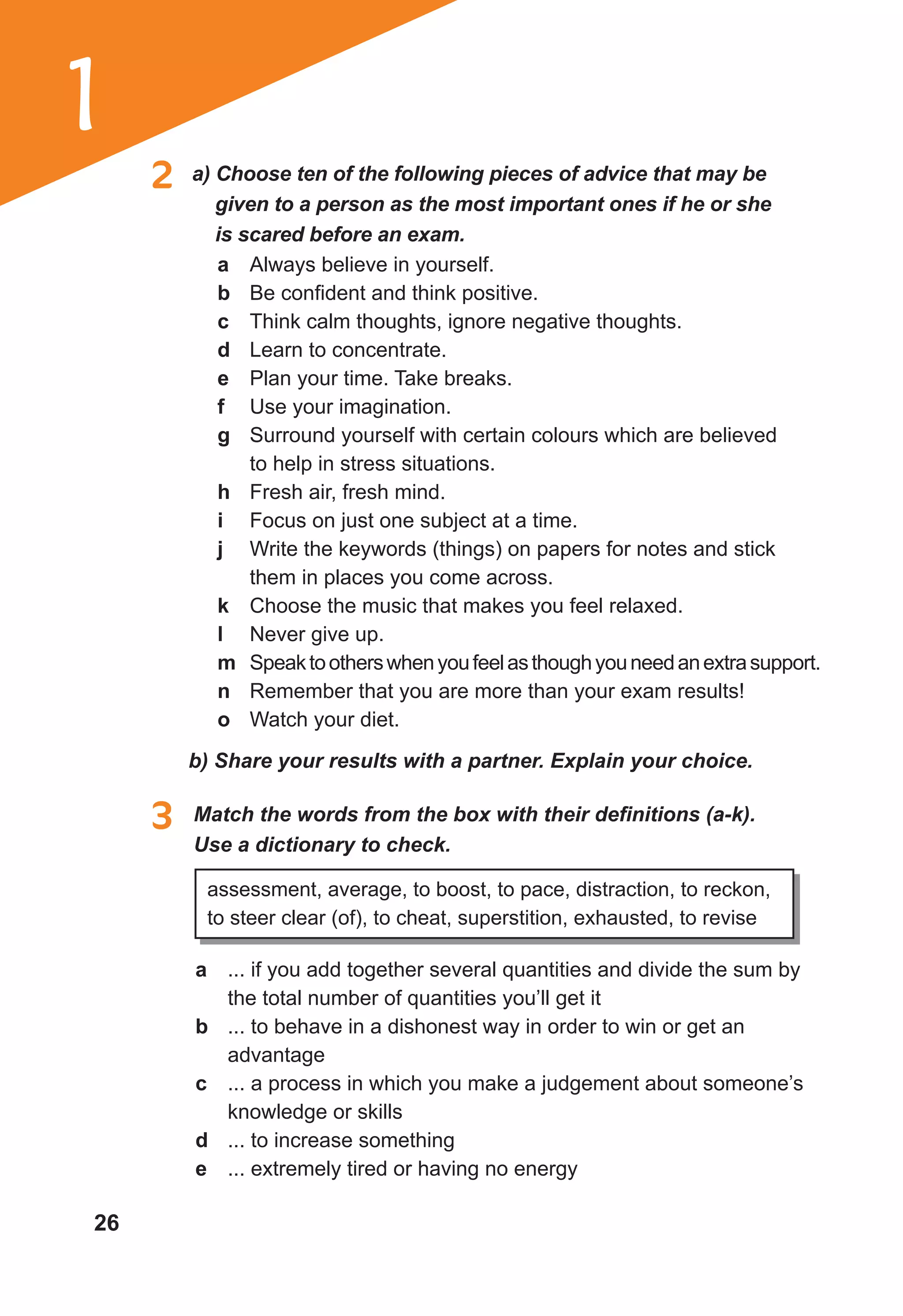 26
1
2 a) Choose ten of the following pieces of advice that may be
given to a person as the most important ones if he or she
is scared before an exam.
a Always believe in yourself.
b Be confident and think positive.
c Think calm thoughts, ignore negative thoughts.
d Learn to concentrate.
e Plan your time. Take breaks.
f Use your imagination.
g Surround yourself with certain colours which are believed
to help in stress situations.
h Fresh air, fresh mind.
i Focus on just one subject at a time.
j Write the keywords (things) on papers for notes and stick
them in places you come across.
k Choose the music that makes you feel relaxed.
l Never give up.
m Speaktootherswhenyoufeelasthoughyouneedanextrasupport.
n Remember that you are more than your exam results!
o Watch your diet.
b) Share your results with a partner. Explain your choice.
3 Match the words from the box with their definitions (a-k).
Use a dictionary to check.
assessment, average, to boost, to pace, distraction, to reckon,
to steer clear (of), to cheat, superstition, exhausted, to revise
a ... if you add together several quantities and divide the sum by
the total number of quantities you’ll get it
b ... to behave in a dishonest way in order to win or get an
advantage
c ... a process in which you make a judgement about someone’s
knowledge or skills
d ... to increase something
e ... extremely tired or having no energy
 