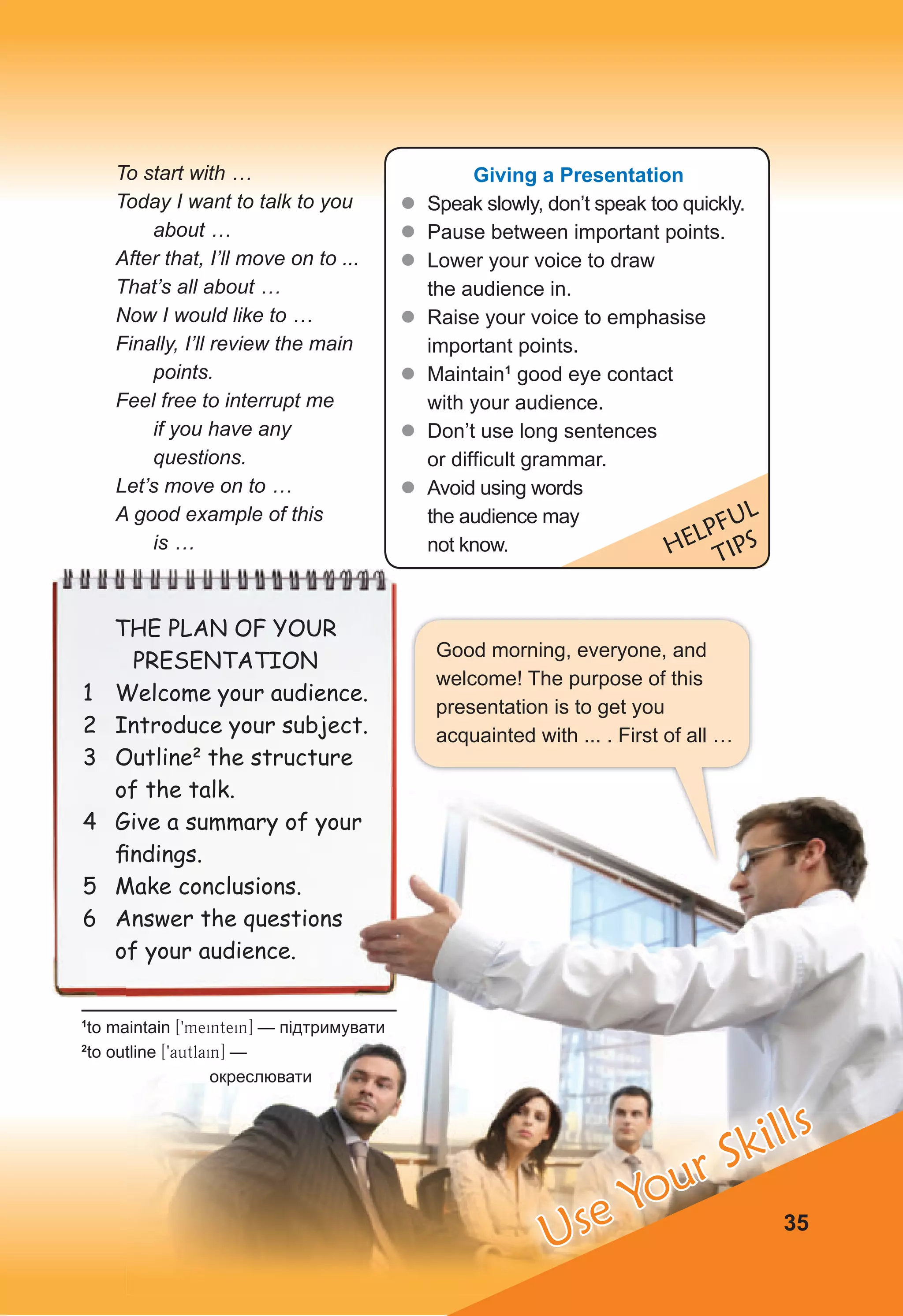 Good morning, everyone, and
welcome! The purpose of this
presentation is to get you
acquainted with ... . First of all …
35
To start with …
Today I want to talk to you
about …
After that, I’ll move on to ...
That’s all about …
Now I would like to …
Finally, I’ll review the main
points.
Feel free to interrupt me
if you have any
questions.
Let’s move on to …
A good example of this
is …
Giving a Presentation
z
z Speak slowly, don’t speak too quickly.
z
z Pause between important points.
z
z Lower your voice to draw
the audience in.
z
z Raise your voice to emphasise
important points.
z
z Maintain1
good eye contact
with your audience.
z
z Don’t use long sentences
or difficult grammar.
z
z Avoid using words
the audience may
not know. HELPFUL
TIPS
THE PLAN OF YOUR
PRESENTATION
1 Welcome your audience.
2 Introduce your subject.
3 Outline2
the structure
of the talk.
4 Give a summary of your
ﬁndings.
5 Make conclusions.
6 Answer the questions
of your audience.
1
to maintain [9meintein] — підтримувати
2
to outline [9autlain] —
окреслювати
Use Your Skills
 