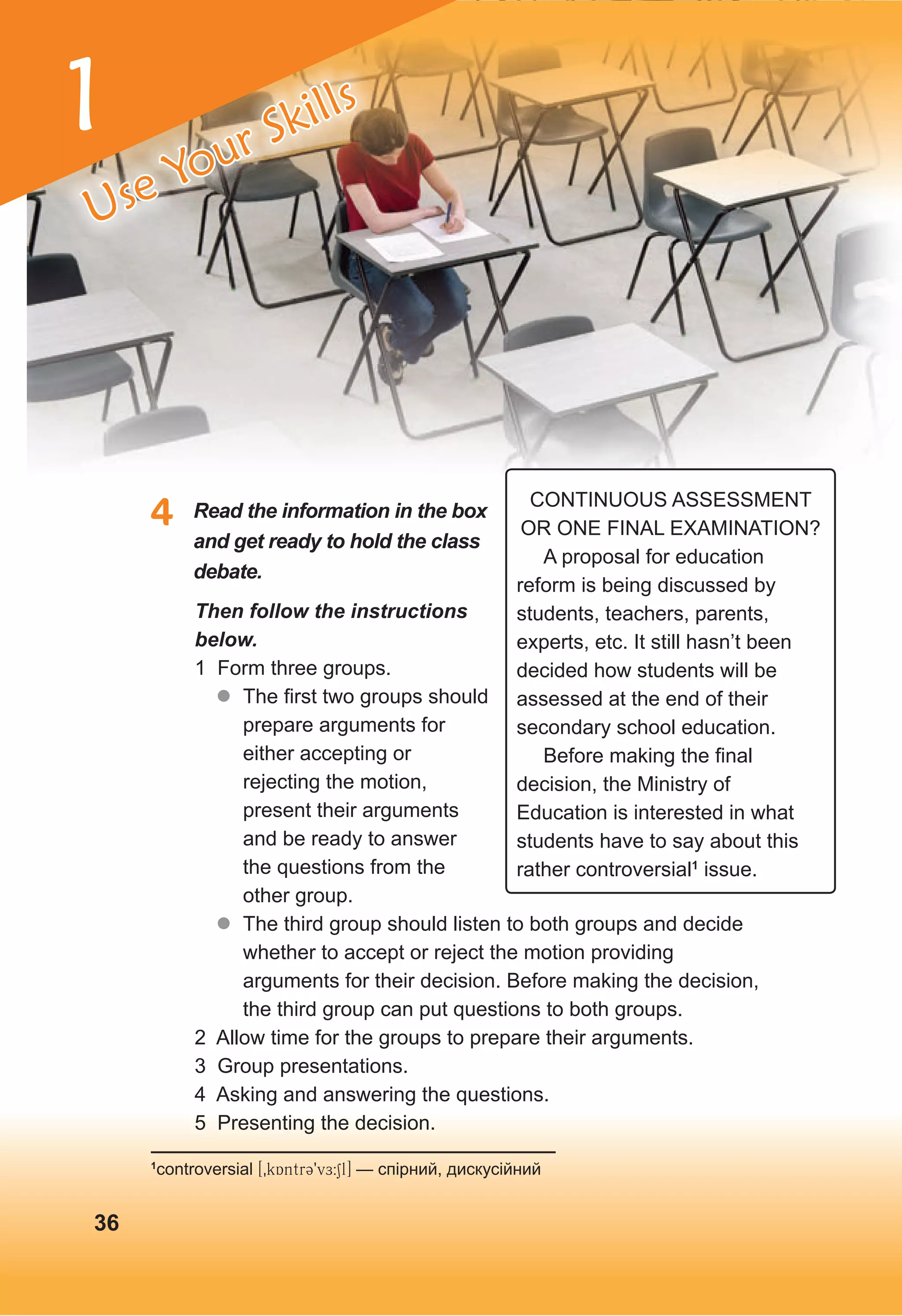 1
4 Read the information in the box
and get ready to hold the class
debate.
Then follow the instructions
below.
1 Form three groups.
z
z The first two groups should
prepare arguments for
either accepting or
rejecting the motion,
present their arguments
and be ready to answer
the questions from the
other group.
z
z The third group should listen to both groups and decide
whether to accept or reject the motion providing
arguments for their decision. Before making the decision,
the third group can put questions to both groups.
2 Allow time for the groups to prepare their arguments.
3 Group presentations.
4 Asking and answering the questions.
5 Presenting the decision.
1
controversial [0kAntrC9vE:Sl] — спірний, дискусійний
CONTINUOUS ASSESSMENT
OR ONE FINAL EXAMINATION?
A proposal for education
reform is being discussed by
students, teachers, parents,
experts, etc. It still hasn’t been
decided how students will be
assessed at the end of their
secondary school education.
Before making the final
decision, the Ministry of
Education is interested in what
students have to say about this
rather controversial1
issue.
36
Use Your Skills
 