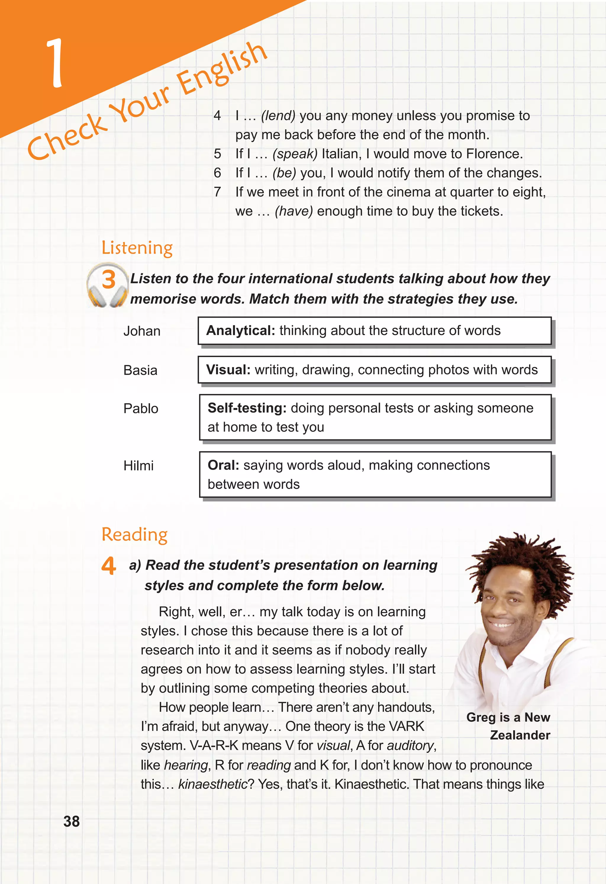38
1
Check Your English
Listening
3 Listen to the four international students talking about how they
memorise words. Match them with the strategies they use.
Analytical: thinking about the structure of words
Visual: writing, drawing, connecting photos with words
Self-testing: doing personal tests or asking someone
at home to test you
Oral: saying words aloud, making connections
between words
Johan
Basia
Pablo
Hilmi
4 I … (lend) you any money unless you promise to
pay me back before the end of the month.
5 If I … (speak) Italian, I would move to Florence.
6 If I … (be) you, I would notify them of the changes.
7 If we meet in front of the cinema at quarter to eight,
we … (have) enough time to buy the tickets.
Right, well, er… my talk today is on learning
styles. I chose this because there is a lot of
research into it and it seems as if nobody really
agrees on how to assess learning styles. I’ll start
by outlining some competing theories about.
How people learn… There aren’t any handouts,
I’m afraid, but anyway… One theory is the VARK
system. V-A-R-K means V for visual, A for auditory,
Reading
4 a) Read the student’s presentation on learning
styles and complete the form below.
Greg is a New
Zealander
like hearing, R for reading and K for, I don’t know how to pronounce
this… kinaesthetic? Yes, that’s it. Kinaesthetic. That means things like
 