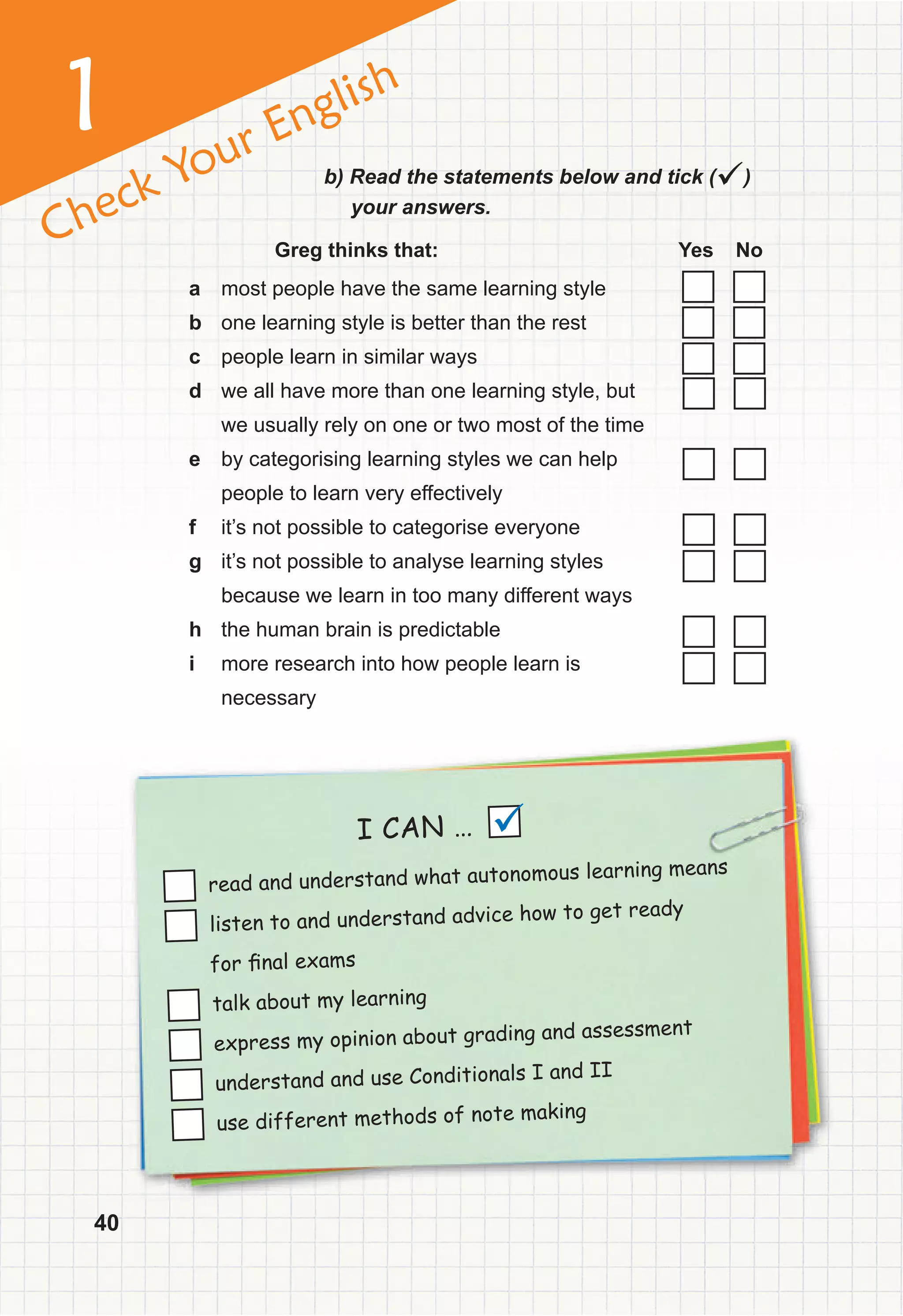 1
Check Your English
I CAN …
read and understand what autonomous learning means
listen to and understand advice how to get ready
for ﬁnal exams
talk about my learning
express my opinion about grading and assessment
understand and use Conditionals I and II
use different methods of note making

40
b) Read the statements below and tick ()
your answers.
Greg thinks that: Yes No
a most people have the same learning style
b one learning style is better than the rest
c people learn in similar ways
d we all have more than one learning style, but
we usually rely on one or two most of the time
e by categorising learning styles we can help
people to learn very effectively
f it’s not possible to categorise everyone
g it’s not possible to analyse learning styles
because we learn in too many different ways
h the human brain is predictable
i more research into how people learn is
necessary
 