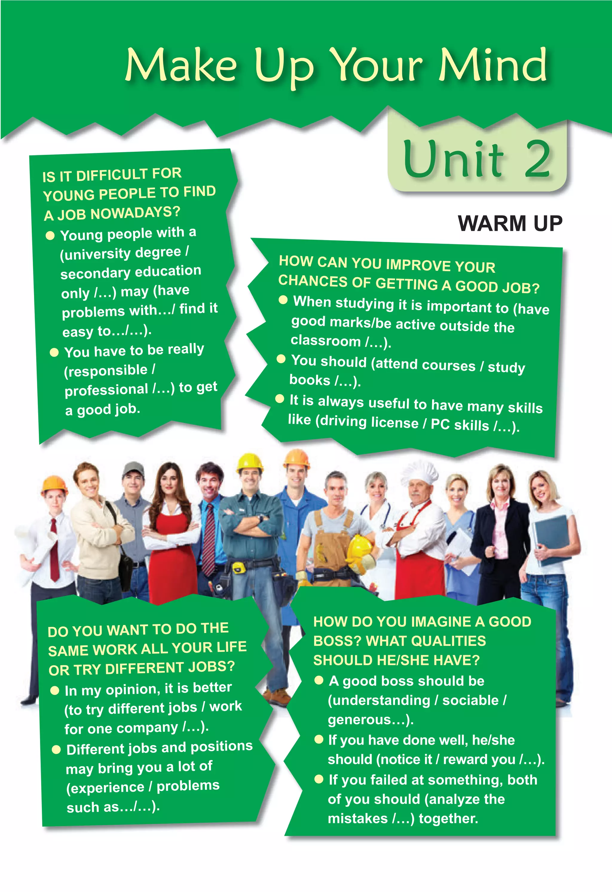 Unit 2
Make Up Your Mind
IS IT DIFFICULT FOR
YOUNG PEOPLE TO FIND
A JOB NOWADAYS?
z Young people with a
(university degree /
secondary education
only /…) may (have
problems with…/ ﬁnd it
easy to…/…).
z You have to be really
(responsible /
professional /…) to get
a good job.
HOW CAN YOU IMPROVE YOUR
CHANCES OF GETTING A GOOD JOB?
z When studying it is important to (have
good marks/be active outside the
classroom /…).
z You should (attend courses / study
books /…).
z It is always useful to have many skills
like (driving license / PC skills /…).
DO YOU WANT TO DO THE
SAME WORK ALL YOUR LIFE
OR TRY DIFFERENT JOBS?
z In my opinion, it is better
(to try different jobs / work
for one company /…).
z Different jobs and positions
may bring you a lot of
(experience / problems
such as…/…).
HOW DO YOU IMAGINE A GOOD
BOSS? WHAT QUALITIES
SHOULD HE/SHE HAVE?
z A good boss should be
(understanding / sociable /
generous…).
z If you have done well, he/she
should (notice it / reward you /…).
z If you failed at something, both
of you should (analyze the
mistakes /…) together.
WARM UP
 
