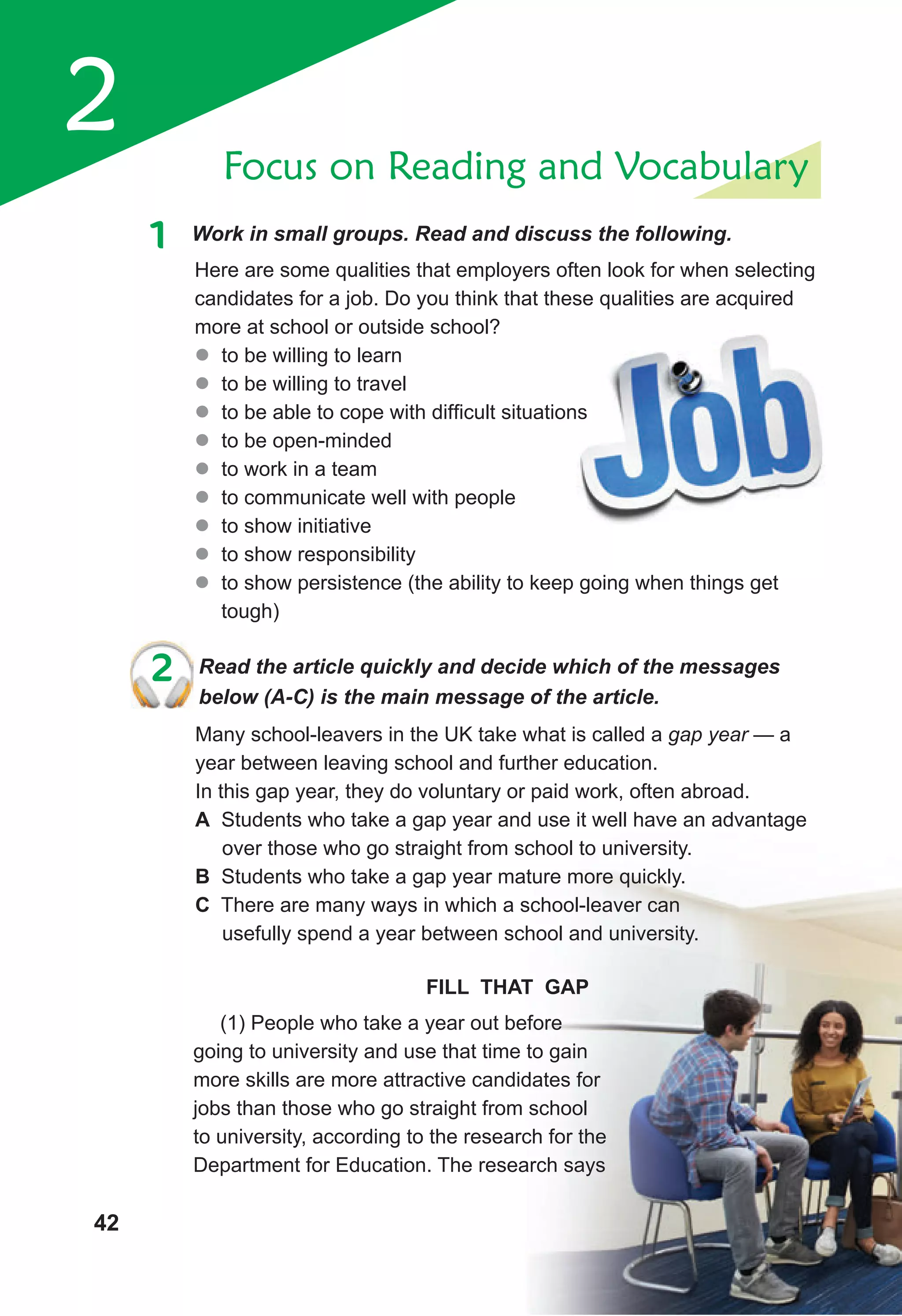 2
1 Work in small groups. Read and discuss the following.
Focus on Reading and Vocabulary
Here are some qualities that employers often look for when selecting
candidates for a job. Do you think that these qualities are acquired
more at school or outside school?
z
z to be willing to learn
z
z to be willing to travel
z
z to be able to cope with difficult situations
z
z to be open-minded
z
z to work in a team
z
z to communicate well with people
z
z to show initiative
z
z to show responsibility
z
z to show persistence (the ability to keep going when things get
tough)
2 Read the article quickly and decide which of the messages
below (A-C) is the main message of the article.
Many school-leavers in the UK take what is called a gap year — a
year between leaving school and further education.
In this gap year, they do voluntary or paid work, often abroad.
A Students who take a gap year and use it well have an advantage
over those who go straight from school to university.
B Students who take a gap year mature more quickly.
C There are many ways in which a school-leaver can
usefully spend a year between school and university.
(1) People who take a year out before
going to university and use that time to gain
more skills are more attractive candidates for
jobs than those who go straight from school
to university, according to the research for the
Department for Education. The research says
FILL THAT GAP
2 Read the article quickly and decide which of the messages
42
 
