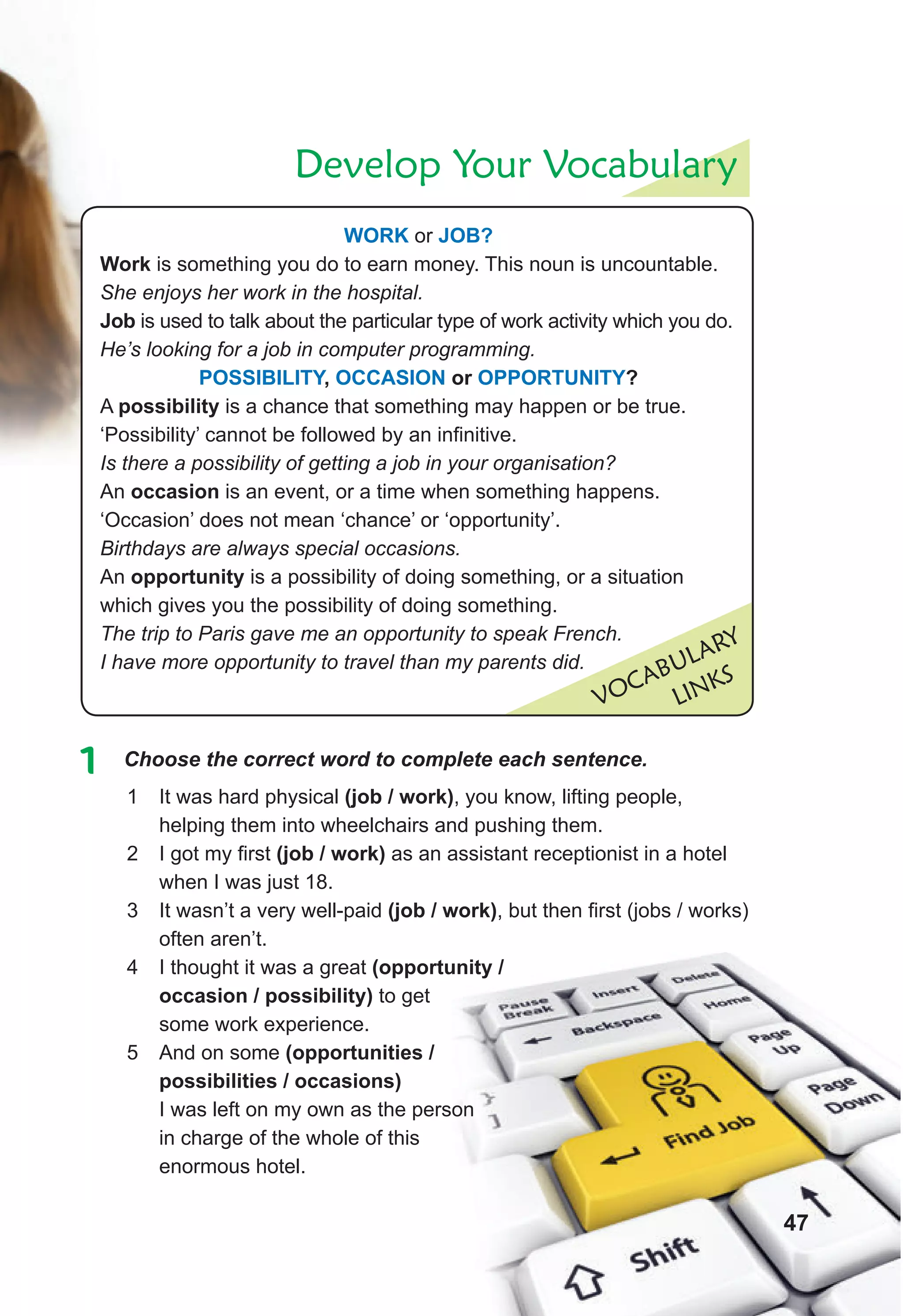 Develop Your Vocabulary
VOCABULARY
LINKS
WORK or JOB?
Work is something you do to earn money. This noun is uncountable.
She enjoys her work in the hospital.
Job is used to talk about the particular type of work activity which you do.
He’s looking for a job in computer programming.
POSSIBILITY, OCCASION or OPPORTUNITY?
A possibility is a chance that something may happen or be true.
‘Possibility’ cannot be followed by an infinitive.
Is there a possibility of getting a job in your organisation?
An occasion is an event, or a time when something happens.
‘Occasion’ does not mean ‘chance’ or ‘opportunity’.
Birthdays are always special occasions.
An opportunity is a possibility of doing something, or a situation
which gives you the possibility of doing something.
The trip to Paris gave me an opportunity to speak French.
I have more opportunity to travel than my parents did.
1 Choose the correct word to complete each sentence.
1 It was hard physical (job / work), you know, lifting people,
helping them into wheelchairs and pushing them.
2 I got my first (job / work) as an assistant receptionist in a hotel
when I was just 18.
3 It wasn’t a very well-paid (job / work), but then first (jobs / works)
often aren’t.
4 I thought it was a great (opportunity /
occasion / possibility) to get
some work experience.
5 And on some (opportunities /
possibilities / occasions)
I was left on my own as the person
in charge of the whole of this
enormous hotel.
47
 