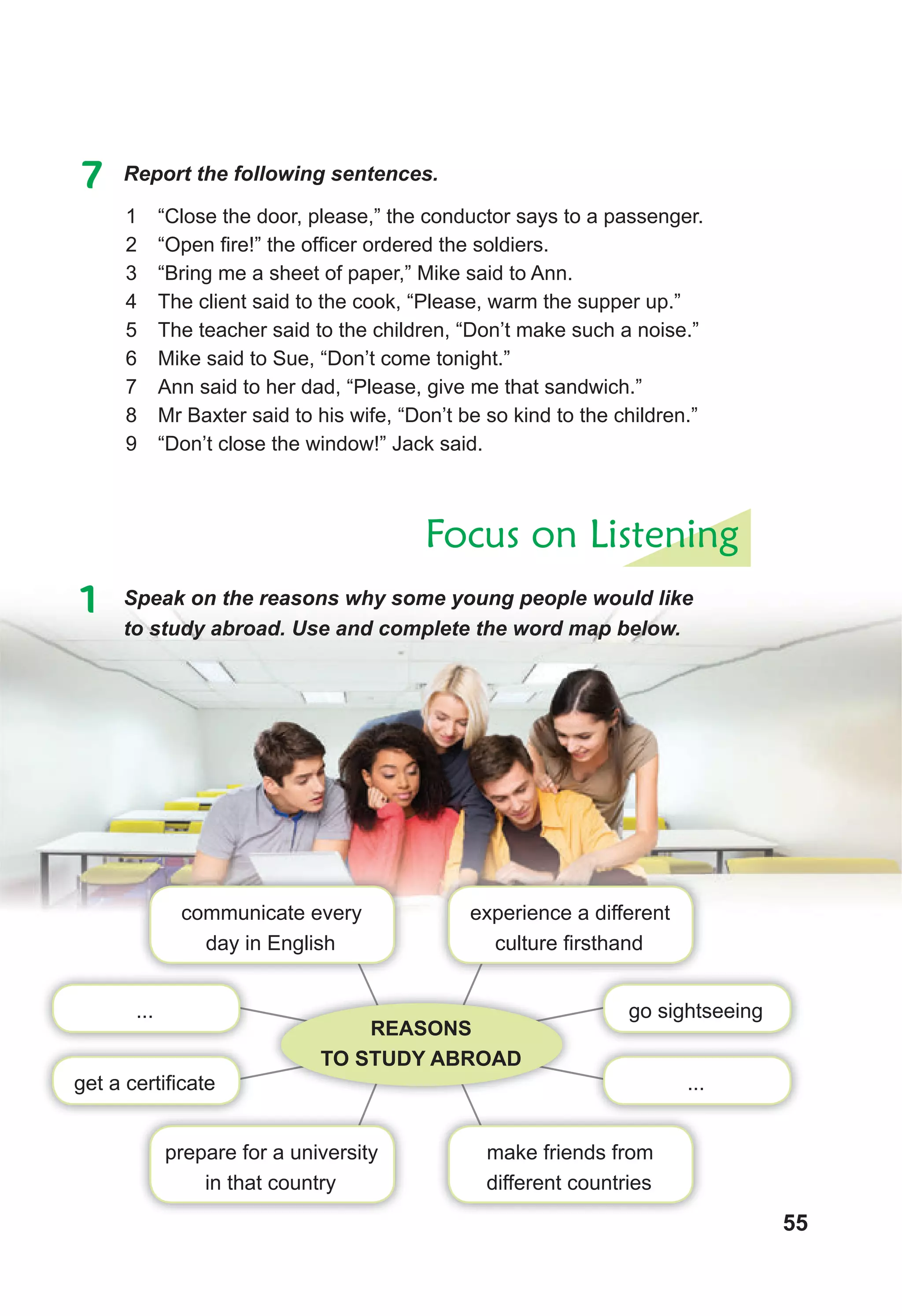 55
7 Report the following sentences.
1 “Close the door, please,” the conductor says to a passenger.
2 “Open fire!” the officer ordered the soldiers.
3 “Bring me a sheet of paper,” Mike said to Ann.
4 The client said to the cook, “Please, warm the supper up.”
5 The teacher said to the children, “Don’t make such a noise.”
6 Mike said to Sue, “Don’t come tonight.”
7 Ann said to her dad, “Please, give me that sandwich.”
8 Mr Baxter said to his wife, “Don’t be so kind to the children.”
9 “Don’t close the window!” Jack said.
Focus on Listening
1 Speak on the reasons why some young people would like
to study abroad. Use and complete the word map below.
go sightseeing
...
...
get a certificate
make friends from
different countries
prepare for a university
in that country
REASONS
TO STUDY ABROAD
experience a different
culture firsthand
communicate every
day in English
 