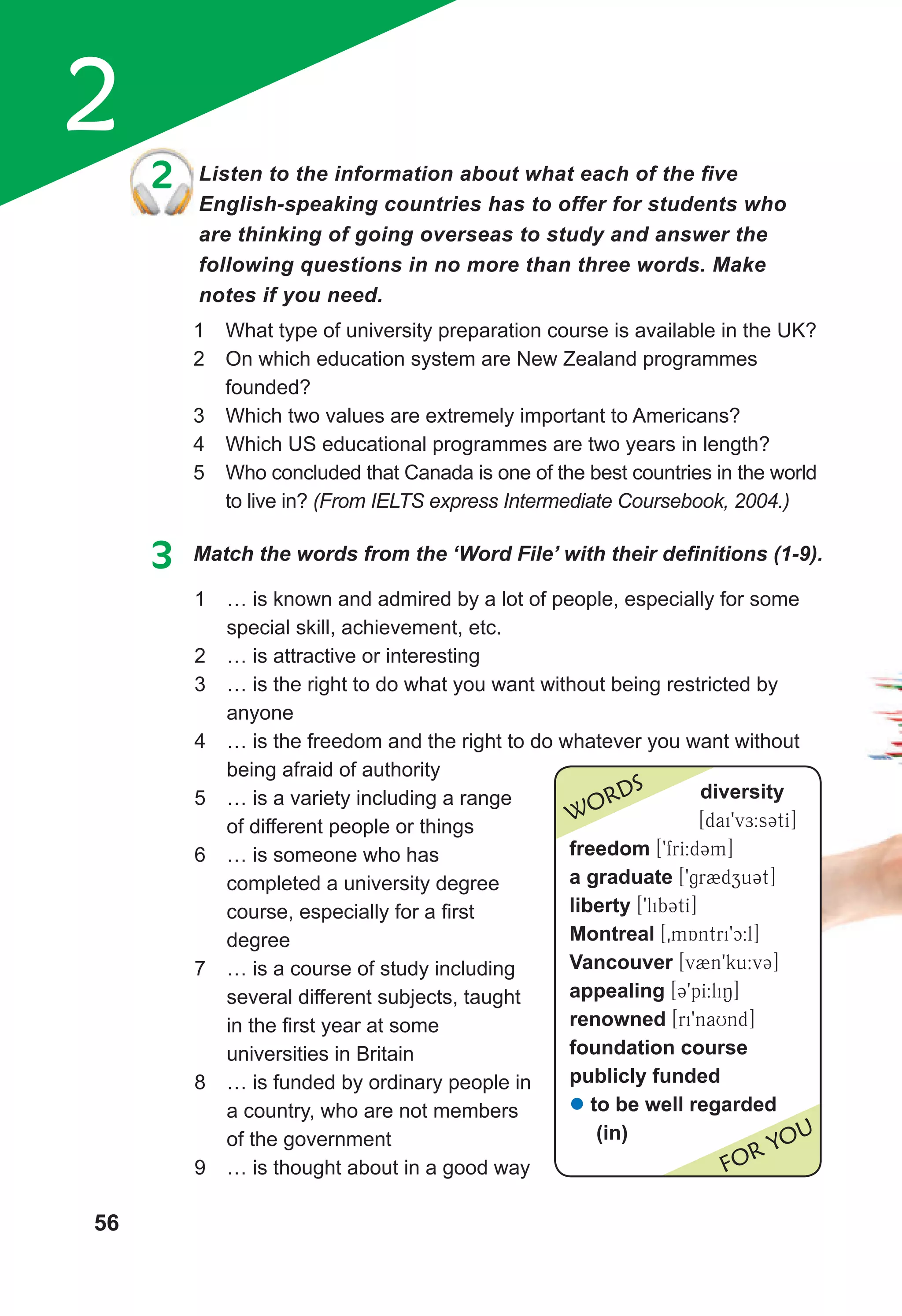 2
56
2 Listen to the information about what each of the five
English-speaking countries has to offer for students who
are thinking of going overseas to study and answer the
following questions in no more than three words. Make
notes if you need.
1 What type of university preparation course is available in the UK?
2 On which education system are New Zealand programmes
founded?
3 Which two values are extremely important to Americans?
4 Which US educational programmes are two years in length?
5 Who concluded that Canada is one of the best countries in the world
to live in? (From IELTS express Intermediate Coursebook, 2004.)
3 Match the words from the ‘Word File’ with their definitions (1-9).
1 … is known and admired by a lot of people, especially for some
special skill, achievement, etc.
2 … is attractive or interesting
3 … is the right to do what you want without being restricted by
anyone
4 … is the freedom and the right to do whatever you want without
being afraid of authority
5 … is a variety including a range
of different people or things
6 … is someone who has
completed a university degree
course, especially for a first
degree
7 … is a course of study including
several different subjects, taught
in the first year at some
universities in Britain
8 … is funded by ordinary people in
a country, who are not members
of the government
9 … is thought about in a good way
2 Listen to the information about what each of the five
diversity
[dai9vE:s3tI]
freedom [9frI:d3m]
a graduate [9gr2dzu3t]
liberty [9lib3tI]
Montreal [0mAntri9c:l]
Vancouver [v2n9ku:v3]
appealing [39pI:liN]
renowned [ri9naUnd]
foundation course
publicly funded
z to be well regarded
(in)
WORDS
FOR YOU
 