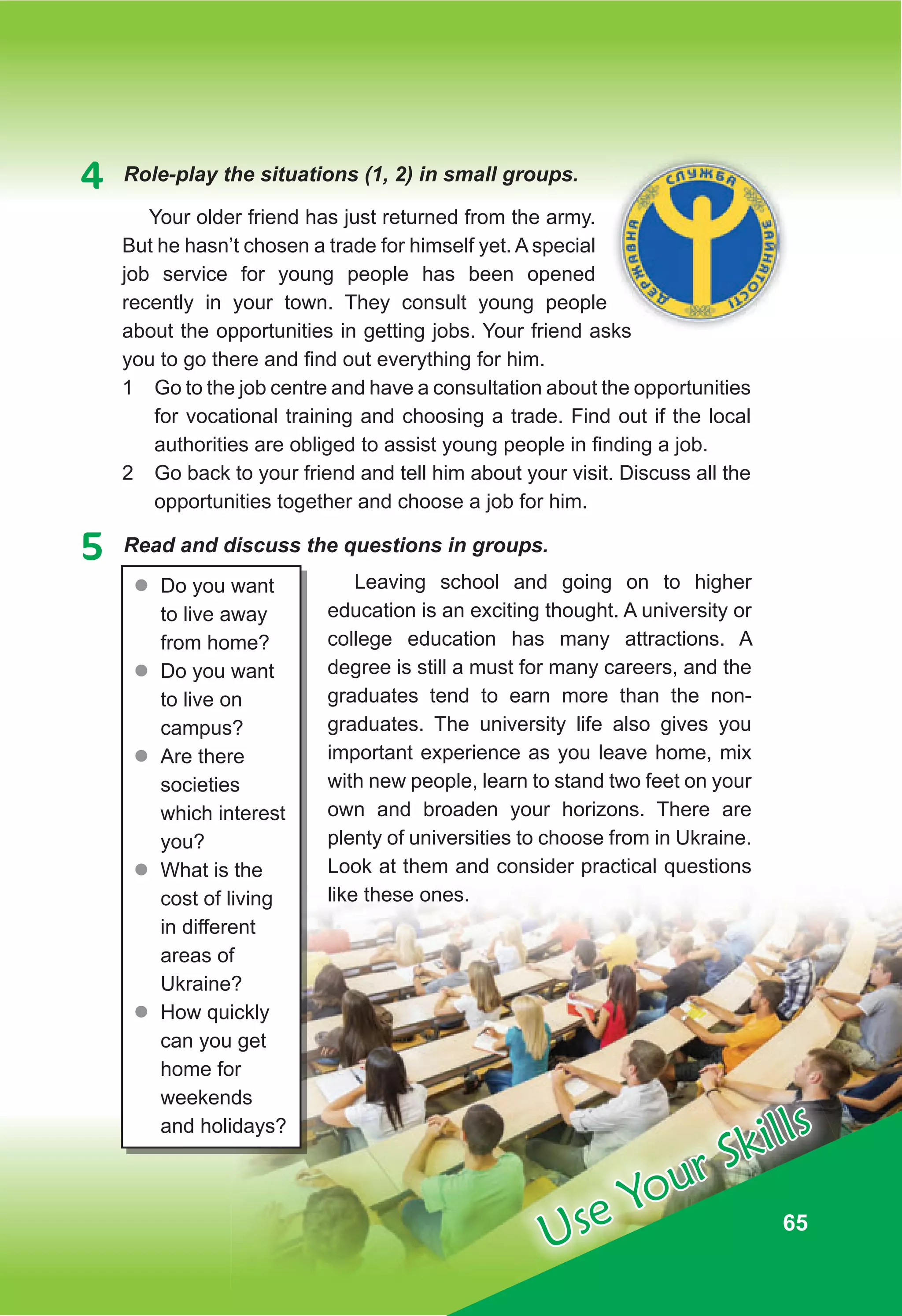 65
65
Use Your Skills
4 Role-play the situations (1, 2) in small groups.
Your older friend has just returned from the army.
But he hasn’t chosen a trade for himself yet. A special
job service for young people has been opened
recently in your town. They consult young people
about the opportunities in getting jobs. Your friend asks
you to go there and find out everything for him.
1 Go to the job centre and have a consultation about the opportunities
for vocational training and choosing a trade. Find out if the local
authorities are obliged to assist young people in finding a job.
2 Go back to your friend and tell him about your visit. Discuss all the
opportunities together and choose a job for him.
5 Read and discuss the questions in groups.
Leaving school and going on to higher
education is an exciting thought. A university or
college education has many attractions. A
degree is still a must for many careers, and the
graduates tend to earn more than the non-
graduates. The university life also gives you
important experience as you leave home, mix
with new people, learn to stand two feet on your
own and broaden your horizons. There are
plenty of universities to choose from in Ukraine.
Look at them and consider practical questions
like these ones.
about the opportunities in getting jobs. Your friend asks
z
z Do you want
to live away
from home?
z
z Do you want
to live on
campus?
z
z Are there
societies
which interest
you?
z
z What is the
cost of living
in different
areas of
Ukraine?
z
z How quickly
can you get
home for
weekends
and holidays?
 