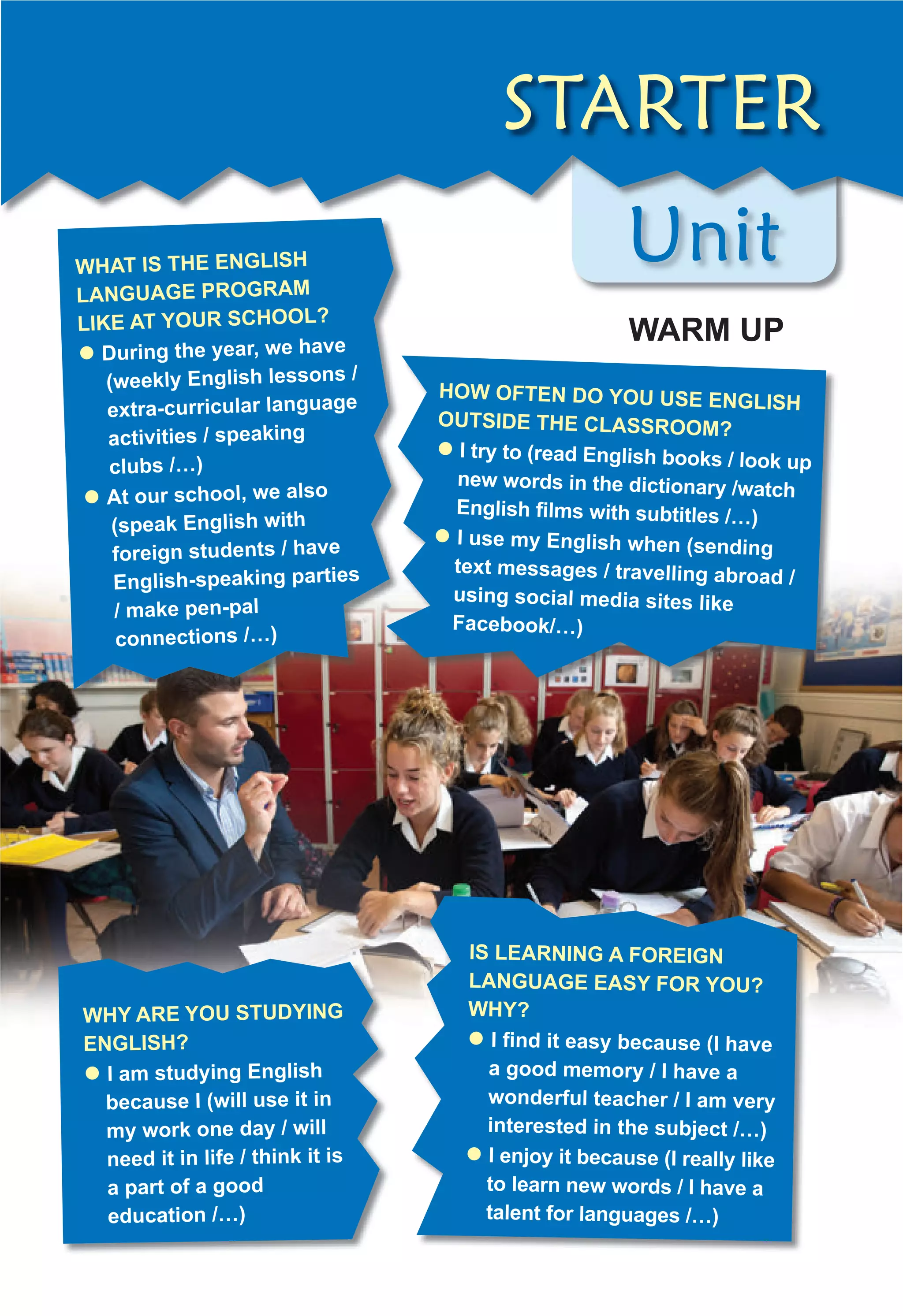 Unit
Unit
WHAT IS THE ENGLISH
LANGUAGE PROGRAM
LIKE AT YOUR SCHOOL?
z During the year, we have
(weekly English lessons /
extra-curricular language
activities / speaking
clubs /…)
z At our school, we also
(speak English with
foreign students / have
English-speaking parties
/ make pen-pal
connections /…)
WHY ARE YOU STUDYING
ENGLISH?
z I am studying English
because I (will use it in
my work one day / will
need it in life / think it is
a part of a good
education /…)
STARTER
HOW OFTEN DO YOU USE ENGLISH
OUTSIDE THE CLASSROOM?
z I try to (read English books / look up
new words in the dictionary /watch
English ﬁlms with subtitles /…)
z I use my English when (sending
text messages / travelling abroad /
using social media sites like
Facebook/…)
IS LEARNING A FOREIGN
LANGUAGE EASY FOR YOU?
WHY?
z I ﬁnd it easy because (I have
a good memory / I have a
wonderful teacher / I am very
interested in the subject /…)
z I enjoy it because (I really like
to learn new words / I have a
talent for languages /…)
WARM UP
 