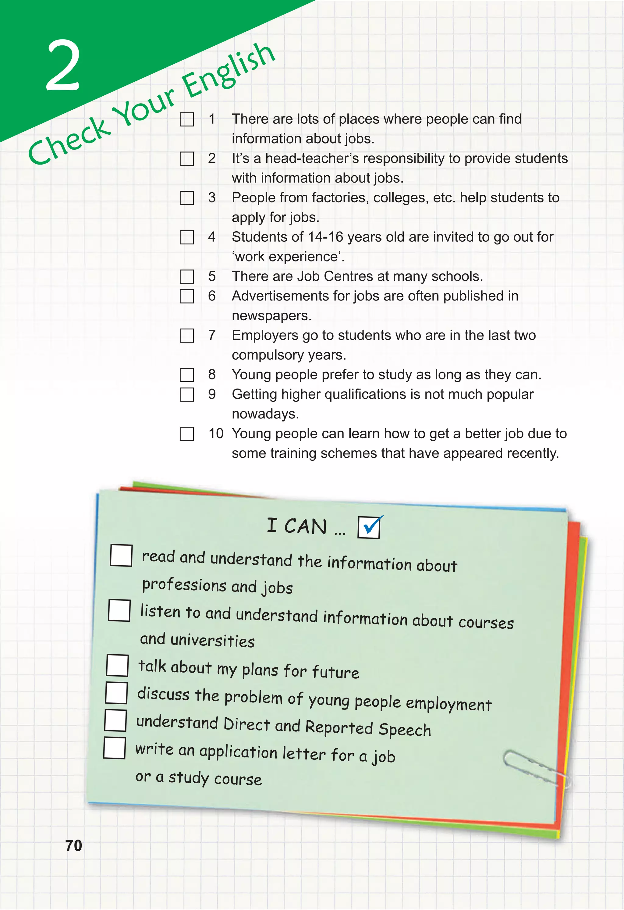 70
2
Check Your English
70
I CAN …
read and understand the information about
professions and jobs
listen to and understand information about courses
and universities
talk about my plans for future
discuss the problem of young people employment
understand Direct and Reported Speech
write an application letter for a job
or a study course

		1 There are lots of places where people can find
information about jobs.
		2 It’s a head-teacher’s responsibility to provide students
with information about jobs.
		3 People from factories, colleges, etc. help students to
apply for jobs.
		4 Students of 14-16 years old are invited to go out for
‘work experience’.
		5 There are Job Centres at many schools.
		6 Advertisements for jobs are often published in
newspapers.
		7 Employers go to students who are in the last two
compulsory years.
		8 Young people prefer to study as long as they can.
		9 Getting higher qualifications is not much popular
nowadays.
		10 Young people can learn how to get a better job due to
some training schemes that have appeared recently.
 