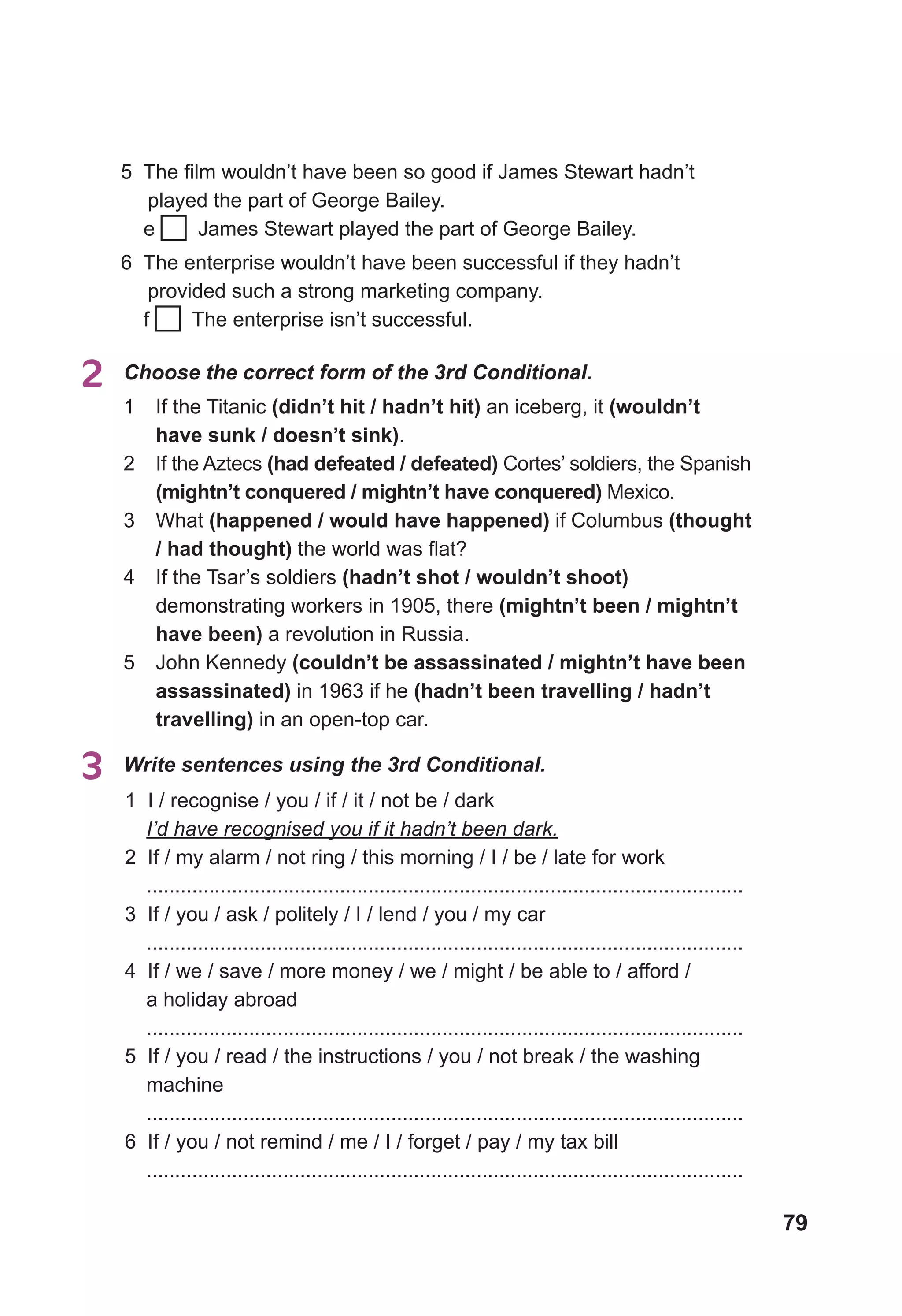 79
2	 Choose the correct form of the 3rd Conditional.
1	 If the Titanic (didn’t hit / hadn’t hit) an iceberg, it (wouldn’t
have sunk / doesn’t sink).
2	 If the Aztecs (had defeated / defeated) Cortes’ soldiers, the Spanish
(mightn’t conquered / mightn’t have conquered) Mexico.
3	 What (happened / would have happened) if Columbus (thought
/ had thought) the world was flat?
4	 If the Tsar’s soldiers (hadn’t shot / wouldn’t shoot)
demonstrating workers in 1905, there (mightn’t been / mightn’t
have been) a revolution in Russia.
5	 John Kennedy (couldn’t be assassinated / mightn’t have been
assassinated) in 1963 if he (hadn’t been travelling / hadn’t
travelling) in an open-top car.
1 I / recognise / you / if / it / not be / dark
I’d have recognised you if it hadn’t been dark.
2 If / my alarm / not ring / this morning / I / be / late for work
.........................................................................................................
3 If / you / ask / politely / I / lend / you / my car
.........................................................................................................
4 If / we / save / more money / we / might / be able to / afford /
a holiday abroad
.........................................................................................................
5 If / you / read / the instructions / you / not break / the washing
machine
.........................................................................................................
6 If / you / not remind / me / I / forget / pay / my tax bill
.........................................................................................................
3	 Write sentences using the 3rd Conditional.
5 The film wouldn’t have been so good if James Stewart hadn’t
played the part of George Bailey.
e James Stewart played the part of George Bailey.
6 The enterprise wouldn’t have been successful if they hadn’t
provided such a strong marketing company.
f The enterprise isn’t successful.
 