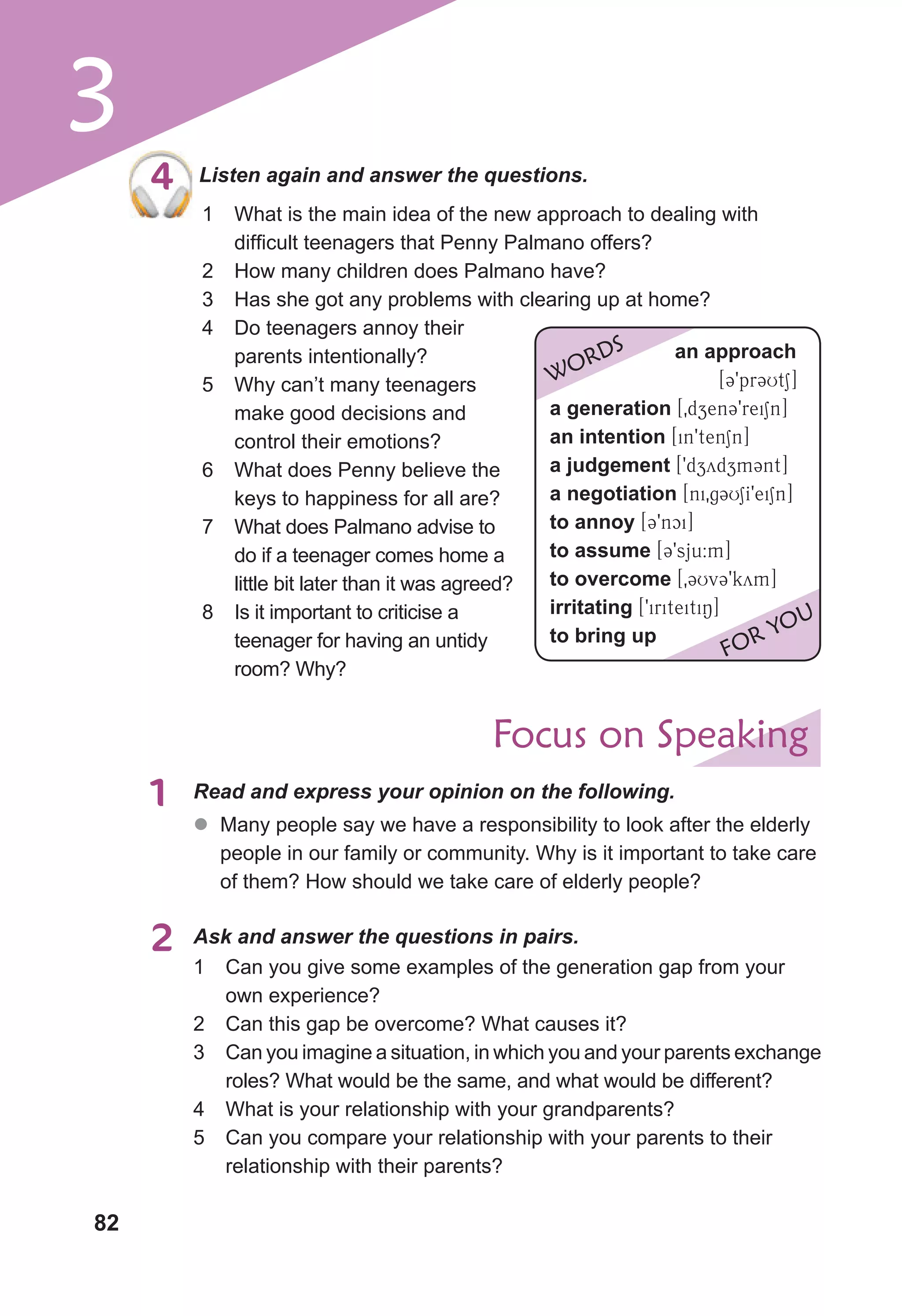 82
3
4 Listen again and answer the questions.
4
1 What is the main idea of the new approach to dealing with
difficult teenagers that Penny Palmano offers?
2 How many children does Palmano have?
3 Has she got any problems with clearing up at home?
4 Do teenagers annoy their
parents intentionally?
5 Why can’t many teenagers
make good decisions and
control their emotions?
6 What does Penny believe the
keys to happiness for all are?
7 What does Palmano advise to
do if a teenager comes home a
little bit later than it was agreed?
8 Is it important to criticise a
teenager for having an untidy
room? Why?
an approach
[39pr3UtS]
a generation [0dzen39reiSn]
an intention [in9tenSn]
a judgement [9dzydzm3nt]
a negotiation [ni0g3USI9eiSn]
to annoy [39nci]
to assume [39sju:m]
to overcome [03Uv39kym]
irritating [9iriteitiN]
to bring up
WORDS
FOR YOU
Focus on Speaking
1 Read and express your opinion on the following.
2 Ask and answer the questions in pairs.
z
z Many people say we have a responsibility to look after the elderly
people in our family or community. Why is it important to take care
of them? How should we take care of elderly people?
1 Can you give some examples of the generation gap from your
own experience?
2 Can this gap be overcome? What causes it?
3 Can you imagine a situation, in which you and your parents exchange
roles? What would be the same, and what would be different?
4 What is your relationship with your grandparents?
5 Can you compare your relationship with your parents to their
relationship with their parents?
 