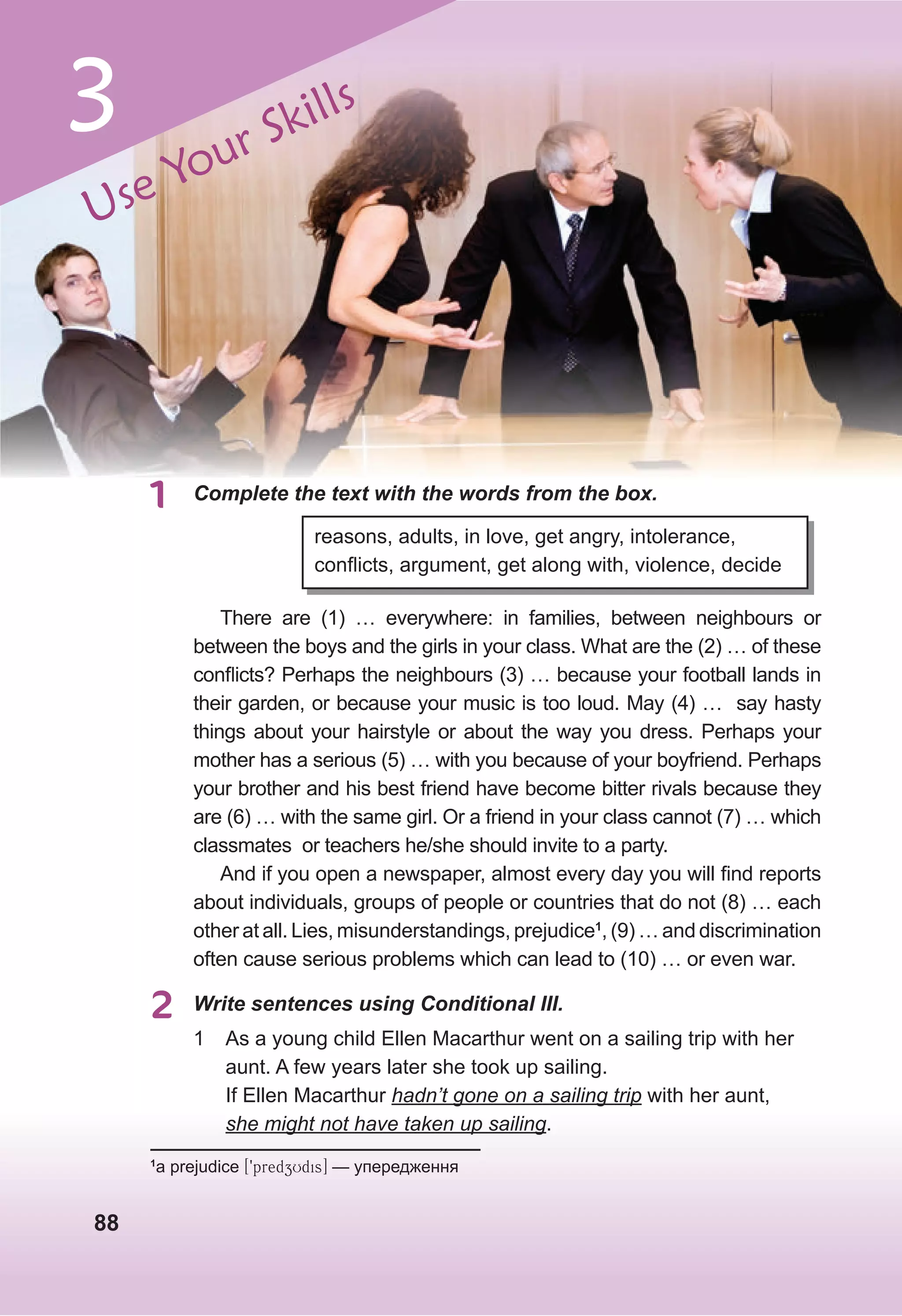 88
1 Complete the text with the words from the box.
reasons, adults, in love, get angry, intolerance,
conflicts, argument, get along with, violence, decide
There are (1) … everywhere: in families, between neighbours or
between the boys and the girls in your class. What are the (2) … of these
conflicts? Perhaps the neighbours (3) … because your football lands in
their garden, or because your music is too loud. May (4) … say hasty
things about your hairstyle or about the way you dress. Perhaps your
mother has a serious (5) … with you because of your boyfriend. Perhaps
your brother and his best friend have become bitter rivals because they
are (6) … with the same girl. Or a friend in your class cannot (7) … which
classmates or teachers he/she should invite to a party.
And if you open a newspaper, almost every day you will find reports
about individuals, groups of people or countries that do not (8) … each
other at all. Lies, misunderstandings, prejudice1
, (9) … and discrimination
often cause serious problems which can lead to (10) … or even war.
1
a prejudice [9predzUdis] — упередження
2 Write sentences using Conditional III.
1 As a young child Ellen Macarthur went on a sailing trip with her
aunt. A few years later she took up sailing.
If Ellen Macarthur hadn’t gone on a sailing trip with her aunt,
she might not have taken up sailing.
Use Your Skills
3
 
