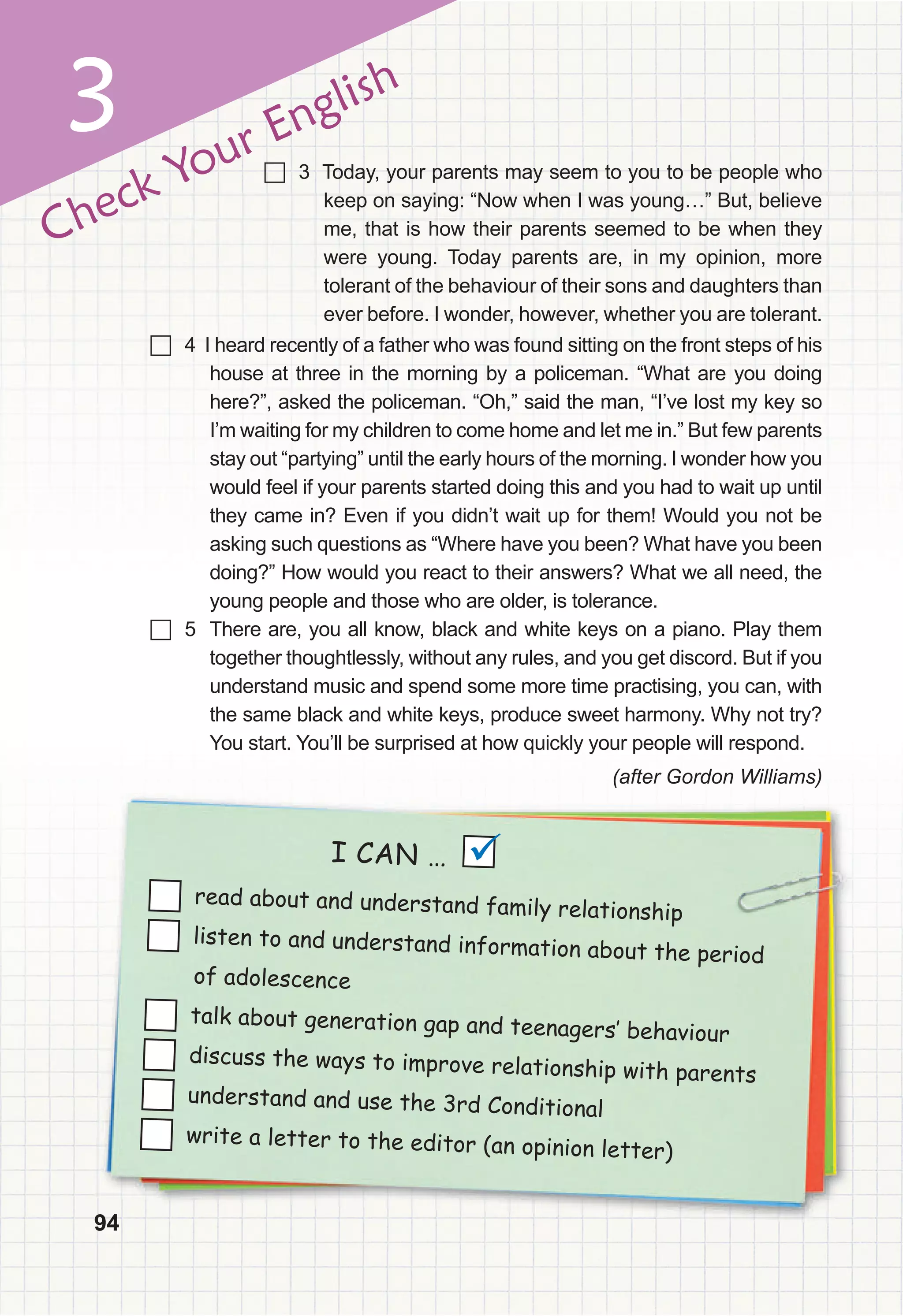 94
3
94
Check Your English
	 4 I heard recently of a father who was found sitting on the front steps of his
house at three in the morning by a policeman. “What are you doing
here?”, asked the policeman. “Oh,” said the man, “I’ve lost my key so
I’m waiting for my children to come home and let me in.” But few parents
stay out “partying” until the early hours of the morning. I wonder how you
would feel if your parents started doing this and you had to wait up until
they came in? Even if you didn’t wait up for them! Would you not be
asking such questions as “Where have you been? What have you been
doing?” How would you react to their answers? What we all need, the
young people and those who are older, is tolerance.
	 5 There are, you all know, black and white keys on a piano. Play them
together thoughtlessly, without any rules, and you get discord. But if you
understand music and spend some more time practising, you can, with
the same black and white keys, produce sweet harmony. Why not try?
You start. You’ll be surprised at how quickly your people will respond.
(after Gordon Williams)
94
94
94
I CAN …
read about and understand family relationship
listen to and understand information about the period
of adolescence
talk about generation gap and teenagers‛ behaviour
discuss the ways to improve relationship with parents
understand and use the 3rd Conditional
write a letter to the editor (an opinion letter)

	 3 Today, your parents may seem to you to be people who
keep on saying: “Now when I was young…” But, believe
me, that is how their parents seemed to be when they
were young. Today parents are, in my opinion, more
tolerant of the behaviour of their sons and daughters than
ever before. I wonder, however, whether you are tolerant.
 