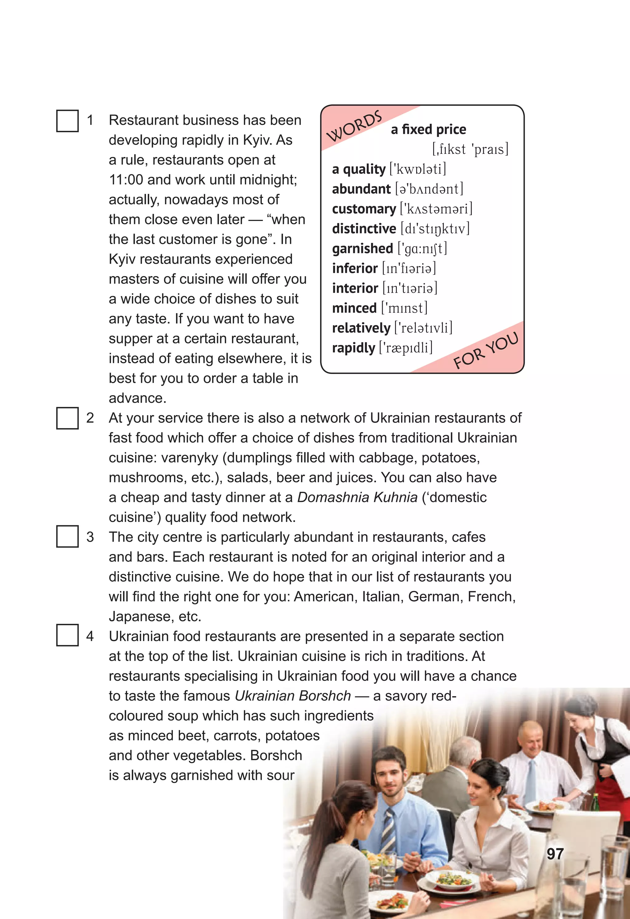 1 Restaurant business has been
developing rapidly in Kyiv. As
a rule, restaurants open at
11:00 and work until midnight;
actually, nowadays most of
them close even later — “when
the last customer is gone”. In
Kyiv restaurants experienced
masters of cuisine will offer you
a wide choice of dishes to suit
any taste. If you want to have
supper at a certain restaurant,
instead of eating elsewhere, it is
best for you to order a table in
advance.
2 At your service there is also a network of Ukrainian restaurants of
fast food which offer a choice of dishes from traditional Ukrainian
cuisine: varenyky (dumplings filled with cabbage, potatoes,
mushrooms, etc.), salads, beer and juices. You can also have
a cheap and tasty dinner at a Domashnia Kuhnia (‘domestic
cuisine’) quality food network.
3 The city centre is particularly abundant in restaurants, cafes
and bars. Each restaurant is noted for an original interior and a
distinctive cuisine. We do hope that in our list of restaurants you
will find the right one for you: American, Italian, German, French,
Japanese, etc.
4 Ukrainian food restaurants are presented in a separate section
at the top of the list. Ukrainian cuisine is rich in traditions. At
restaurants specialising in Ukrainian food you will have a chance
to taste the famous Ukrainian Borshch — a savory red-
coloured soup which has such ingredients
as minced beet, carrots, potatoes
and other vegetables. Borshch
is always garnished with sour
Ukrainian Borshch — a savory red-
coloured soup which has such ingredients
as minced beet, carrots, potatoes
and other vegetables. Borshch
is always garnished with sour
a ﬁxed price
[0fikst 9prais]
a quality [9kwAl3tI]
abundant [39bynd3nt]
customary [9kyst3m3rI]
distinctive [di9stiNktiv]
garnished [9g4:niSt]
inferior [in9fi3rI3]
interior [in9ti3rI3]
minced [9minst]
relatively [9rel3tivlI]
rapidly [9r2pidlI]
WORDS
FOR YOU
97
 