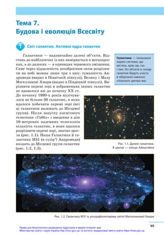 Тема 7. Будова і еволюція Всесвіту
99
Тема 7.
Будова і еволюція Всесвіту
	 Світ галактик. Активні ядра галактик
Галактики — надзвичайно далекі об’єкти. Від-
стань до найближчих із них вимірюється в мегапарсе-
ках, а до далеких — в одиницях червоного зміщення.
Саме через віддаленість неозброєним оком розрізни-
ти на небі можна лише три з  них: туманність Ан-
дромеди (видно в Північній півкулі), Велику і Малу
Магелланові Хмари (видно в Південній півкулі). Ви-
різнити окремі зорі в зображеннях інших галактик
не вдавалося аж до початку XX ст.
До початку 1990-х років налічува-
лося не більше 30 галактик, в яких
вдалося побачити окремі зорі (всі
ці галактики належать до Місцевої
групи). Після запуску космічного
телескопа «Габбл» і введення в дію
10-метрових наземних телескопів
кількість галактик, в яких вдалося
розрізнити окремі зорі, значно зрос-
ла (рис. 1.1). Наша Галактика й га-
лактика М31 (в сузір’ї Андромеди)
входять до Місцевої групи галактик
(рис. 1.2, 1.3).
1
Галактики — ізольовані
зоряні системи, що
містять, крім зір, газ
і пил. Усі об’єкти в складі
галактик беруть участь
в обертанні навколо
спільного центра мас
Рис. 1.1. Далекі галактики.
В центрі — кільце Айнштайна
Рис. 1.2. Галактика М31 в ультрафіолетовому світлі Магелланової Хмари
Право для безоплатного розміщення підручника в мережі Інтернет має
Міністерство освіти і науки України http://mon.gov.ua/ та Інститут модернізації змісту освіти https://imzo.gov.ua
 