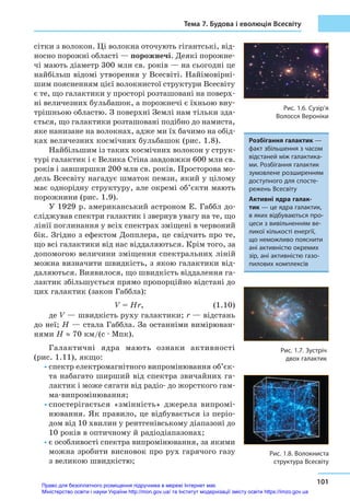 Тема 7. Будова і еволюція Всесвіту
101
сітки з волокон. Ці волокна оточують гігантські, від-
носно порожні області — порожнечі. Деякі порожне-
чі мають діаметр 300 млн св. років — на сьогодні це
найбільш відомі утворення у Всесвіті. Найімовірні-
шим поясненням цієї волокнистої структури Всесвіту
є те, що галактики у просторі розташовані на поверх-
ні величезних бульбашок, а порожнечі є їхньою вну-
трішньою областю. З поверхні Землі нам тільки зда-
ється, що галактики розташовані подібно до намиста,
яке нанизане на волокнах, адже ми їх бачимо на обід-
ках величезних космічних бульбашок (рис. 1.8).
Найбільшим із таких космічних волокон у струк-
турі галактик і є Велика Стіна завдовжки 600 млн св.
років і завширшки 200 млн св. років. Просторова мо-
дель Всесвіту нагадує шматок пемзи, який у цілому
має однорідну структуру, але окремі об’єкти мають
порожнини (рис. 1.9).
У 1929 р. американський астроном Е. Габбл до-
сліджував спектри галактик і звернув увагу на те, що
лінії поглинання у всіх спектрах зміщені в червоний
бік. Згідно з ефектом Допплера, це свідчить про те,
що всі галактики від нас віддаляються. Крім того, за
допомогою величини зміщення спектральних ліній
можна визначити швидкість, з якою галактики від-
даляються. Виявилося, що швидкість віддалення га-
лактик збільшується прямо пропорційно відстані до
цих галактик (закон Габбла):
				 V = Hr,  (1.10)
де V — швидкість руху галактики; r — відстань
до неї; H — стала Габбла. За останніми вимірюван-
нями H ≈ 70 км/(с ∙ Мпк).
Галактичні ядра мають ознаки активності
(рис. 1.11), якщо:
•	спектр електромагнітного випромінювання об’єк-
та набагато ширший від спектра звичайних га-
лактик і може сягати від радіо- до жорсткого гам-
ма-випромінювання;
•	спостерігається «змінність» джерела випромі-
нювання. Як правило, це відбувається із періо-
дом від 10 хвилин у рентгенівському діапазоні до
10 років в оптичному й радіодіапазонах;
•	є особливості спектра випромінювання, за якими
можна зробити висновок про рух гарячого газу
з великою швидкістю;
Рис. 1.6. Сузір’я
Волосся Вероніки
Рис. 1.7. Зустріч
двох галактик
Розбігання галактик —
факт збільшення з часом
відстаней між галактика-
ми. Розбігання галактик
зумовлене розширенням
доступного для спосте-
режень Всесвіту
Активні ядра галак-
тик — це ядра галактик,
в яких відбуваються про-
цеси з вивільненням ве-
ликої кількості енергії,
що неможливо пояснити
ані активністю окремих
зір, ані активністю газо-
пилових комплексів
Рис. 1.8. Волокниста
структура Всесвіту
Право для безоплатного розміщення підручника в мережі Інтернет має
Міністерство освіти і науки України http://mon.gov.ua/ та Інститут модернізації змісту освіти https://imzo.gov.ua
 