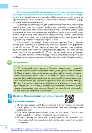 8
Вступ
Значення астрономії для формування світогляду та культури лю-
дини. Об’єкти дослідження та просторово-­часові масштаби в астро­
номії. У  будь-які часи астрономія здійснювала великий вплив на
практичну діяльність людини, але головне її значення полягає у фор-
муванні наукового світогляду.
Найголовнішим стимулом для розвитку астрономії стало бажання
людей осягнути сутність речей, усвідомити справжнє положення Зем-
лі у Всесвіті, пізнати таємничі закони космосу. Протягом усього свого
існування ця наука задовольняла потреби людства в поясненні похо-
дження й розвитку навколишнього світу, пошуку істини. Відіграючи
величезну світоглядну роль, астрономія завжди посідала чільне місце
в духовному житті особистості й суспільства.
В астрономії кожен об’єкт існує у власних просторі й часі, що ство-
рюють його специфіку. У загальному розумінні простір — це форма ста-
лості, збереження об’єкта та його змісту, а час — форма розвитку об’єк-
та, внутрішня міра буття та самознищення. Простір і час доповнюють
одне одного, і чим складніший об’єкт, тим складнішими є ці форми.
Пізнання особливостей простору і часу є історичним процесом, що
відбувається на основі практичної діяльності людей, їхнього досвіду.
Для допитливих
Астрономічні дослідження в Україні мають давні традиції.
За часів Княжої доби осередками таких досліджень були монасти-
рі. Саме в давніх літописах можна знайти свідоцтва про спостере-
ження космічних явищ. Так, у Лаврентіївському літописі 1064 р.
вперше було зафіксовано сонячне затемнення. Старовинні тексти та-
кож розповідають про подібні природні явища, що сталися 1091 р.,
1115 р. Цікаво, що такі відомості виявилися цінними не лише в га-
лузі астрономії, а й історії, оскільки дозволяють з великою точні-
стю встановлювати дату визначної події, з якою літописці неодмін-
но пов’язували настання затемнення.
Дізнайтеся більше про історію розвитку астрономії.
Контрольні запитання
1.	Що вивчає астрономія? Що зумовило її формування як науки?
2.	З яких розділів складається астрономія? Стисло схарактеризуйте
кожний із них.
3.	Розкажіть про основні періоди розвитку астрономії. Опишіть го-
ловні відмінності між астрономією та астрологією.
4.	Як дослідження астрономічних явищ вплинуло на розвиток люд-
ства в давнину? Яке значення має астрономія в житті сучасного
суспільства?
Право для безоплатного розміщення підручника в мережі Інтернет має
Міністерство освіти і науки України http://mon.gov.ua/ та Інститут модернізації змісту освіти https://imzo.gov.ua
 