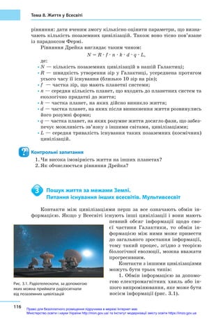 116
Тема 8. Життя у Всесвіті
рівняння: дати вченим змогу кількісно оцінити параметри, що визна-
чають кількість позаземних цивілізацій. Також воно тісно пов’язане
із парадоксом Фермі.
Рівняння Дрейка виглядає таким чином:
N = R · f · n · k · d · q · L,
де:
•	N — кількість позаземних цивілізацій в нашій Галактиці;
•	R — швидкість утворення зір у Галактиці, усереднена протягом
усього часу її існування (близько 10 зір на рік);
•	f  — частка зір, що мають планетні системи;
•	n — середня кількість планет, що входять до планетних систем та
екологічно придатні до життя;
•	k — частка планет, на яких дійсно виникло життя;
•	d — частка планет, на яких після виникнення життя розвинулись
його розумні форми;
•	q — частка планет, на яких розумне життя досягло фази, що забез-
печує можливість зв’язку з іншими світами, цивілізаціями;
•	L — середня тривалість існування таких позаземних (космічних)
цивілізацій.
Контрольні запитання
1.	Чи висока імовірність життя на інших планетах?
2.	Як обчислюється рівняння Дрейка?
	 Пошук життя за межами Землі.
	 Питання існування інших всесвітів. Мультивсесвіт
Контакти між цивілізаціями перш за все означають обмін ін-
формацією. Якщо у Всесвіті існують інші цивілізації і вони мають
певний обсяг інформації щодо сво-
єї частини Галактики, то обмін ін-
формацією між ними може привести
до загального зростання інформації,
тому такий процес, згідно з  теорією
біологічної еволюції, можна вважати
прогре­сивним.
Контакти з іншими цивілізаціями
можуть бути трьох типів:
1. Обмін інформацією за допомо-
гою електромагнітних хвиль або ін-
шого випромінювання, яке може бути
носієм інформації (рис. 3.1).
3
Рис. 3.1. Радіотелескопи, за допомогою
яких можна приймати радіосигнали
від позаземних цивілізацій
Право для безоплатного розміщення підручника в мережі Інтернет має
Міністерство освіти і науки України http://mon.gov.ua/ та Інститут модернізації змісту освіти https://imzo.gov.ua
 