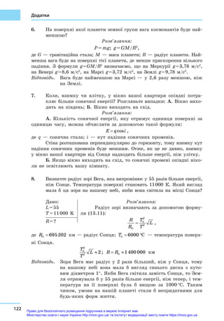 122
Додатки
6.	 На поверхні якої планети земної групи вага космонавтів буде най-
меншою?
Розв’язання:
P = mg; g = GM/R2
,
де G — гравітаційна стала; M — маса планети; R — радіус планети. Най-
менша вага буде на поверхні тієї планети, де менше прискорення вільного
падіння. З  формули g = GM/R2
  визначаємо, що на Меркурії g = 3,78  м/с2
,
на Венері g = 8,6  м/с2
, на Марсі g = 3,72  м/с2
, на Землі g = 9,78  м/с2
.
Відповідь.	 Вага буде найменшою на Марсі  — у  2,6  разу меншою, ніж
на Землі.
7.	 Коли, взимку чи влітку, у  вікно вашої квартири опівдні потра-
пляє більше сонячної енергії? Розгляньте випадки: А. Вікно вихо-
дить на південь; Б. Вікно виходить на схід.
Розв’язання:
А. Кількість сонячної енергії, яку отримує одиниця поверхні за
одиницю часу, можна обчислити за допомогою такої формули:
E q i= cos ,
де q  — сонячна стала; i  — кут падіння сонячних променів.
Стіна розташована перпендикулярно до горизонту, тому взимку кут
падіння сонячних променів буде меншим. Отже, як це не дивно, взимку
у  вікно вашої квартири від Сонця надходить більше енергії, ніж улітку.
Б. Якщо вікно виходить на схід, то сонячні промені опівдні ніко-
ли не освітлюють вашу кімнату.
8.	 Визначте радіус зорі Вега, яка випромінює у 55 разів більше енергії,
ніж Сонце. Температура поверхні становить 11 000  К. Який вигляд
мала б  ця зоря на нашому небі, якби вона світила на місці Сонця?
Дано:
L = 55
T = 11 000  K
Розв’язання:
Радіус зорі визначають за допомогою форму-
ли (13.11):
R
R
T
T
L
⊕
⊕
=
2
2
,R = ?
де R⊕ = 695202 км — радіус Сонця; T⊕ = °6000 C  — температура поверх-
ні Сонця.
T
T
L⊕
≈
2
2
2 ; R R= ≈⊕ 1400 000 км
Відповідь.	 Зоря Вега має радіус у  2  рази більший, ніж у  Сонця, тому
на нашому небі вона мала  б вигляд синього диска з  куто-
вим діаметром 1°. Якби Вега світила замість Сонця, то Зем-
ля отримувала б у 55 разів більше енергії, ніж тепер, і тем-
пература на її поверхні була б  вищою за 1000 °С. Таким
чином, умови на нашій планеті стали  б непридатними для
будь-яких форм життя.
Право для безоплатного розміщення підручника в мережі Інтернет має
Міністерство освіти і науки України http://mon.gov.ua/ та Інститут модернізації змісту освіти https://imzo.gov.ua
 